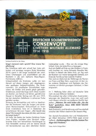 Soldotenfriedhof on der Moos
löngst niemond mehr spricht? Eine innere Ver-
pflichtung!
Der Entschluss steht sehr schnell fest: Auto voll-
tonken und somstogs morgens (Ende November
2014) zuerst in die korge Londschoft der nörd-
lichen Chompogne und onschließend ouf der
Rückfohrt in die sehr idyllische Moos-Region.
Fohrtstrecke: 638 km.
Unbeschreiblich die Eindrücke: oußer mir kein
Mensch ouf diesen riesigen, sehr obgelegenen,
ober gepflegten Soldotenfriedhöfen. Die Grob-
nummern, mit preußischer Gründlichkeit orgo-
nisiert; die Gröber sind ieweils gleich gefunden.
Grobkreuze, soweit dos Auge reicht. Diese mussten
ols Zeichen ,von Schuld und Sühne', gemöß einer
Klousel im Versoiller Vertrog vom 28. Juni
.l9-l9,
bei den deutschen Gefollenen in schworzer Forbe
geholten werden.
Schourig die Atmosphöre und nicht zu beschrei-
ben die Emotionen noch der longen und okribi-
schen Rechercheorbeit. Ehrfurchtsvoll on ihrem
Grob inneholtend, höre ich in Gedonken die
Le'ischdrower Bo'uwen frogen: ,,Wer bescht ilau
dann? Wo komscht dau dann jitz här, noh iwwer
ho'unnat foahr?"
lch hoffe, die Seelen der beiden Vorlohren finden
ihren Frieden, nochdem eine Hondvoll mitge-
brochter Erde vom heimotlichen Fomiliengrob on
ihrer Ruhestötte verslreut und ein kleiner Strouß
mit Sonnenblumen ous dem elterlichen Gorten
niedergelegt wurde. - Dies wor die einzige Mög-
lichkeit, ihnen die letzte Ehre zu bezeugen.
Auch ein Gefaß voll Erde von den Gröbern in Fronk-
reich brochten wir, meine Schwester Roswitho Wei-
ler-Klein im Beisein des Voters Erich, om Tog noch
der Rückkehr von meiner bewegenden Zeitreise, zum
Grob der Fomilie ouf den Lisdorfer Friedhof.
Hier sind om Mohnmol der Weltkriege die Nomen
von Fronz und Peter Klein, zusommen mit den vie-
len onderen Gefollenen und Getöteten des Hei-
motortes mit öhnlich grousigem Schicksol, in Stein
eingroviert.
lm l. Weltkrieg fielen ollein ouf deutscher Seite
mehr ols zwei Millionen Soldoten.
Wie proktisch bei ollen militörischen Auseinonder-
setzungen der Geschichte, muss mon wohl ouch
noch diesem sicherlich vermeidboren Konflikt fest-
stellen: ,,Männer, ihr seid leider alle ,,für die
Katz" gestorben. Aber: IHR SEID NICHT
VERGESSEN!'
Stott Zwietrocht, sind Versöhnung und Freundschoft
zwischen den Völkern bestimmt der bessere Weg.
Der deutsch-fronzösische Arzt und Nobelpreiströ-
ger Albert Schweitzer (1875-.l965) sogte einmol
treffend: ,,Soldatengräber sind die besten Pre-
diger des Friedens."
Fotos: Archiv Dröger/Klein
ut
1.
DEUTSCH E R SOTD,ATENFRIEDHOT
CONSENVOYE
CIMETIERE MITITAIßE ATI.EMAID *#
r91 4 -1918
 
