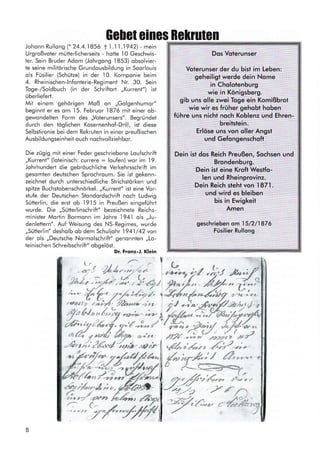 Ge[et eines Bekruten
Johonn Rullong (* 24.4..l 856 t 1 .l 1 .l 942) - mein
Urgroßvoter mütterlicherseits - hotte l0 Geschwis-
ler. Sein Bruder Adom (Johrgong 1853) obsolvier-
te seine militörische Grundousbildung in Soorlouis
ols Füsilier (Schütze) in der 10. Komponie beim
4. Rheinischen-lnfonlerie-Regiment Nr. 30. Sein
Toge-/Soldbuch (in der Schriftort ,,Kurrent") ist
überliefert.
Mit einem gehörigen Moß on ,,Golgenhumor"
beginnt er es om
.l5.
Februor 1876 mit einer ob-
gewondelten Form des,,Voterunsers". Begründet
durch den töglichen Kosernenhof-Drill, ist diese
Selbstironie bei dem Rekruien in einer preußischen
Ausbildungseinheit ouch nochvollziehbor.
Die zügig mit einer Feder geschriebene Loufschrift
,,Kurrent" (loteinisch: currere : loufen) wor im
-l9.
Johrhundert die gebröuchliche Verkehrsschrift im
gesomlen deutschen Sprochroum. Sie ist gekenn-
zeichnet durch unterschiedliche Strichstörken und
spitze Buchstobenschnörkel. ,,Kurrent" ist eine Vor-
stufe der Deutschen Stondordschrift noch Ludwig
Sütterlin, die erst ob l9l5 in Preußen eingeführt
wurde. Die,,Sütterlinschrift" bezeichnete Reichs-
minisler Mortin Bormonn im Johre l94l ols ,,Ju-
denlettern". Auf Weisung des NS-Regimes, wurde
,,Sütterlin" desholb ob dem Schullohr 1941/42 von
der ols ,,Deutsche Normolschrift" genonnten ,,Lo-
teinischen Schreibschrift" obgelöst.
Dr. Frqnz-J. Klein
/*6
*;,:#"1 t - q o;'fffr,' & :{r- - #'fr , f/, ;ziz, t. '&4,, y',,,.Z1rq !...?e. z eL
":;:,f,,i
;-/;fu-** -,'
:,, i ! .-*gffi,*l J,
Dos Voterunser
Volerunser der du bist im Leben:
geheiligt werde dein Nome
in Cholotenburg
wie in Königsberg.
gib uns olle zwei Toge ein Komißbrot
wie wir es früher gehobt hoben
führe uns nicht noch Koblenz und Ehren-
breitstein.
Erlöse uns von oller Angst
und Gefongenschoft
Dein ist dos Reich Preußen, Sochsen und
Brondenburg.
Dein ist eine Kroft WestFo-
len und Rheinprovinz.
Dein Reich steht von 1871.
und wird es bleiben
bis in Ewigkeit
Amen
geschrieben om I 5/2/1876
Füsilier Rullong
): r 21,/,,1,;,;f ' oy..-, >/ -,-y,
ryrrfu":6,i?
,zürr/,'?ätd1rz), *rb ü @*r1.4,r, *6)/.i-
c
z,
dyrt6u*.4 ir.
ß,n/.rr** A
j'r,,7*,
8
 