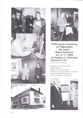 Eröffnung der Ausstellung
von Ölgemölden
des Molers
Robert Eisenborth
om
.l2.
11. 2000
im Gosthous A. Breininger
Orgonisotion: VHL
Fotos: Morie Luise Groß
Begrüßung durch Heiner Groß
Robert Eisenborth
Sobine Becker und der Moler
Gosihous Breininger früher (R. Eisenbor-th)
Loudotor Ferdinond Koppenberg
Rudolf Lonsdorfer und der Moler
ffi
IL
-
ä.
ffiL
1ffir:i
iffi#r
iä [,'i {'
]t:
ll&rt
*{Hll# -
*tr .I :,
ffiId
t0
 