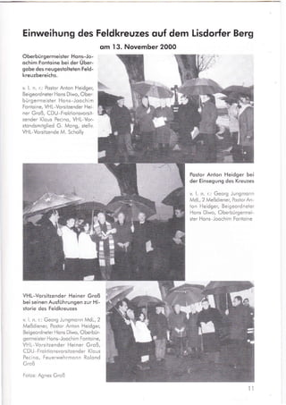 Einweihung des Feldkreuzes ouf dem Lisdorfer Berg
om 13. November 2000
Oberbü rgermeisler Ho ns-Jo-
ochim Fonloine bei der Über-
gobe des neugestolteten Feld-
kreuzbereichs.
v. L n. r.: Postor Anton Heidger,
Beigeordneter Hons Diwo, Ober-
bü rgermeister Ho ns-Joochim
Fonto ine, VH L-Vorsitzender Hei-
ner Groß, CDU-Froktionsvorsit-
zender Klous Pecino, VHL-Vor-
stondsmitglied G. Mong, stellv.
VH L-Vorsitzende M. Scholly
Postor Anton Heidger bei
der Einsegung des Kreuzes
v. l. n. r.: Georg Jungmonn
MdL, 2 Meßd iener, Postor An-
ton Heidger, Beigeordneter
Hons Diwo, Oberbürgermei-
ster Hons-Joochim Fontoine
VHL-Vorsitzender Heiner Groß
bei seinen Ausführungen zur Hi-
storie des Feldkreuzes
v. l. n. r.: Georg Jungmonn MdL,2
Meßdiener, Postor Anton Heidger,
Beigeordneter Hons Diwo, Oberbür-
germeister Hons Joochim Fontoine,
VHL-Vorsitzender Heiner Groß,
CDU-Fro ktionsvorsitzender Klous
Pecino, Feuerwehrmonn Rolond
Groß
Fotos: Agnes Groß
ll
til.
ruhrry
ßru
ffi
ffi
reru
ffim
I
 