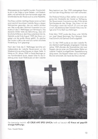Bittprozessionen durchge{ührt wurden. Es entwickel-
te sich in der Folge zu einer Gebets- und Gedenk-
stötte und wöhrend der Sommermonote wegen des
Schottendoches der Akozie ouch zu einer Roststötte.
Dos Kreuz und die möchtige Akozie woren ouf dem
sonst ziemlich boumlosen Lisdorfer Berg zu dessen
Wohrzeichen geworden, dos von weithin sichtbor
wor. Dos wurde dem Denkmol-Ensemble kurz vor
Ausbruch des 2. Welikrieges zum Verhöngnis. Dos
deutsche Militor hotte die Befürchtung, doss sich
feindliche Artillerie on dem Kreuz orientieren könnte.
Desholb wurde Ende August
.1939
dos Kreuz um-
gelegt und die große Akozie ge{ollt. Zu gleicher
Zeit wurde in Berus der ersi kurz vorher errichtete
H indenburg-Turm gesprengt.
Noch dem Ende des 2. Weltkrieges bemühte sich
insbesondere der Lisdorfer Bouernverein um die
Wiedererrichtung eines Kreuzes on dieser Stelle. Er
fuhrte om 25. Jonuor 1949 im Soole Breininger ei-
nen Fomilienobend durch, dessen Erlös für die Er-
Berg bestimmt wor. Dos
.l939
niedergelegte Kreuz
wor noch dem Krieg offenbor nicht mehr vorhonden.
Die Eheleute Nikolous Klein stellten von einer ob-
geröumten Grobstelle den Sockel zur Verfügung.
Der Bouernverein finonzierle ous dem Erlös seines
Fomilienobends dos Übrigu. Dos Kreuz mii der
Christusfigur sowie die lnschrift ,,O crux ove spes
unico", die bereits ouf dem früheren Kreuz wor, fer-
iigie eine Firmo Biehl ous Völklingen.
Ende Mörz 1949 wurde dos Kreuz unter Mithilfe
von Josef (Sepp) Breininger, Poul Morguet, Gott-
{ried Schmitt und Gerhord Groß oufgestellt.
Am 15. Moi 1949 wurde es von dem Lisdorfer Po-
stor, DechontJosef Spengler, eingesegnet. Ende des
Johres 1949 pflanzten die Vorerwöhnten dort zwei
Poppeln, die von einer von Ortsvorsieher Weiler om
Llsdorfer Friedhof durchgefUhrten Poppelpflonzung
übrig woren. Die Poppeln hoben sich zu möchiigen
Böumen entwickelt, die heute dos Kreuz söumen.
stellung eines neuen Feldkreuzes ouf dem Lisdorfer
Die loleinische lnschrift: »O CRUX AVE SPES UNICA« heißt ouf deutsch »O Kreuz sei gegrüßt
einzige Hoffnungn.
Foto: Horold Weiler
t3
,wW
 