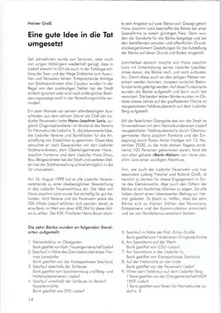 Heiner Groß
Eine gute ldee in die Tqt
umgesetzt
Seit Johrzehnten wurde von Senioren, ober ouch
von iungen Mitbürgern wiederholt gerügt, doss in
Lisdorf sowohl im Orl ols ouch in der Feldloge ent-
long der Soor und der Wege Sitzbönke zum Ausru-
hen und Verweilen fehlen. Entsprechende Antröge
von Stodtverordneten oller Couleur wurden in der
Regel von den zustöndigen Stellen bei der Stodt
einfoch ignoriert oder sind noch onfönglicher Reoli-
sierungszusoge wohl in der Verwoltungsmühle ver-
moderl.
Ein poor Monote vor seinem oltersbedingten Aus-
scheiden ous dem oktiven Dienst ols Chef der Lis-
dorfer Feuerwehr hotte Hons-Joochim Loris, zu-
gleich Orgonisotionsleiier im Vorsiond des Vereins
für Heimotkunde Lisdorf e. V., die lobenswerle ldee,
die Lisdorfer Vereine und Bonkfillolen für die An-
schoffung von Sitzbönken zu gewinnen. Diese ldee
versuchte er noch Gespröchen mit den Lisdorfer
Stodtverord neten, dem O berbü rgermeister Ho ns-
Joochim Fontoine und dem Lisdorfer Hons Diwo,
Bou-Beigeordneter bei der Stodt und weiteren Stel-
len bei der Stodtverwoltung schnellstmöglich in die
Tot umzusetzen.
Am 16. August 1999 lud er olle Lisdorfer Vereins-
vorsitzende zu einer diesbezuglichen Besprechung
in dos Lisdorfer Feuerwehrhous ein. Die ldee von
Hons-Joochim Loris wurde fost einhellig für gut be-
funden. Acht Vereine und die Feuerwehr sowie die
KSK-Filiole Lisdod erklörten sich sponton bereit, ie
eine Bonk im Wert von etwo 400 DM für diese Akti-
on zu stiften. Der KSK-F|liolleiter Heinz Bouer stock-
Die zehn Bönke wurden on folgenden Stond-
orlen oufgestellt:
1 Morienbildnis im Obstgorlen
Bonk gestiftet von Koth. Frouengemeinschoft Lisdor[
2. Soorlouf in Höhe des Gemüseboubetreibes Tho-
mos Lonsdorfer
Bonk gestiftei von der Kreissporkosse Soorlouis
3. Soorlouf oberholb der Schleuse
Bonk gestiftet vom Spielmonnszug und Berg- und
H ütteno rbeiterverei n Lisdorf
4. Soorlouf unterholb der Schleuse im Bereich
Kopellenmühle
Bonk gestiftet von SPD-Lisdorf
14
te sein Angebot ouf zwei Bönke ouf. Gesogt geton!
Hons-Joochim Loris beschoffte die Bonke bei einer
Speziolfirmo zu einem günstigen Preis. Donn wur-
den die Stondorte fur die Bönke festgelegt und bei
den betreffenden privoten und öffentlichen Grund-
stückseigentümern Gestotiungen für die Aufstellung
der Bönke ouf deren Grund und Boden eingeholt.
Unmittelbor donoch mochte sich Hons Joochim
Loris mit Unterstützung seines Lisdorfer Löschbe-
zirkes doron, die Bönke noch und noch oufzustel-
len. Domit diese ouch on den ietzigen Plötzen ver-
onkerl werden konnten, mussten zunöchst Beton-
fundomente geferligt werden. Auf diese Fundomente
wurden die Bönke oufgestellt und dorin ouch {est
veronkert. Die beiden letzten Bönke wurden im Ok-
tober dieses Johres ouf der gepflosterlen Flöche im
neu gesio lteten Feld kreuzbereich o u{ dem Lisdorfer
Berg oufgestellt.
Mit der feierlichen Übergobe des von der Stodt im
Einvernehmen mit dem Heimotkundeverein Lisdorf
neugestolteten Feldkreuzbereichs durch Oberbür-
germeister Hons-Joochim Fontoine und der Ein-
segnung durch Postor Anton Heidger om
.l3.
No-
vember 2000, zu der trotz siorken Regens onnö-
hernd
.l00
Personen gekommen woren, fond die
von ollen gelobte »Bonk-Aktionn von Hons Joo-
chim Loris einen würdigen Abschluss.
lhm, wie ouch der Lisdorfer Feuerwehr und hier
besonders Ludwig Freichel und Rolond Groß, ist
herzlich zu donken für dieses Engogement im Sin-
ne des Gemeinwohls. Aber ouch den Stiftern der
Bönke ist ein herzliches ,Donke« zu sogen. Sie olle
hoben domit einen lobenswerten Beitrog zur Hei-
mot geleistet. Es bleibt zu hoffen, doss die zehn
Bönke sich zu kleinen Stötten des Verweilens,
Entsponnens und der Kommunikotion entwickeln
und sie von Vondolismus verschont bleiben.
5. Soorlouf in Höhe der Prof.-Ecker-Stroße
Bonk gestiftet vom Förderverein Klingende Kirche
6. Am Sooroltorm ou{ der Werlh
Bonk gesiiftet von CDU-Lisdorf
7. Am Sooroltorm in der Lisdorfer Au
Bonk gesti{tet von Kreissporkosse Soorlouis
B. Auf der Holzmühle on der Linde
Bonk gestiitet von der Feuerwehr Lisdorf
9. Hinter dem Feldkreuz ouf dem Lisdorfer Berg
I Bonk gestiftet von der Chorgemeinschoft MGV
.l859
Lisdorf
'l
Bonk gestifiet vom Verein für Heimotkunde Lis-
dorf e. V
 