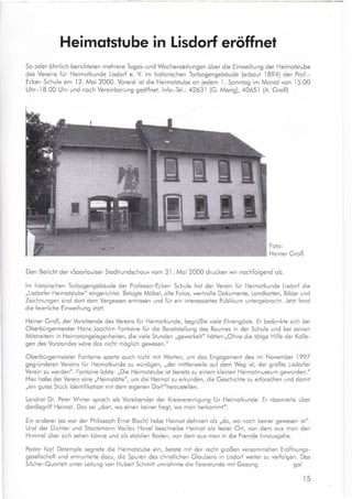 Heimqtstube in Lisdorf eröffnet
So oder ohnllch berichteten mehrere Toges-und Wochenzeilungen über die Einweihung der Heimotstube
des Vereins für Heimotkunde Lisdorf e. V. im historischen Torbogengebaude (erbout 1894) der Prof.-
Ecker-Schule om I 2. Moi 2000. Vorersi ist die Heimolstube on iedem 1 . Sonntog im Monot von
,l5.00
Uhr-18.00 Uhr und noch Vereinborung geöffnet. lnfo-Tel.: 42631 (G. Mong),4065.l (A. Groß)
Foto:
Heiner Groß
Den Bericht der rSoorlouiser Siodtrundschouu vom 3.l. Moi 2000 drucken wir nochfolgend ob.
lm historischen Torbogengebaude der Professor-Ecker- Schule hot der Verein für Heimotkunde Lisdorf die
,,Lisdorfer Heimotstube" eingerichtet. Betogte Möbel, olte Fotos, wertvolle Dokumente, Londkorten, Bilder und
Zeichnungen sind dort dem Vergessen entrissen und für ein interessiertes Publikum untergebrocht. Jetzt fond
die feierliche Einweihung stott.
Heiner Groß, der Vorsitzende des Vereins fur Heimotkunde, begrüßte viele Ehrengöste. Er bedonkte sich bei
Oberbürgermeister Hons-Joochim Fontoine fur die Bereitsiellung des Roumes in der Schule und bei seinen
Mitstreitern in Heimotongelegenheiten, die viele Stunden,,gewerkelt" hötten:,,Ohne die tötige Hilfe der Kolle-
gen des Vorstondes wöre dos nicht möglich gewesen."
Oberbürgermeister Fontoine sporie ouch nicht mit Worten, um dos Engogement des im November 1997
gegründeten Vereins für Heimotkunde zu würdigen, ,,der mittlerweile ouf dem Weg ist, der größte Lisdorfer
Verein zu werden". Fontoine lobte: ,,Die Heimotstube ist bereits zu einem kleinen Heimotmuseum geworden."
Hier hobe der Verein eine ,,Heimstötte", um die Heimot zu erkunden, die Geschichte zu erforschen und domit
,,ein gutes Stück ldenti{ikotion mit dem eigenen Dorf"heaustellen.
Londrot Dr. Peter Winter sproch ols Vorsitzender der Kreisvereinigung {ür Heimotkunde. Er rösonierte über
denBegriff Heimot. Dos sei ,,dort, wo einen keiner frogt, wo mon herkommt".
Ein onderer (es wor der Philosoph Ernst Bloch) hobe Heimot definied ols ,,do, wo noch keiner gewesen ist".
Und der Dichter und Stootsmonn Voclov Hovel beschreibe Heimot ols fester Ort, von dem ous mon den
Himmel über sich sehen könne und ols stobilen Boden, von dem ous mon in die Fremde hinousgehe.
Postor Korl Detemple segnete die Heimotstube ein, beiete mit der recht großen versommelten Erö{fnungs-
gesellscho{t und ermunterte dozu, die Spuren des christlichen Gloubens in Lisdorf weiter zu verfolgen. Dos
Silcher-Quorlett unier Leitung von Hubert Schmitt umrohmte die Feierstunde mit Gesong. gol
t5
T
iffi1I §§ffiä I
§Tffi§ ;
I fq**."*4 l
ffi*ffi
 