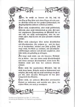 EeEr üu rscfrt es hcssw als irtr. üß[ irtl
uon Gcg Fr Gag älter unb cines Gagcr att srin rusr-
bc. Srruürc nrirf usr ürr groficu f,ciücnrrt1cfit, ]ic
$ngclcgrnlcitsn snücrrr srlnrn pr ruollcn.
Ürüri mirt, nadlcnklirt1. aürr triiüt grüblrrirr$,
fitfrrir$, cbcr ridrt bifttstcrisü1 7u rlin. f ci mci-
rsr trnsrferrcn $nrrmmlung sn Ucirleit fut cr
mir leib, sic rtirfi rueitrrprncbm, abrr Uu rrr-
ste$rt,§w, bafi irt mür cin pac f,,-rnrnlc rrlcttrn
mär$tc.
{rbt, mirt; rrgrctgrn übcr mrinr frrnkgcitrn
unü $crrfrucrbcn. $ic ncllmen pr - mrb üic f,urt,
itr p hcrrfrri&rn, wäct1st urn $clr Fr gdr. grt,
ruagr nirtlt, üie (iabr pr crflelrr, rttr f,tranhlcitr-
srfrilürnrngrn anürrrr mit f,rruh onrprliirm. shsr
lrfrc rnir!, rir gebuhig Fr rfralrrn
Sr5 rrlcg. aurg rirll, urr rin btsscrts 6cbär$t-
nir p bitten - trur um rtruos me[r $rgrtrci]rn$cit
unb ctrucs rurnigrr $csttmmtfrit, lurttrt mcin (6c-
üikftnir xirtlt mit ürm brr anürrrr übcrcin-
stimmt.
{,rtlrc rnid üir nrunbrrhsrr pcir$tit, ba[ ,u}tt
mirt irrrn kann. Grfcltc mirtl ro licbcnsrusrt ruic
möglir$. !r$ wcrg, baft irb nirlt rnhcbingt rin $ctli-
grr bin, sbsr rin altrr (§rirsgrsm ist bos €txö-
rtunlterurrh brs Grufck.
{rtf, mktr, En cn}crrn $rnrrtlrn ursrruortctc
Gclrntc pr rntücrkrn rrnb ucrlcilr mir. €rrr. üir
srlirrc (iohc, ric curf pr rrruffirrrr.
Vorsötze eines Geistlichen ous dem I 7. Johrhundert
Anmerkung der Redoktion: Zur Nochohmung empfohlen
16
 