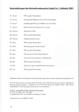 07. Jonuor
I 2. Jonuor
I 6. Jonuor
I 7. Jonuor
02. Februor
03. Februor
09. Februor
04. Möz
24. Möz
01. April
28. April
05. Moi
06. Moi
16. Moi
03. Juni
Öffnrng der Heimoistube
Vorirog über Woppenkunde und Fomilienwoppen
Ausstellungseröffnung mit Bildern von Kurt Doub
Fohrt zur Grünen Woche bis 2l . Jonuor
Weinprobe in Perl
Öffnrng der Heimotstube
Mitg I iederverso m m I u n g
Öffnrng der Heimotstube
Besichtigung der Grube Ensdorf
Öffnrng der Heimotstube
Führung durch historisches Soorlouis
Fohrt noch Sierck-le-Boins und Rodemock
Öffnrng der Heimotstube
Exkursion in den moselfrönkischen Sprochroum
Öffnrng der Heimotstube
Außerdem finden kuafristig terminierte Veronstoltungen stolt, zu denen besonders eingeloden wird.
Die Heimotstube konn ous besonderen Gründen ouch obweichend von den oben ongegebenen
Terminen besuchiwerden. ln diesem Foll ist mit GüntherMong, Tel.06831/42631, oder Heiner
Groß 06831 /41694 der gewünschte Termin zu vereinboren.
ln der 2. Johreshölfte finden folgende Fohrten stott:
27.-30. Juli 2001 noch Thüringen
lm September 200.l noch Krokou und Breslou in Polen
lnformotionen unter 06831 /41694
IB
Veronstoltungen des Heimotkundevereins Lisdorf im I . Holbiohr 2001
 