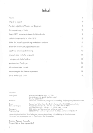 ln ho lt
Vorwort
Wie olt ist Lisdorf?
Aus dem Arbeitskreis Mundort und Brouchtum
Kindesoussetzung in Lisdorf
Bereits 1933 existierte ein Verein für Heimotkunde
Lisdorfer Frouenrevolte im Johre lB3B
Bilder der Ausstellungseröffnung mit Robert Eisenborth
Bilder von der Einweihung des Feidkreuzes
Dos Kreuz ouf dem Lisdorfer Berg
Eine gute ldee in die Tot umgesetzt
Heimotstube in Lisdorf eröffnet
Vorsötze eines Geistlichen
Johonn Anton josef Honsen
Vero nstoltungen des Heimotkundeverei ns
Neue Bücher über Lisdorf
lmpressu m:
Herousgeber:
Redoktion:
Druck:
Bonkverbi ndungen:
Bezugspreis:
Mitgliedsbeitrog:
3
4
6
B
ö
o
t0
il
12
l4
t5
tö
17
t8
19
Verein für Heimotkunde Llsdorf e. V (VHL)
Am Ginsterberg 13, 66740 Soorlouis-Lisdorf
Tel.u.Fox: 0683 1 / 41 694
Heiner Groß (verontwortlich), Georg Groß, Günter Mong, Wolfgong Mong, Werner Noumonn,
Druckerei und Verlog Heinz Klein GmbH, Auf der Wies Z, 66740 Soorlouis-Lisdorf
Kreissporkosse Soorlouis (BLZ 593 501 l0), Kto.Nr.: Z4-30088-0
Volksbonk Soorlouis (BLZ 593 901 00), Kto.Nr.: 14O1217629
5,00 DM ie Heft, Vereinsmitglieder erholten es kostenlos
3ö,00 DM/ Johr bei Elnzelmitgliedschoft, ö0,00 DM bei Fomilienmitgliedschoft
NomentLich gekennzeichnete Artikel geben die Meinung des Verfossers, nicht unbedlngt der Redoktion wleder
Nochdruck, ouch ouszugsweise, nur rnit Genehmigung des Herousgebers
Tltelfoto: Gerhord Desiruelle
Fotos ouf letzter Seite: Agnes Groß
2
 