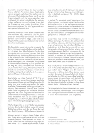 tonorbeiten on seinem House den dozu benötigten
Kies zu schürfen. Als ich ihm diesen Kies brochte,
wor er verörgert, weil dieser Kies stellenweise mit
schworzem Mutterboden durchsetzt wor. Er wor der
Ansicht, doss ich nicht tief genug gegroben hötte
und begob sich selbst in die Grube. Bei weiterem
groben stießen wir donn ouf mehrere Urnen, Krü-
ge, Scholen und einer großen Anzohl von Scher-
ben ous zerbrochenem Ton. Alle Gegenstönde ston-
den in einer Tiefe von 0,8 m.
Samtliche domoligen Funde teilten wir donn unse-
rem Nochborn, Reg. Amtmonn J. Leick mi1, domit
dieser ols Bediensteter der Unteren Bououfsichts-
behorde weiter verfohren möge. Leider stieß seine
erfolgte Meldung beim Londeskonservoior Dr. Kel-
ler ouf wenig lnteresse.
Die Bouorbeiten wurden donn weiter for"tgesetzt. Der
bis ins Nochborgrundstück Rullong reichende Fund-
o11 mit seinen über 43 oufgelisteten Funden fond
donn spöter doch noch reges lnteresse. Viele Stük-
ke gelongten ins Soorlouiser Heimotmuseum bzw.
in dos Museum fürVor- und Frühgeschichte in Soor-
brücken. Viele Lisdorfer konnten sich schon von die-
sen Ausstellungsstücken überzeugen. Einige dieser
Funde verblieben ollerdings ouch in privotem Be-
sitz. Reg. Roi Kremp, Herr Orth vom Heimotmuse-
um, Konrektor Poul Kremp, Oberomisrot Focht, R.
J. Leick und ich nohmen Fundstücke in Besitz. Bleibt
zu hoffen, dos irgendwonn olle Funde ihren Stomm-
plotz im Museum finden werden.
Eine Scherbe wor mit der Aufschrift ,L V C I V S« ver-
sehen. Außerdem wurden Knochenreste, Metollteile,
Lonzenspitzen, Messer und ouch Nögel gefunden. lch
selbst fond eine mossive ous weißem Ton gefer-
tigteToube. Diese wor eine Spielzeuggobe für ein Kin-
dergrob. Zwischenzeitlich hobe ich eine Gipsform
dieser Toube onge{erligt und zohlreiche Replikote
gegossen, die lch on Mitglieder des Heimotvereins
und ons Museum weitergegeben hobe. Zu bedouern
ist es, doß domols nicht wie bei onderen größeren
Ausgrobungen, wie Reinheim, Borg oder Schworzen-
ocker, mit mehr Sorgfolt vorgegongen wurde.
Alle Funde gehörten zu einem Gröberfeld, dos über
mehrere Johrhunderte belegt wurde. Zu diesem
Gröberfeld gehorie ouch dos olte Grob, dos noch
dem Bericht Honsens 1 832 oufgedeckt worden ist.
Münzen wurden in keinem dieser Gröber gefun-
den. Einige von mir gefundene Münzen sind weit
iüngeren Dotums. Diese siommen ous einem Lis-
dorfer Umbou und sind fronzösische Prögungen ous
dem Johre 1792.3 dieser 4 gefundenen Münzen
hobe ich oufbewohrl. Die 4. Münze, die sich Cloude
Rovigny mitnohm, trug dieser zu einem Münzsom-
mler in die Stodt und bekom 70, - DM für dieses
schöne Stuck.
ln nöchsterZeitwerden die bereits begonnenen Aus-
schochtorbeiten zum beobsichtigten Neubou eines
Verbrouchermorktes in der Verlöngerung des An-
wesens Rupp ouf der onderen Stroßenseite der Pro-
vinziolstroße I weiterforigesetzt. lch werde hier mit
wochen Sinnen und weit mehr ols früher dorouf och-
ten, ob nicht ouch hier Spuren geschichtlicher Ver-
gongenheit zu entdecken sind.
Diese Flache liegt nömlich im unmittelboren Um-
feld der bisherigen Fundstellen. Bis ietzt iedenfolls
wor nicht zu erkennen, doß hier Bodenverönder-
ungen erfolgt wören, die ouf öußere Einflüsse zu-
rückzuführen sind. Dos dort um co. 60 cm vom
Mutterboden obgetrogene Kiesfeld scheint totol
geschlossen zu sein. Es bleibt obzuwoden, bis die
iiefergelegenen Bodenschichten berührt werden.
Lediglich im vorderen Teil, wo bereits die Bougrube
für ein ursprünglich höheres Geboude ousgeho-
ben wurde, konnte ich eine Tonscherbe finden, über
deren Herkunft ich ober im Zweifel bin.
Auch über Funde ous der Steinzeit berichtet Herr Moi-
sont. lm November I 902 fond der Bouer Johonnes
ous Lisdorf beim Pflügen eine Steinoxt ous
Grouwocke im Diffeder Loch. Diese Steinoxt wurde
von dem domoligen Kreisousschußsekretör Gotzen
ols Leihgobe dem Heimotmuseum Soorlouis über-
geben, wo sie sich ouch heute noch befindet. Bei
Feldorbeiten in der LisdorferAu, co.250 m westlich
der ehemoligen Ensdorfer Schleuse, fond der Bouer
Johonn Berdin
.l933
ebenfolls ein Steinbeil.
Der f rühere Lisdorfer Pforrer Honsen berichtet in sehr
oufschlußreichen Abhondlungen über die ongebli-
chen Heilungen von Viehkronkheiten mit Steinbeilen
in seiner Pforrflliole Ensdorf. (wird fortgesetzt)
r:," 
' I.-
,'. ,-l ro
Quellennochweis :
Ludwig Korl Bolzer, Soorlouis I 964
Hermonn Moisonl, »Der KreisSoorlouis in vor und fruhgeschichtlicherZeik,, I 971
Dr. Andreos Moilönder
l}
I{
,'{
,1,
 