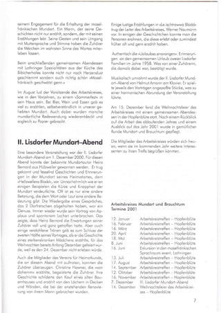 seinem Engogement für die Erholtung der mosel-
frönkischen Mundort. Ein Monn, der seine Ge-
schichten nicht nur erzöhlt, sondern, der mit seinen
Erzöhlungen lebt. Seine Gesten und sein Umgong
mit Muttersproche und Stimme hoben die Zuhörer
die Mörchen im wohrsten Sinne des Worles miter-
leben lossen.
Beim onschließenden gemeinsomen Abendessen
mit Lothringer Speziolitöten ous der Küche des
Bibicherhofes konnte nicht nur noch Herzenslust
geschlemmt sondern ouch richtig schön ,Mosel-
frönkisch geschwötzt genn.«
lm Augusi lud der Vorsiizende des Arbeitskreises,
wie in den Voriohren, zu einem »Sommerfest« in
sein Hous sein. Bei Bier, Wein und Essen gob es
viel zu erzöhlen, selbsiverstöndlich in unserer ge-
liebten Mundort. Auch dobei wurden monche
mundortliche Redewendung wiederentdeckt und
sogleich zu Popier gebrocht.
I l. Lisdorfer Mu ndqrt-Abend
Eine besondere Veronstoltung wor der ll. Lisdorfer
Mundort-Abend om I . Dezember 2000. Für diesen
Abend konnte der bekonnte Mundortoutor Heinz
Bernord ous Hülzweiler gewonnen werden. Er trug
gekonnt und fesselnd Geschichten und Erinnerun-
gen in der Mundort seines Heimotortes, dem
,Hellzwellero Bloddu, vor. Unnochohmlich wie er on
einigen Beispielen die Kürze und Knoppheit der
Mundorl verdeutlichte. Oft ist es nur eine ondere
Betonung, die dem Wort oder Lout eine ondere Be-
deutung gibt. Die Wiedergobe eines Gespröches,
dos 2 Dorfretschen obgeholten hoben, wor ein
Genuss. lmmer wieder wurde sein Vorlrog von Ap-
plous und spontonem Lochen unterbrochen. Dos
zeigle, doss Heinz Bernord die Erworlungen seiner
Zuhörer voll und gonz getroffen hotte. Aber ouch
einige verstohlene Trönen gob es zum Schluss der
zweiten Hölfte seines Vofiroges, ols er die Geschichte
eines sterbenskronken Mödchens erzöhlte, für dos
Weihnochten bereits Anfong Dezember ge{eiert wur-
de, weil es den 24. Dezember nicht erleben würde.
Auch die Mitglieder des Vereins für Heimotkunde,
die on diesem Abend mit oufiroten, konnten die
Zuhörer überzeugen. Christine Howner, die ,von
dohemmu erzöhlte, begeisterte die Zuhörer. lhre
Geschichte schilderte den Kou{ eines olten Bou-
ernhouses und erzohlt von den Löchern in Decken
und Wönden, die bei der onstehenden Renovie-
rung von ihrem Monn gebrochen wurden.
Einige lustige Erzöhlungen in »Le.ischtrowwo Bloddu
irug der Leiter des Arbeitskreises, Werner Noumonn
vor. ln einigen der Geschichtchen konnte mon die
Personen erohnen, die diese erlebt oder zumindest
früher oft und gern erzöhlt hoben.
Authentisch die »Uoloubso.enorongen«. Erinneru n-
gen on den gemeinsomen Urloub zweier Lisdorfer
Fomilien im Johre
.l958.
Wos von einer Zuhörerin,
die domols dobei wor, bestötigt wurde.
Musikolisch umrohmt wurde der ll. Lisdorfer Mund-
ort-Abend von HelmutAmonn om Klovier. Erspiel-
te ieweils den Vortrögen ongepoßte Stücke, wos zu
einer hormonischen Abrundung der Veronsioltung
fu h rte.
Am 15. Dezember fond die Weihnochtsfeier des
Arbeitskreises mit einem gemeinsomen Abendes-
sen in der Hopfenblüte siott. Noch einem Rückblick
ouf die Arbeit des obloufenden Johres und einem
Ausblick ouf dos Johr 2001 wurde in gemütlicher
Runde Mundort und Brouchium gepflegt.
Die Mitglieder des Arbeitskreises würden sich freu-
en, wenn sie im kommenden Johr weitere lnteres-
senten zu ihren Treffs begrüßen könnten.
Arbeitskreises Mundort und Brouchtum
Termine 200.|
12. Jonuor Arbeitskreistreffen - Hopfenblute
.l6.
Februor Arbeitskreistreffen - Hopfenblüte
16. Mörz Arbeitskreistreffen - HopfenblUte
20. April Arbeitskreisireffen - Hopfenblüte
.l8.
Moi Arbeitskreistreffen - HopfenblUte
8. Juni Arbeitskreisireffen - HopfenblUte
.l6.
Juni Exkursion in den moselfrönkischen
Sprochro u m event. Lothringen
.l3.
Juli Arbeitskreistreffen - Hopfenblute
17. August Arbeitskreistre{fen - Hopfenblüte
1 4. September Arbeitskreistreffen - Hopfenblüte
I2. Oktober Arbeitskreistreffen - Hopfenblüte
I 6. November Arbeitskreistre{fen - Hopfenblute
7. Dezember Ill. Lisdorfer Mundorl-Abend
.l4.
Dezember Weihnochisfeier des Arbeitskrei-
ses - Hopfenblüte
 