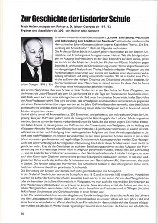 Iu Geschichte der lisdorfer Schule
Nach Aufzeichnungen von Rektor a. D. rohann Goergen bis l97ll72
Ergänzt und aktualisiert bis 2001 von Rektor Alois Schmitt
ln seinem unveröffentlichen Geschichtswerk ,,Lisdorf - Entstehung, lvachstum
und Entwicklung zum Stadtteil von Saarlouis" widmete der verdienswolle
HeimatforscherJohann Goergen auch ein längeres Kapiteldem Thema,, Die Ent-
wicklunS der Schule Lisdorf" Darin ist folgendes nachzulesen:
Die Professor-Ecker-Schule in Lisdorf tehört nachweisbar zu den äkesten Un-
terrichts- und Erziehuntseinrichtungen unserer Heimat. Wie alle Schulgründun-
8en im AustanS des Mittelalters an der Saar, besonders äuf dem Lande, gehen
sae zurück auf die Arbeit der chrastlichen Kirchen und Klöster Nachdem gegen
Ende des 8. Jah rhundens die Christianisierung unserer Heimat abgeschlossen war
mitden geistiSen lYittelpunkten: Tholey, Mettlach und später Wadgassen und das
Parochialsystem eingerichtet war, konnte der Gedanke einer allgemeinen Volks-
bildung allmählich und stetig verwirklicht werden. 9l I ist in Lisdorf eine Pfarr,
kirche zu Ehren der Heiligen Crispinus und Crispinianus urkundlich bestätiEt, für
das Vorhandensein einer Pfarrschule in Lisdorf konnten für diese Zeit bis heute
allerdinSs keine Anhaltspunkte gefunden werden.
Die ersten Nachrichten über eine Schule in Lisdorf finden sich in der Geschichte der Abtei Wadgassen, der
die Herrschaft Lisdorf/Ensdorf seit dem 13. Jahrhundert bis in die Tage der Französischen Revolution unter-
stellt blieb, wen n auch erst u nter loth ringischer und ab I 766 Lr nter lranzösischer Souverän ität. !n der Geschichte
der AbteiWadgassen von M. Tritzwird berichtet, dass in Wadgassen eine besondere Elementarschule gegründet
und einem Elementarlehrer übenragenworden sei. lm .lahre 1569 wird besonders vermerkt. dass diese Schule
8ut besucht war und däss trotz dergeringen Entfernunt dieser Orte von Wadgassen auch in Bous und Lisdorf
Schul€n einterichtet waren.
Lisdorf zählte damals 45 Feuerstellen (ca. 250 Einwohner) und gehörte zu den volkreichsten Orten der Um-
Sebunt. Das.lahr 1569 kann jedoch nicht als das eigendiche Gründungsjahr der Lisdorfer Schule angesehen
werden, denn es ist von der bereits vorhandenen Schule die Rede. die also schon längere Zeit vorher bestan-
den haben konnte. ln diesen Jahren um 1569 wurden die Conventualen von Wadgassen. die im Auftrag des
Wadgasser Abtes d ie Pfarrei Lisdorf/Ensdorf seit der lY itte des I 3. Jahrhunderts betreuten, in Lisdorf sesshaft.
während sie vorher näch Erledigung ihrer seelsorgerischen Aufgaben und ihrer Verwaltungsauftaben in Lis-
dorf stes nach Wadtassen ins Kloster zurückkehrten. ln den oben tenannten Schulen konnte in den ersten
lähren von einem geschlossenen und regelmäßigen Schulunterricht kaum gesprochen werden. Das Hauptge-
wicht des Unterrichtes la8 auf der relitiösen Unterweisung. Die Lehrer dieser Schulen waren meist die Ons-
teistlichen selbst. Erst als die Geistlichen bei s!ärkerer Bevölkerungszunahme von den Aulgaben der Pfarr-
verwakung und Pfarrseelsorge immer mehr in Anspruch genommen wurden, erteilte man den Lehrauftrag
- wie die Lisdorfer Gerichtsbücher ausweisen
- den Gerichtsschreibern des Lisdorfer Hochgerichts oder
auch dem Küster oder Glöckner, wenn sie eine gewisse Bilduntshöhe nachweisen konnten. ln fasr allen wad-
Sassischen Orten wurde der Aufbau des Schulwesens von dem Gerichtsherrn (Abt) übernommen, also auch
in Lisdorf. Dae Revision oblat den Pfarrherren. Eine Schulpflicht bestand in den lothringischen Orten nicht,
doch herrschte nun überall ein geordneter Schulbetrieb.
Die Einrichtung von Schulen war damals noch nicht tleichbedeutend mit Schulpflicht.
ln der Grafschaft Saarbrücken wurde die Schulpflicht erst l6l2 und in Kurtrier 1685 einSeführt. VorSebildet
wurden die Lehrer der Elementarschulen, soweit sie Laien waren, in der ersten Zeit von den Pfarrgeistlichen
oder sie besuchten die äußere Klosterschule in Wadgassen. wo man auch die notlvendigen Einrichtungen zu
ihrer Weiterbildung (Bibliotheken u.s.w.) benuEen konnte. Seine Anstelluna erhielt der Lehrer von dem ört-
lichen PfarrSeistlichen. wenn dieser nicht selbst. wie im benachbarten Fraulautern und in Dillingen (im Jahre
1645) Pastor, Schulmeister und Gerichtsschreiber in einer Person war.
ln den Pfarrvisitationsberichten wurden Angaben und Urteile verlantt über die schulische Arreit des Lehrers
und den Leistungsstand der Kinder. Über die Unterrichtsarbeit an unserer Schule seit dem Jahre 1569 sind
keine Besonderheiten bekannt.Wiean allen ländlichen Pfarrschulen im Herrschaftsbereich des Klosters Wadgas-
sen wurden die Schulen im Winter meist regelmäßiter besucht als im Sommer. Die Namen der schulpflichti-
t0
,ohänn coersen * 1898 t 1975
 
