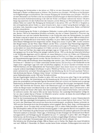 Der Rückgang der Schülerzahlen in den lahren um I 930 ist mit dem Abwandern von Familien in die neuen
Siedlungen in Roden und Beaumarais zu erklären. Die Zunahme zum Schuljahr 1947148 ist auf die Rücl<kehr
von Kriegsflüchtlingen zurrjckzuführen. Der erneuter RückganS der Schülerzahlen zum Schuliahr 195 l/52 ist
mit dem Abwandern von Familien in die neu errichteten Sozialwohnungen am Bah nhof Saa.lou is zu erklären.
Diese stürmische Aufwärtsentwicklung in der Zahl der Kinder und Klassen während der letzten 150 lahre
hängt eng zusammen mit dem Aulkommen der lndustrie und der Bildung von Wirtschaftszentren in unmit-
telbarer Nähe von Lisdorf. Der Rückgang der Schülerzahl in denJahren l93lund l95l/52imVergleichzu
den vorhergehenden lahren findet u.a. seine Ursache darin, dass in Lisdorf wenig Bauland verfügbar war,
und daher viele, besonders iunge Familien nach den neuen Siedlungen in Beaumarais, Roden und Bahnhol
Saarlouis abwanderten.
Für die UnterbringunS der Kinder in schuleigenen Gebäuden mussten 8roße Anstrengungen gemacht wer-
den. Bereits 1764 ist ein besonderes Schulhaus vorhanden, das aber zu diesem Zeitpunkt in Trümmern la8.
Sein Standort war nach den Lisdorfer Bannbüchern in der Großstraße neben der Gemeindehalle. (La maison
de l'6cole ä cote de la maison de la communaut6). lm lahre 1857 wurde das im Jahre 1804 errichtete Schul-
gebäude in der Großstraße durch einen Anbau verSrößert. lmJahre 1868 musste weSen P.aummangelfür ein-
zelne Klassen Halbtagsunterricht eingerichtet werden. Einige Jahre daraul im Jahre 1881, wurden zwischen
dem Bürgermeister und der Wwe. Adam welsch und der Wwe. Lonsdorfer-Zipp Mietverträge abgeschlos-
sen zu r Bereitstellung von 2 weiteren Sch ulsälen m it Leh rerdienstwoh nu ngen in Privathäusern. lm lahre I 894
wurde sodann ein neues Schulhaus gebaut mit 4 Sälen und einer Lehrerdienstwohnung auf dem GrundstÜck
der Frl. Teusch auf Hof-Saar, das wegen seiner günstigen Lage zur AnLage eines Turn- und Spielplatzes beson-
ders geeignet war. Es ist das Torhaus der jetzigen Lisdorfer Schule. 1904 wurde das alte historische Schulhaus
in der Großstraße abgerissen und 8 m dahinter ein neues Gebäude errichtet mit 4 Sälen und 4 Dienssvoh-
nunSen. l9l2 musste bereits ein 3. Schulhaus erbaut werden auf Hof-Saar mit 4 Sälen, von denen 2 vorläulig
äls Lehrerdienstwohnungen benutzt wurden. Bei den Durchbruchs- und Abwehrkämpfen der KrieSsfront im
Jah re I 944 wu rden alle Sch ulhäuser d erart beschädi8t oder zerstö n, dass I 945 bei wiederaufnahme des U n-
terrichtes am l. Oktober nur in 2 Sälen unterrichtet werden konnte. Das Schulhaus in der Großstraße wurde
wegen seiner ungünsti8en Lage nicht mehr als Schulhaus aufSebaut. An seinem Standoft errichtete man ein
lYehrfamilienhaus und den Gebäudetrakt der Feuerwache Lisdorf. Statt dessen baute man nach lnstandset-
zung der anderen beschädigten Schulhäuser im Jahre 1952/53 auf Hotsaar einen neuen 3. Trakt mit 6 Sälen
einem Lehrerzimmer und einem Verwaltungsraum für die Schulleitung. Bei der Einwelhung dieses Trakts er-
hielt die Schule den Namen ,, Professor-Ecker-Schule". lm früheren Schulgarten neben dem nunmehrgeschlos-
senen Gebäudekomplex wurde I965 eine Turnhalle errichtet.
Seit der Zugehörigkeit Lisdorfs zu Preußen im Jahre l8l5 wär die Gemeinde selbst Trä8,:rin der sachlichen
Unkosten für den Bau, die Unterhaltung und die Ausstattung der Schulhäuser. Da jedoch vor mehr als 150
Jahren die wirtschaftliche und finanzielle Lage der Gemeinde Lisdorfsehr schiecht war. konnten auch nur Seringe
Geldmittel für die Bedürfnisse der Schule, und dies erst nach vielfältigen Bemühungen, bereitgestelk werden.
lm Jahre 1837 berichtet der Chronist, dass in den Dienstlvohnungen sich die Decken gesenl<t haben. 1883
richtet der Bürgermeister eine Beschwerde an den zuständigen Schulinspektor, dass 2 Lehrpersonen in den
geheizten Stuben die Fenster offen lassen. Der Gemeinde entstünden dadurch hohe Kosten. weil zuviel Koh-
len verbrannt würden. Der eiserne Ofen sei der beste Ventilator. Der zuständige Schulinspektor schlägt da-
her vor, dass in ledem Saal je 2 Fenster mit Oberlicht versehen werden, da dieses die zweckmäßigste und
billigste Herrichtung des Ventilationsapparates sei.
Auch für die lnnenausstattung der Schulsäle flossen die Geldmitrel recht spärlich. ln einem Visitationsbericht
imlahre I867 des zuständigen Schulinspektors wird erwähnt, dass in einem Saalein StuhI undeinTischfeh-
len und in der Oberklasse nicht einmal eine Karte des brandenburgisch- preußischen Staates vorhanden ist.
1833 wird der Gemeinde durch den Schulinspektor anheim gegeben, Barren, Recl<, Steig- und Klettergerüste
zu beschaffen, da ein Turnplatz fehlt und die Freiübungen nicht in vollem l1aße betrieben werden können.
Der Schulinspektor selbst will dem Schreiner Anweisu ng geben. ln dem gleichen Bericht wird anSeführt, dass
schon in der Unterklasse die große Schuster'sche biblische Geschichte als Lesebuch gebraucht wird statt das
Trierische Lesebuch zu benutzen. Diese La8e, in Verbindung mit dem Ansteigen der Schülerzahl durch Bevöl-
kerungszunahme und VerlänterunS der Schulpflicht bis zum 14. Lebensjahr imJahre 1857, dem lYangel an
Schulräumen, der Einrichtungvon Wechselunterricht und dem unregelmäßigen Schulbesuc'r lassen erkennen,
unter welch schwieriten Voraussetzungen sich damals die Arbeit der Schule vollzogen hat.
Die Aufnahme der Schulneulin8e erfolgte 1826 an Ostern und im Herbst. Der Beginn des neuen Schuljahres
war nach 1838 der 3. November. An Ostern wurden keine Kinder entlassen. Entlassungstermine waren der
t2
 