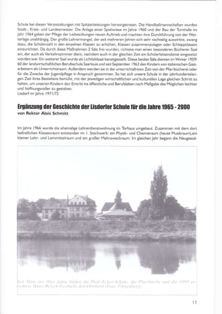 Schule bei diesen VeranstaltunSen mit SpiEenleistungen heryorgetreten. Die Handballmannschaften wurden
Stadt-, Kreis- Lrnd Landesmeister. Die Anlage einer Spielwiese im Jahre 1960 und der Bau der Turnhalle im
Jahr 1954 gaben der Pflege der Leibesübungen neuen Auftrieb und machten ihre Durch{ührung von der Wet-
terlaSe unabhängig. Dergroße Lehrermangel, der seit mehreren Jahren sich sehr nachteilig auswirkte, zwang
dazu, die Schülerzahl in den einzelnen Klassen zu erhöhen, Klassen zusammenzulegen oder Schleppklassen
einzurichten. Da durch diese lYaßnahmen 2 Säle freiwurden. richtete man einen besonderen Bücherei-Saal
ein, der auch als Verkehrszimmer dient, nachdem auch in dergleichen Zeit ein Schülerlotsendienst eingesetzt
worden wat Ein weiterer Saalwurde als Lichtbildsaalbereitgestellt. Diese beiden Säledienten im Winter 1959/
60 der landwiftschaftlichen Berufsschule Saarlouis und seit September 1963 den Kindern von italienischen Gast
arbeitern als Unterrichtsraum. Außerdem werden sie in der unterrichtsfreien Zeitvon der Pfarrbücherei oder
fÜr die Zwecke derJugendpflege in Anspruch genommen. So hat sich unsere Schule an der jahrhundertelan,
8en Zeit ihres Bestehens bemüht. mit der jeweiligen wiftschaftlichen und kukurellen L2ge gleichen Schritt zu
halten, um unseren Kindern den Eintritt ins öffentliche und Berufsleben nach Maßgabe des Möglichen leichter
und hoffnungsvoller zu gestalten.
Lisdoi im )ahre l97l172
Irgänrung dor Gescnicnle der Lisd0rtü Scnuh Ift [ie lah]G 1965 - 2000
von Rektor Alois schmitt
lm Jahre 1956 wurde die ehemaliSe Lehrerdienstyvohnung im Torhaus umgebaut. Zusammen mit dem dort
befindlichen Klassenraum entstanden im l. Stockwerk ein Physik- und Chemieraum (heute IYusikraum),ein
kleiner Lehr- und Lernmittelraum und ein großer l'4ehrzweckraum. lm gleichen Jahr begann die Neugestal-
rit litn ttü 9l)(t'
rhtL,tL, I Idtt.-U; l(
17
L,
r
L}A
tilan rliL, I'ntl. l.L ]
b ,lt » ()rttA,'n rl
 