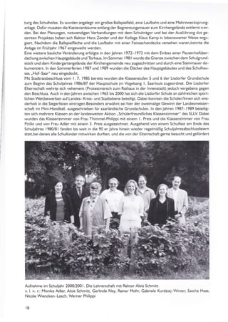 tunS des Schulhofes. Es wurden anSelegt: ein großes Ballspielfeld, eine Laulbahn und eine l'lehrzwecksprunt-
anlage. Dafür mussten die Kastanienbäume entlangder Begrenzungsmauer zum Kirchentelände entlerntwer-
den. Bei den PlanunSen, notwendigen Verhandlunten mit dem Schulträger und bei der Ausführun8 dcs 8e-
samten Projektes hab€n sich Rektor Hans Zender und der KolleSe Klaus Kamp in lobenswerter Weise enSx-
giert. Nachdem die Ballspaelfläche und die Laulbahn mit einer Feinaschendecke versehen waren.konnte die
AnlaSe im Frühjahr 1967 einteweiht werden.
Eine weitere bauliche Veränderung erfolSte in den jahren I 972- I 973 mit dem Ein bau einer Pausenhofüber-
dachungzwischen Haupqebäude und Torhäus. lm Sommer l98l wurde die Grenze zwischen dem Schulgrund-
stück und dem Kindergartengelände der Kirchengemeinde neu zuSeschnitten und durch eine Steinmauer do-
kumentiert- ln den Sommerferien 1987 und 1989 wurden die Dächer des Hauptgebäudes und des Schulhau-
ses .,Hof-Saar" neu eingedeckt.
Mit Stadtratsbeschluss vom l. 7- 1985 bereits wurden die Klassenstufen 5 und 6 der Lisdorfer Grundschule
zum Beginn des Schuljahres 1986/87 der Hauptschule jm VoSelsang l, Saarlouis zuteordnet. Die Lisdor{er
Elternschaft wehrtg sich vehement (Protestmarsch zum Rathaus in der lnnenstadt) jedoch vertebens tegen
den Beschluss. Auch in den läh ren zwischen I 965 bis 2000 hat sich die Lisdorfer Sch ule an zah lreichen sport-
lichen Wettbewerben auf Landes- Kreis- und Stadtebene beteili$. Dabei konnten die Schüler/lnnen sich wie-
derholt in die Siegerlisten eintragen.Besonders erwähnt sei hier der zweimalige Gewinn der Landesmeister-
schaft im lYini-Handball, ausgeschrieben für saarländische Grundschulen. ln den Jahren 1987 1989 beteilig-
ten sich mehrere Klassen än der landesweiten Aktion .,Schülerfreundliches Klassenzimmer" des SLLV Dabei
wurden das Klassenzjmmer von Frau Thimmel-Philippi mit einem l. Preis und die Klassenzimmer von Frau
Pitillo und von Frau Adter mit einem 3. Preis ausgezeichnet. Ausgehend von einem Schulfest am Ende des
Schu ljahres 1 980/8 1 fanden bis weit in die 90 er .lahre h inein wieder retelmäßig Scht liah resabsch lussfeiern
statt,bei denen alle Schulkinder mitwirken durften, und die von der Elternschaft gerne besucht und 8efördert
Aufnahme im Schuliahr 2000/2001. Die Lehrerschaft mit Rektor Alois Schmitt.
v L n. r.: Monika Adler, Alois Schmitt, Gerlinde Ney, Rainer Mohr, Gabriele Kurdziej-Winter, Sascha Haas,
Nicole Wiencken-Lesch, Werner Philippi
t8
4
a
iI1?
I3
t-l
Iir
 