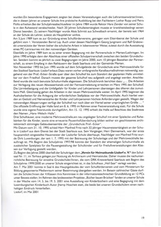 wurden.Ein besonderes EnSaSement zeigten bei diesen VeranstaltunSen auch die Lehramtsanwäner/innen,
die in diesen Jahren an unserer Schule ihre praktische Ausbildung bei den Fachleitern Lothar Rupp und Petra
Pitillo erhielten. Bei der Sch uliah resabschlussfeier im lah re I 984 wu rde Rektor Hans Zender von seiner Sch u-
le in den Ruhestand verabschiedet. Nach 20 Jahren Schulleitertätitkeit musste er kränkheitsbedinSt seinen
Dienst beenden. Zu seinem Nächfolger wurde Alois Schmitt aus Schwalbach ernannt, der bereits seit 1964
an der Schule als Lehrer, zulerzt als Hauptlehrer wirkte.
Am 5luni 1989 kam es zur Gründung eines Schulfördervereins. SetraSen vom Elternbeirat der Schule und
geführt vom L Vorsitzenden Bernd Lay. Auch unter dessen Nachfolgern GeorgJungmann und Ralf Grabow-
ski unterstür/te der Verein bisher die schulische Arbeit in lobenswener Weise; zuletzt durch die Ausstattung
eanes PC-Lernraurnes mat den notwenditen Geräten,
Ebenfalls im lahre 1989 kam es zr einer ersten Begegnung mit der Partnerschule in Merten/Lothringen. lm
Jah re I 990 erfolgte dann der Abschluss einer offiziellen Sch ulpartnerschaft zwischen den beiden Grundsch u-
len. Seitdem kommt es jährlich zu zwei Begegnungen im Jahre 2000, zum I0 jährigen Bestehen der rtner-
schaft, zu einem EmpfanS in den Pathäusern der Stadt Saarlouis und der Gemeinde Merten.
Von November 1993 bis Juni 1995 wurde auf dem Schulgelände der GrLrndschule eine I.4ehrzweckhalle für
den Stadtteil Saarlouis Lisdorf erbaut.Dazu waren vorher umfangreiche Kanalbaumaßnahmen notwendig; aus-
gehend von der Prol-Ecker-Straße quer über den Schulhof bis zum Standort der geplanten Halle unmittel-
bar vor dem Friedhof. Danach musste der gesamte Schulhof neu aufteteilt und antelegt werden. Anschlie-
ßend wurde die noch benuEte Schulturnhalle abtenissen. Die Schulchronik berichtet dazu: ,,... Die Arbeiten
zur VerlegunS des neuen Abwasserkanals und der Fernwärmeleitung erreichen im März 1995 den Schulhol
Die Lärmbelästitung und die Unfallgelahr für Kinder und Lehrpersonen übersteiSen des öfteren das zumut-
bare l'4aß. Gleichzeitig gehen die Arbeiten in der neuen f4ehrzweckhalle weiter. lm April 1995 beSinnen die
Aushubarbeiten für die Anletung der erforderlichen Stellplätze vor der Mehrzweckhalle. Auch hierbei wer-
den an Geduld und Nervenstärke der Kinder und Lehrpersonen höchste Anforderunten gestellt. Wegen der
notwendigen AbsperrunSen verfü$ der Schulhof nur noch über ein Vienel seiner ursprünglichen Größe ... "
Die offizielle Eröffnung der Hälle fand am 8. 6. 1995 im Rahmen einer Fesweranstaltung statt. Für die Schule
wurde eine eiSene Feierstunde du rchgefüh rt. Am I 5. I 2. I 995 erh ieh d ie H alle auf Beschluss des Stadtrates
den Namen,,Häns-Welsch-Halle".
Drei Schulhäuser. eine moderne lYehrzweckhalle,ein neu anSeletter Schulhof mit einer Spielecke und Ruhe-
bänken für die Kinde( sowie eine erneuene PausenhofüberdachunS bilden seither ein Seschlossenes archi-
tektonisch stimmiSes Gebäudeensemble der,,Grundschule Prol-Ecker".
Mit Datum vom 3l. 10. 1995 schied Herr Manfred Fritz nach 32 jähriger Hausmeistertätigkeit an der Schu-
le in Lisdorf äus dem Dienst bei der Stadt Saarlouis aus. Sein Vorgänter, Herr Dennemark, war der erste
hauptamtlich eingestellte Hausmeister der Lisdorfer Schule überhaupt. Nachfol8er von Manfred Fritz wur-
de Dirk Luxenburger. der seit l. 7. 1995 mit der Betreuung der Schulanlate und der Mehflweckhalle be-
auftratt ist. 14it Betinn des Schuljahres 1997/98 konnte der Standort der ehemaligen Schulturnhalle als
zusätzlicher Spielplatz für die Pausengestaltung der Schulkinder und für Freilufweranstakungen den Klas-
sen zur Verfütun8 testellt werden.
Zu Betinn deslahres 2000 überließ der Schulträger dem ,yerein tür Heimatkunde Lisdorfe. V" den Schul-
saal Nr. I l. im Torhaus gelegen,zur Nutzung als Archivräum und Heimatstube. Daher musste die nachunter-
richtliche BetreuunS für einzelne Grundschüler/lnnen, die vom DRK-Kreisverband Saarlouis seit Beginn des
Schuljahres 1999/2000 an unserer Schule ein8erichtet ist, in das Schulhaus ,,HoI-Saar" verleSt werden.
Am 7. l'4ai 2001 konnte in Sääl 6 des Hauptgebäudes der vom Schulförderverein und vom llinisterium für
Bildung Sesponserte Medienraum seiner Bestimmung übe€eben werden. lm Beisein zahlreicher Gäte durf-
ten die Schüler/lnnen der 4.Klässen ihre Kenntnisse in der informationste.hnischen Grundbildung an l2 PCs
unter Beweis stellen. lm Rahmen des landesweiten Projektes ,, Bücher bauen Brücken" fanden an unserer Schule
in der Woche vom 14. 5. bis 19- 5. 2001 eine Ausstellung von Kinderbüchern und eine Betegnung mit dem
luxemburSischen Kinderbuch-Autor .lhem p Hoscheit statt, die beide bei unseren Grundschülem einen nach-
haltigen Eindruck hinterließen-
Lisdod im Mai 200 I
t9
 