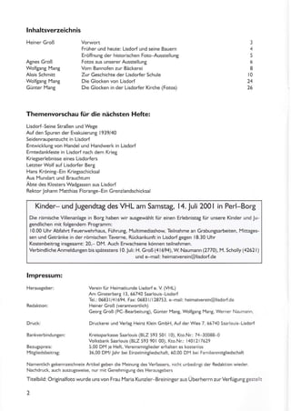 lnhaltsverzeichnis
Heiner Groß
Agnes Groß
Wolfgang l4ang
Alois Schmitt
Wolfgang Mang
Günter Mang
Früher und heute: Lisdorf und seine Bauern
Eröffnung der historischen Foto-Ausstellung
Fotos aus unserer Ausstellung
Vom Bannofen zur Bäckerei
Zur Geschichte der Lisdoder Schule
Die Glocken von Lisdorf
Die Glocken in der Lisdorfer Kirche (Fotos)
3
5
6
8
t0
24
26
Themenvorschau für die nächsten Hefte:
Lisdorf-Seine Straßen und Wege
Auf den Spuren der Evakuierung 1939/40
Seidenraupenzucht in Lisdort
Entwicklung von Handel und Handwerk in Lisdorf
Erntedankfeste in Lisdorf nach dem KrieS
Kriegserlebnisse eines Lisdorfers
Letzter Wolf auf Lisdorfer Berg
Hans Kröning-Ein Kriegsschicksal
Aus Mundart und Brauchtum
Abte des Klosters Wadgassen aus Lisdorf
Rektor Johann [Yatthias Floran8e Ein Grenzlandschicksal
Kinder- und Jugendtag des VHL am Samstag, l4.Juli 2001 in Perl-Borg
Die römische Villenanlage in Bort haben wir ausgewählt für einen ErlebnistaS für unsere Kinder und lu-
gendlichen mit folgendem Programm:
10.00 Uhr Abfahrt Feuerwehrhaus, Führung, Multimediashow, Teilnahme an Grabungsarbeiten, Mittages-
sen und Getränke in der römischen Taverne, Rückänkunft in Lisdorfgegen 18.30 Uhr
Kostenb€itrag insgesamt: 20,- DM. Auch Erwachsene können teilnehmen.
Verbindliche Anmeldungen bis spätestens I 0. Juli: H. Groß (41 694), W. Naumann (2770). M. Scholly (42621)
und e mail: heimatverein@lisdorlde
lmpressum:
Herausseber:
Dru(kl
BankverbindunSen:
Bezugspreis:
Mitgliedsbeitrag:
Verein für Heimatkunde Lisdo''f e. V (VHL)
Am Ginsterberg 13. 55740 SaärlouiFlisdorf
Tel.: 06831/41594, Fax: 05831/128753, e-mail: heimawerein@lisdod.de
Heiner Groß (verantwonlich)
Geore Groß (Pc-Bearbeituns). Günter Mang, Wolfgang Mang, Werner Naumann,
Druckerei und Verlag Heinz Klein GmbH, Aufder Wies 7, 56740 Saarlou s-Lisdorf
Kreissparkasse Saarlouis (BLz 593 501 l0), Kto.Nr: 74 30088-0
Volksbank Säärlouis (BLZ 591901 00), Kto.Nn: 1401217629
5,00 DM je Heft, Vereinsmitglieder erhalten es kostenlos
36,00 DM/lahr bei Einzelmitgliedschäft, 60,00 DM bei Fami ienmitgliedschaft
Namentlich gekennzeichnete Anikel geben die lleinung des Verfassers, n cht !nbed ngt der Redakton wieder.
Nachdruck, auch auszugsweise, nur mit Genehm gung des Heräusgebers
Titelbild: Originalfoto wurde uns von Frau lYaria Kunzler Breiningeraus Überherrn zurVerfütunggeste r
2
 