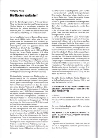 Wolfgang Mang
0ie GloGlGnuon lisüoil
Dank der Bemühungen unseres Archivars Günter
l'lang und des Vorsifzenden des Pfarrgemeinderats
Manfred Sonntag ist es unsgelungen, einiges überdie
Geschichte der Lisdorfer Kirchentlocken herauszu-
finden. lm Jahre I 95 3 erhielt die Lisdorfer Kirche jene
vier Glocken, deren Klang wir heute noch hören.
Vorher besaß Lisdorfnur drei Glo<ken. Die erste von
ihnen wurde 1834 in Lisdorf selbst, nahe des Land-
wehrkreuzes, das damals noch nicht existierte, ge-
gossen. Dies geschah offenbar durch wandernde
Glockentießer. Diese 1834 geSossene Glocke hieß
,Weltheilands-Glocke". Sie wog 1780 kg.
Als zweitschwerste Glocke wurde 1882 mit 875 kg
Gewicht die Marien Glocke gegossen. 1898 folSte
mit 740 kt Gewicht die St. Josefs-Glocke, gegossen
bei Caussard zu Colmär. Sie hatte den Ton gis. Be-
merkenswen ist bei d ieser zu letzt gegossenen Glok-
ke, dass aufihrem Mantel die zwölf Apostel und eine
KreuzitunSsszene abgebildet srnd. Außerdem trägr
sie die Namen des im lahre 1898 amtierenden Trie-
rer Bischofs Felix Korum, des damaligen Dechanten
Prälat Subtil, des Lisdorfer Pastors Carl wehn und
der Mitglieder des damaliSen Kirchenvorstandes.
Ob diese beiden letzrgenannten Glocken andere er-
setzten, oder ob die 1834 gegossene Weltheilands-
Glocke bis 1882 die einziSe Glocke in Lisdorfgewe-
sen ist, teht aus den Unterlagen im Pfarrarchiv nicht
hervor Wohl aber erfahren wir, dass die beiden
schwersten Glocken,Weltheiland- und Marien Glok-
ke, während des Ersten Weltkrieges durchVerfügunt
des Landrats vom 7.5.1917 konfisziert wurden. Weil
sie offenbar keine EntschädiSung erhalten hatte, führ-
te die katholische KirchenSemeinde Lisdorf bald da-
nach einen Prozess vor dem Reichsschiedsgericht in
Berlin. Er endete noch vor KrieSsende am 9.9.1918
damit. dass der KirchenSemeinde 5245 Reichsmark
an EntschädiSun8 angeboten wurden.
Das war nur ein Tropfen auf den heißen Stein, denn
als die Kirchengemeinde nach dem Krieg als Ersatz
fur die beiden beschlagnahmten Glocken zwei neue
erwarb, kosteten diese bei 2266 kg Gewicht 92906
Reichsmark. Das ist das Achtzehnfache der Entschä-
diSunSssumme. Daber rst anzumerken, dass rn jenem
Jahr 1922 in Deutschland die lnflation zu galoppie-
ren beSonnen hatte. Her8estellt wurden die beiden
Glocken von der Gießerei l.aabilon zu Saarburg.
Keine zwanziS lahre konnten sich die Lisdorler des
Geläuts der beiden l922gelieferten Glocken erfreu-
14
en. 1940 wurden sie beschlaSnahmt. Damit wurden
-zumzweitenmal-LisdorferKirchenslockendem
Krieggeopfert. Es ist schon seltsam. dass lnstrumen-
te, deren Geläut dem Frieden dienen sollte. für des-
sen Gegenteil zweckentfremdet werden,
Nur die St. losefs-G locke hatte beide Kriege über-
lebt. Sie durften die Lisdorfer behahen. Wenn dem
Dorf schon eine Glocke zugestanden wurde, dann
die kleinste.
ln den Jahren nach dem Krieg herrschte reges reli-
8iöses Leben. Vor allem waren die lYenschen froh,
davongekommen zu sein.
Es war die Zeit, da überäll im Lande MarienheiliStü-
merentstanden. Damals tab es auch viele Kirchenneu-
bauten. Auch in Lisdorfgab es damals eine rege Bau-
tätigkeit in Bezug äufdie Kirche. So war es auch nicht
verwunderlich, dass die katholische Kirchengemeinde
1953 bei derSaarländischen Glockengießerei in Frau-
lautem vier Glocken bestellte. Damit hatte aber auch
fürdie kleine St.losefs-Glocke die Srunde geschlagen.
Sie musste aus Platzgründen demontiert werden,
Noch im Jahr 1953 lieferten die Herforder Elektrizi-
tätswerke vier Läutemaschinen, für deren iährliche
Überprüfungdie Firma sich veranrwonlich ze chnete.
lm Dezember l953waresdann endlich soweit. Die
Fraulauterner Werke lieferten das Geiäut !nd die
Glockenweihe konnte durchgefühn werden. Erst-
mals verfü$e die Lisdorfer Kirche übervier Glocken.
Sie hätten ein Gesamtgewichr von 5300 kg und ko-
steten 4.3 l"lillionen Francs.
Die größte Glocke, die Christ-Köni$-Glocke, hat-
te die Stadt Saarlou s gerriftet. Sie wiegt 2300 kg und
trägt die lateinische lnschrift:
EGO SUM VOX VITAE + VENITE OMNES QUI
ONERE ET LABORE ONERATI ESTIS ET CHRI-
STUS REFICIET VOS
lch bin die 5!imme des Lebens + Kommt alle, die ihr
mir Lasr und Arbeit beladen seid und Christus belebt
Die neue Marien-Glocke wiegt 1400 k8 und trägt
die lareinische lnschriftl
AVE MARIA GACIA PLENE DOMINUS TE-
CUM+ SANCTA MARIA VOCOR HONORE.
QUE DEr SONO+
GeSrüsset seist Du lYariavollerGnade, Der Herr sei
m t Dir + Heilige Märia werde ich genannt und ich
läute die Ehre Gottes
 