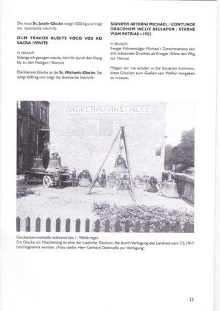 Die neue St.losefs-clocke wiegt 1000 kg und trägt
die lareinische lnschrift:
DUM TRAHOR AUDITE VOCO VOS AD
SACRA A/ENITE
in deutsch:
Solange ich gezogen werde, hört lhrdurch den Klang
bis zu den Heiligen / Kommt
Die kleinste Glocke istdie St. MiahaelFclocke. Sie
wieSt 600 l(8 und trä$ die lateinische lnschrift:
SIGNIFER AETERNI MICHAEL / CONTUNDE
DRACONEM INCLIT BELLATOR / STERNE
VIAM PATRIAE+ I953
in deutsch:
Ewi8er Fahnenträger Michael / Zerschmettere den
sich wälzenden Drachen als Krieger/ Ebne den Wet
zur Heimat
Mögen wir nie wieder in die Situation kommen,
diese Glocken zum Gießen von Waffen hergeben
zu müssen.
ti
Glockensammelstelle während des l. Weltkrieges
Die Glocke am Flaschenzug ist eine der Lisdorfer Glocken, die durch Verfügung des tandrats vom 7.S.1917
beschlatnahmt wurden. (Foto stellte Herr Gerhärd Destruelle zur Verfügung)
15
ln t,ln ü
F
ü
 