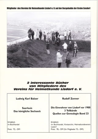 ilitulisd0r dcs Uereinslür Hcimallonile lisdolf e. U. aul der Bclgehalde dcl Glubc tnsdorf
2 inceressdnae Bücher
von ilritgliedem des
vereins JÜt Heimdckunde Lisdort e. v-
Ludwig Karl Balzer Rudolf Zenner
Saarlouis Die Einwohner von Lisdorf vor 1900
3 TeilbändeDas königliche Sechseck
Quellen zur Genealogie Band 23
Erhältlich I Erhältlich
im Buchhandel I im Buchhandel, Kreisarchiy Heimatkundeverein
I Lisdorf
Preis; 72,- DM I Preis: 78.- DM (für Mrtglieder 73,- Dl4)
 