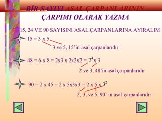 BİR SAYIYI ASAL ÇARPANLARININ
ÇARPIMI OLARAK YAZMA
15, 24 VE 90 SAYISINI ASAL ÇARPANLARINA AYIRALIM
15 = 3 x 5
3 ve 5, 15’in asal çarpanlarıdır
48 = 6 x 8 = 2x3 x 2x2x2 = x 3
2 ve 3, 48’in asal çarpanlarıdır
90 = 2 x 45 = 2 x 5x3x3 = 2 x 5 x
2, 3, ve 5, 90’ ın asal çarpanlarıdır
2
3
4
2
 