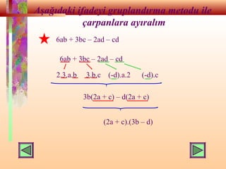 Aşağıdaki ifadeyi gruplandırma metodu ile
çarpanlara ayıralım
6ab + 3bc – 2ad – cd
2.3.a.b 3.b.c (-d).a.2 (-d).c
3b(2a + c) – d(2a + c)
(2a + c).(3b – d)
6ab + 3bc – 2ad – cd
 