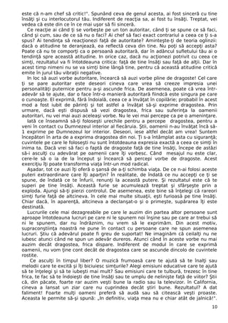 este că n-am chef să critic!". Spunând ceva de genul acesta, ai fost sinceră cu tine 
însăţi şi cu interlocutorul tău. Indiferent de reacţia sa, ai fost tu însăţi. Treptat, vei 
vedea că este din ce în ce mai uşor să fii sinceră. 
Ce reacţie ai când ţi se vorbeşte pe un ton autoritar, când ţi se spune ce să faci, 
când şi cum, sau de ce să nu o faci? Ai chef să faci exact contrariul a ceea ce ţi s-a 
spus? Ai tendinţa să reacţionezi faţă de autoritate? Aminteşte-ţi de teoria oglinzii: 
dacă o atitudine te deranjează, ea reflectă ceva din tine. Nu poţi să accepţi asta? 
Poate că nu te comporţi ca o persoană autoritară, dar în adâncul sufletului tău ai o 
tendinţă spre această atitudine. In orice caz, dacă nu acţionezi potrivit cu ceea ce 
simţi, rezultatul va fi întotdeauna critica: faţă de tine însăţi sau faţă de alţii. Dar în 
acest timp nimeni nu se va simţi bine lângă tine, pentru că această atitudine critică 
emite în jurul tău vibraţii negative. 
In loc să auzi vorbe autoritare, încearcă să auzi vorbe pline de dragoste! Cel care 
ţi se pare autoritar este deseori cineva care vrea să creeze impresia unei 
personalităţi puternice pentru a-şi ascunde frica. De asemenea, poate că vrea într-adevăr 
să te ajute, dar o face într-o manieră autoritară fiindcă este singura pe care 
o cunoaşte. El exprimă, fără îndoială, ceea ce a învăţat în copilărie; probabil în acest 
mod a fost iubit de părinţi şi tot astfel a învăţat să-şi exprime dragostea. Prin 
urmare, dacă eşti dispusă să vezi dragostea, frica sau suferinţa la oamenii 
autoritari, nu vei mai auzi aceleaşi vorbe. Nu le vei mai percepe ca pe o ameninţare. 
Iată ce înseamnă să-ţi foloseşti urechile pentru a percepe dragostea, pentru a 
veni în contact cu Dumnezeul interior al fiecăruia. Ştii, oamenii n-au învăţat încă să- 
1 exprime pe Dumnezeul lor interior. Deseori, iese altfel decât am vrea! Suntem 
începători în arta de a exprima dragostea din noi. Ţi s-a întâmplat asta cu siguranţă; 
cuvintele pe care le foloseşti nu sunt întotdeauna expresia exactă a ceea ce simţi în 
inima ta. Dacă vrei să faci o faptă de dragoste faţă de tine însăţi, începe de astăzi 
să-i asculţi cu adevărat pe oamenii care îţi vorbesc. Când mesajul nu este clar, 
cere-le să o ia de la început şi încearcă să percepi vorbe de dragoste. Acest 
exerciţiu îţi poate transforma viaţa într-un mod radical. 
Aşadar, tot ce auzi îţi oferă o şansă de a-ţi schimba viaţa. De ce n-ai folosi aceste 
puteri extraordinare care îţi aparţin? În realitate, de îndată ce nu accepţi ce ţi se 
spune, de îndată ce te înfurii, renunţi la această putere. Şi rezultatul este că te 
superi pe tine însăţi. Această furie se acumulează treptat şi sfârşeşte prin a 
exploda. Ajungi să-ţi pierzi controlul. De asemenea, este bine să înţelegi că rareori 
simţi furie faţă de altcineva. în cele mai multe situaţii, eşti furioasă pe tine însăţi. 
Chiar dacă, în aparenţă, altcineva a declanşat-o şi o primeşte, supărarea îţi este 
destinată. 
Lucrurile cele mai dezagreabile pe care le auzim din partea altor persoane sunt 
aproape întotdeauna lucruri pe care ni le spunem noi înşine sau pe care ar trebui să 
ni le spunem, dar nu îndrăznim, nu vrem să le exprimăm. Din acest motiv, 
supraconştiinţa noastră ne pune în contact cu persoane care ne spun asemenea 
lucruri. Ştiu că adevărul poate fi greu de suportat! Ne imaginăm că ceilalţi nu ne 
iubesc atunci când ne spun un adevăr dureros. Atunci când în aceste vorbe nu mai 
auzim decât dragostea, frica dispare. Indiferent de modul în care se exprimă 
oamenii, nu vom ţine cont decât de dragostea care se ascunde dincolo de cuvintele 
rostite. 
Ce asculţi în timpul liber? O muzică frumoasă care te ajută să te înalţi sau 
melodii care te excită şi îţi biciuiesc simţurile? Alegi emisiuni educative care te ajută 
să te înţelegi şi să te iubeşti mai mult? Sau emisiuni care te tulbură, trezesc în tine 
frica, te fac să te îndoieşti de tine însăţi sau te umplu de nelinişte faţă de viitor? Ştii 
că, din păcate, foarte rar auzim veşti bune la radio sau la televizor. în California, 
cineva a lansat un ziar care nu cuprindea decât ştiri bune. Rezultatul? A dat 
faliment! Foarte mulţi oameni preferă să audă sau să citească veşti proaste. 
Aceasta le permite să-şi spună: „In definitiv, viaţa mea nu e chiar atât de jalnică!". 
10 
 