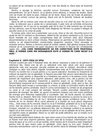 Le place să se compare cu cei care o duc mai rău decât ei. Oare asta să însemne 
fericirea? 
Pentru a ajunge la fericire, ascultă lucruri frumoase, umple-te de lucruri 
extraordinare. Ca să fii fericit, ca şi pentru orice altceva, e nevoie de studiu. Dacă 
vrei să înveţi să cânţi la pian, trebuie să iei lecţii. Dacă vrei să înveţi să patinezi, 
trebuie să urmezi cursuri de patinaj. Dacă vrei să fii fericită, trebuie să studiezi 
fericirea. 
Dacă te afli la cineva care vrea să asculte ceva ce n-ai chef să auzi, fie că e la 
radio, la televizor sau e vorba de o conversaţie, îi poţi cere să schimbe emisiunea 
sau subiectul, iar în caz că nu acceptă, poţi să te duci în altă cameră sau să mergi 
să faci altceva, care te face fericită. Este alegerea ta! Nimeni nu poate fi obligat să 
asculte ceva ce nu vrea să audă. 
În lumea asta, totul are o polaritate: sus şi jos, bine şi rău etc. Anumite lucruri te 
ajută să intri în contact cu Dumnezeu. Altele te fac să pierzi contactul cu El. Cea mai 
bună metodă de a-ţi regla comportarea faţă de contrarii este să-ţi foloseşti 
discernământul şi să-ţi urmezi intuiţia. Polarizarea ne permite să ne folosim liberul 
arbitru şi să experimentăm consecinţele alegerilor noastre. Totul serveşte la 
evoluţia omului. Pentru a termina acest al treilea capitol, iată gândul asupra căruia 
trebuie să te concentrezi cel puţin douăzeci de minute în fiecare din următoarele 
şapte zile: „CEL CARE ÎNDRĂZNEŞTE SĂ MĂ CORECTEZE ESTE PRIETENUL 
MEU. O VORBĂ CARE MĂ DERANJEAZĂ ESTE O VORBĂ PE CARE ÎNCEP S-O 
AUD." 
Capitolul 4 - ESTI CEEA CE SPUI 
Fiecare cuvânt pe care îl foloseşti este, de obicei, expresia a ceea ce se petrece în 
interiorul tău. Dacă vrei să ştii cu adevărat cine eşti, dacă vrei să-ţi cunoşti 
gândurile cele mai ascunse, ascultă vorbele pe care le rosteşti. Ascultă-te când 
vorbeşti cu alţii! Una dintre regulile fundamentale este să fii întotdeauna sinceră! 
Practic nu există nici o scuză pentru a nu spune adevărul. Aceasta nu înseamnă că 
trebuie să exprimi tot ce gândeşti, în fiecare secundă! Dar atunci când deschizi gura 
pentru a vorbi, pentru a răspunde la o întrebare sau pentru a te adresa cuiva, este 
extrem de important să-ţi exprimi adevărul, atât pentru tine, cât şi pentru cei din 
jur. A-ţi exprima adevărul înseamnă a exprima exact ce se întâmplă în tine. 
Sinceritatea înseamnă să fii consecventă în ceea ce gândeşti, simţi, spui şi faci. De 
fiecare dată când începi o conversaţie cu cineva, ai grijă ca schimbul vostru de idei 
să fie benefic pentru amândoi. Dacă în urma conversaţiei nu simţiţi că aţi progresat 
cu ceva şi că v-aţi umplut de energie, fiecare cuvânt pronunţat reprezintă o 
pierdere de energie. De altfel, se spune că oamenii risipesc cea mai mare cantitate 
de energie prin folosirea nepotrivită a cuvintelor. Ştii, de bună seamă, că vorbim 
foarte mult şi, deseori, fără rost. Când cineva îţi cere părerea cu privire la ceva şi ţi-e 
teamă ca francheţea ta să nu-1 rănească, poţi spune următorul lucru: „Mi-e 
teamă să nu te rănesc! Mi-ai cerut părerea şi e posibil să nu-ţi placă răspunsul 
meu... însă vreau să fiu sinceră. Dacă nu m-ai fi întrebat, probabil că nu ţi-aş fi spus 
nimic. Dar de vreme ce vrei să-mi cunoşti părerea, uite ce cred eu...". Poate că, la 
început, celuilalt nu-i va plăcea răspunsul tău, dar va înţelege curând şi va aprecia 
faptul că ai fost sinceră. îşi va da seama că ştie la ce să se aştepte de la tine, pentru 
că exprimi ceea ce gândeşti. Dacă nu va dori să audă adevărul, pur şi simplu nu-ţi 
va mai cere părerea. 
Poţi proceda astfel dacă trebuie să-i spui ceva cuiva şi ţi-e teamă de reacţia sa, însă 
ţii foarte mult să-ţi exprimi părerea. Spune-i asta de la început. Informează-l că ai 
ceva de spus şi nu vrei s-o iei pe ocolite, simţi nevoia să fii sinceră şi este important 
pentru tine să spui exact ceea ce gândeşti, chiar dacă nu ţi-e uşor. Există un 
exerciţiu extraordinar care îţi va permite să verifici dacă îţi foloseşti energia pentru 
11 
 