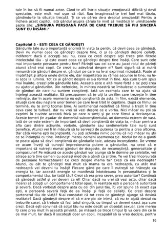 tale în loc să fii numai actor. Când te afli într-o situaţie emoţională dificilă şi devii 
spectator, este mult mai uşor să râzi. Sau imaginează-te trei luni mai târziu, 
gândindu-te la situaţia trecută. Ţi se va părea de-a dreptul amuzantă! Pentru a 
încheia acest capitol, iată gândul asupra căruia te invit să meditezi în următoarele 
şapte zile: „SINGURA PERSOANĂ FAŢĂ DE CARE TREBUIE SĂ FIU SINCERĂ 
SUNT EU ÎNSĂMI." 
Capitolul 5 - ESTI CEEA CE GÂNDEŞTI 
Gândurile tale au o importanţă enormă în viaţa ta pentru că devii ceea ce gândeşti. 
Devii nu numai ceea ce gândeşti despre tine, ci şi ce gândeşti despre ceilalţi. 
Indiferent dacă o accepţi sau nu, ceea ce crezi despre alţii trece prin filtrele 
intelectului tău - şi este exact ceea ce gândeşti despre tine însăţi. Care sunt cele 
mai importante persoane pentru tine? Părinţii sau cei care au jucat rolul de părinţi 
atunci când erai copil. Ce crezi cu adevărat despre ei? Sunt sigură că ai nutrit 
nenumărate gânduri despre ei, gânduri pe care nu le-ai exprimat niciodată. Poate ai 
împărtăşit şi altora unele dintre ele, dar majoritatea au rămas ascunse în tine; nu le-ai 
scos la lumină. Tot ce ai gândit despre ei s-a format în tine. Aşa cum ţi-am spus 
mai înainte, creezi prin gândurile tale. Aceasta este o altă mare forţă a ta: poţi crea 
cu ajutorul gândurilor. Din nefericire, în mintea noastră se îmbulzesc o sumedenie 
de gânduri de care nu suntem conştienţi. Iată un exemplu care te va ajuta să 
înţelegi această realitate. Să presupunem că te uiţi la un film care trezeşte în tine 
nelinişte, dar în acele momente nu eşti conştientă de asta. în film, există elemente, 
situaţii care dau naştere unor temeri pe care le-ai trăit în copilărie. După ce filmul se 
termină, nu te simţi tocmai bine. Ai sentimentul nedefinit că filmul a trezit în tine 
ceva care te tulbură, dar nu vrei să vezi despre ce e vorba. Nici măcar nu ştii să 
exprimi în cuvinte această frică pe care o simţi şi pe care filmul a declanşat-o. 
Aceste temeri ţin aşadar de domeniul subconştientului, un domeniu extrem de vast. 
Iată de ce este extrem de important să devii conştientă de viaţa ta, măcar pentru a 
afla care dintre acţiunile, vorbele, gândurile sau sentimentele tale nu-ţi sunt 
benefice. Atunci vei fi în măsură să te serveşti de puterea ta pentru a crea altceva. 
Dar câtă vreme eşti inconştientă, nu poţi schimba nimic pentru că nici măcar nu ştii 
ce se întâmplă cu tine. întâlneşti mereu oameni asemenea ţie. Modul lor de a gândi 
te poate ajuta să devii conştientă de gândurile tale, adesea inconştiente. De vreme 
ce acum înveţi să cunoşti impresionanta putere a gândurilor, nu crezi că e 
important să nutreşti numai gânduri de dragoste, de recunoştinţă, generozitate şi 
compasiune? Pe măsură ce aceste gânduri vor ajunge să le domine pe celelalte, vei 
atrage spre tine oameni cu acelaşi mod de a gândi ca şi tine. Te vei trezi înconjurată 
de persoane fermecătoare! Ce crezi despre mama ta? Crezi că era nedreaptă? 
Atunci, cu cât te gândeşti mai mult că mama ta era nedreaptă, cu atât mai 
nedreaptă vei deveni tu însăţi! Fiecare gând pe care îl nutreşti se hrăneşte cu 
energia ta, iar această energie se manifestă întotdeauna în personalitatea şi în 
comportamentul tău. Iar tatăl tău? Crezi că era prea sever, prea autoritar? Continuă 
să gândeşti astfel şi vei deveni ca el! Chiar dacă nu vrei să vezi asta, chiar dacă 
încerci să adopţi un comportament total opus, în realitate eşti o persoană autoritară 
şi severă. Dacă vorbeşti despre asta cu cei din jurul tău, îţi vor spune că exact aşa 
eşti, o persoană severă faţă de ea însăşi şi faţă de ceilalţi. Ce crezi despre 
partenerul tău de viaţă? N-ai constatat că tot ceea ce gândeşti ajunge să devină 
realitate? Dacă gândeşti despre el că n-are pic de inimă, că nu te ajută destul cu 
treburile casei, că trebuie să faci totul singură, cu timpul va deveni exact aşa cum 
crezi. Dacă eşti convinsă că soţul tău nu este decât un obsedat sexual, care mereu 
îţi cere prea mult în această privinţă, pe măsură ce trece timpul îţi va cere din ce în 
ce mai mult. Iar dacă îl socoteşti doar un copil, incapabil să ia vreo decizie, pentru 
16 
 