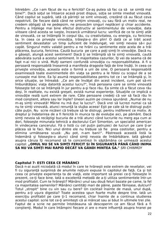 întrebăm: „Ce i-am făcut de nu e fericită? Ce-aş putea să fac ca să se simtă mai 
bine?". Dacă soţul se întoarce acasă prost dispus, soţia se simte imediat vinovată. 
Când copilul se supără, iată că părinţii se simt vinovaţi, crezând că au făcut ceva 
nepotrivit. De fiecare dată când ne simţim vinovaţi, cu sau fără un motiv real, ne 
credem obligaţi să ne pedepsim, ne provocăm singuri neplăceri şi chiar accidente. 
Pentru a înţelege mai bine efectul distructiv al sentimentului de vinovăţie, data 
viitoare când acesta se iveşte, încearcă următorul lucru: verifică de ce te simţi atât 
de vinovată, ce se întâmplă în corpul tău, cu creativitatea, cu energia, cu fericirea 
ta. în ceea ce priveşte vinovăţia, trăieşte-o din plin! O dată ce ai trăit acest 
sentiment devastator un timp suficient de îndelungat, vei simţi nevoia să-i pui 
capăt. Singurul motiv valabil pentru a ne hrăni cu sentimente este acela de a trăi 
plăcerea, bucuria, fericirea. Caută bucuria pe care a poţi simţi în vinovăţie. Dacă nu 
o găseşti, alungă acest sentiment! Dacă ţi se întâmplă să te simţi vinovată, caută 
adevărata sursă a acestui sentiment. în majoritatea cazurilor, îţi vei da seama că de 
fapt n-ai nici o vină. Mulţi oameni confundă vinovăţia cu responsabilitatea. A fi o 
persoană responsabilă înseamnă a manifesta dragoste faţă de tine însăţi. în ceea ce 
priveşte vinovăţia, aceasta este o formă a urii de sine. O persoană responsabilă 
examinează toate evenimentele din viaţa sa pentru a le folosi cu scopul de a se 
cunoaşte mai bine. Ea îşi asumă responsabilitatea pentru tot ce i se întâmplă şi, în 
orice situaţie, se întreabă: „Ce am de învăţat din acest incident, cum pot să-mi 
îmbunătăţesc viaţa datorită acestui lucru?", însă persoana care se simte vinovată 
foloseşte tot ce se întâmplă în jur pentru a-şi face rău. Ea simte că a făcut ceva rău 
deşi, în realitate, nu există greşeli, există numai experienţe. Situaţiile ce implică o 
vinovăţie reală sunt extrem de rare. Câte persoane credeţi că vor să facă rău în 
mod conştient, altora sau lor înşile? Uneori auzim pe cineva spunând: „Numai de nu 
m-aş simţi vinovată! Mâine nu mă duc la lucru!". Dacă vrei să lucrezi numai ca să 
nu te simţi vinovată, atunci renunţă la slujba aceea! Eşti pe cale să te distrugi puţin 
câte puţin. Nu scrie nicăieri că trebuie să te distrugi, pentru indiferent ce motiv. Ai 
dreptul şi îndatorirea de a fi fericită în munca ta de evoluţie aici, pe pământ. Dacă 
simţi nevoia să recâştigi bucuria de a trăi atunci când lucrurile nu merg aşa cum ai 
dori, foloseşte minunata tehnică a doctorului Cari Simonton, un specialist american 
în vindecarea cancerului. Fă o listă cu cel puţin patruzeci de lucruri pe care ţi-ar 
plăcea să le faci. Nici unul dintre ele nu trebuie să fie prea costisitor, pentru a 
elimina următoarea scuză: „Nu pot, n-am bani!". Păstrează această listă la 
îndemână şi foloseşte-o atunci când simţi nevoia de îmbărbătare. Iată gândul 
asupra căruia îţi recomand să te concentrezi în săptămâna ce urmează acestui 
capitol: „OMUL NU SE VA SIMŢI FERICIT SI ÎN SIGURANŢĂ PÂNĂ CÂND INIMA 
SA NU VA SIMŢI MAI RAPID DECÂT VA GÂNDI MINTEA SA." SRI CHINMOY 
Capitolul 7- ESTI CEEA CE MĂNÂNCI 
Dacă n-ai auzit niciodată că modul în care te hrăneşti este extrem de revelator, vei 
fi cu siguranţă surprinsă de anumite noţiuni expuse în capitolul de faţă. Ca şi tot 
ceea ce priveşte experienţa ta de viaţă, este important să preiei ce-ţi foloseşte în 
prezent, ce-ţi face bine. Iată o excelentă metodă de a-ţi utiliza sentimentele într-un 
mod profitabil. Cum te hrăneşti? Mănânci unul sau două feluri bazate pe came, la fel 
ca majoritatea oamenilor? Mănânci cantităţi mari de pâine, paste făinoase, dulciuri? 
Totul „stropit" bine cu vin sau cu bere? Un cocktail înainte de masă, unul după, 
pentru a-ţi uşura digestia? Toate acestea spun foarte multe despre tine. Iată un 
exerciţiu profitabil pe care ţi-1 recomand, chiar înainte de a continua studierea 
acestui capitol: scrie tot ce-ţi aminteşti că ai mâncat sau ai băut în ultimele trei zile. 
Faptul de a scrie ne permite întotdeauna să descoperim ce am făcut fără a fi 
conştienţi. Modul în care întâmpini fiecare zi are o mare influenţă asupra hranei pe 
22 
 