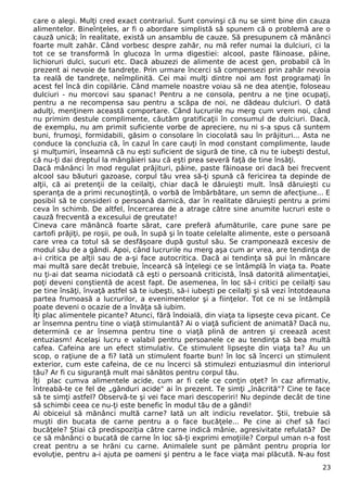 care o alegi. Mulţi cred exact contrariul. Sunt convinşi că nu se simt bine din cauza 
alimentelor. Bineînţeles, ar fi o abordare simplistă să spunem că o problemă are o 
cauză unică; în realitate, există un ansamblu de cauze. Să presupunem că mănânci 
foarte mult zahăr. Când vorbesc despre zahăr, nu mă refer numai la dulciuri, ci la 
tot ce se transformă în glucoza în urma digestiei: alcool, paste făinoase, pâine, 
lichioruri dulci, sucuri etc. Dacă abuzezi de alimente de acest gen, probabil că în 
prezent ai nevoie de tandreţe. Prin urmare încerci să compensezi prin zahăr nevoia 
ta reală de tandreţe, neîmplinită. Cei mai mulţi dintre noi am fost programaţi în 
acest fel încă din copilărie. Când mamele noastre voiau să ne dea atenţie, foloseau 
dulciuri - nu morcovi sau spanac! Pentru a ne consola, pentru a ne ţine ocupaţi, 
pentru a ne recompensa sau pentru a scăpa de noi, ne dădeau dulciuri. O dată 
adulţi, menţinem această comportare. Când lucrurile nu merg cum vrem noi, când 
nu primim destule complimente, căutăm gratificaţii în consumul de dulciuri. Dacă, 
de exemplu, nu am primit suficiente vorbe de apreciere, nu ni s-a spus că suntem 
buni, frumoşi, formidabili, găsim o consolare în ciocolată sau în prăjituri... Asta ne 
conduce la concluzia că, în cazul în care cauţi în mod constant complimente, laude 
şi mulţumiri, înseamnă că nu eşti suficient de sigură de tine, că nu te iubeşti destul, 
că nu-ţi dai dreptul la mângâieri sau că eşti prea severă faţă de tine însăţi. 
Dacă mănânci în mod regulat prăjituri, pâine, paste făinoase ori dacă bei frecvent 
alcool sau băuturi gazoase, corpul tău vrea să-ţi spună că fericirea ta depinde de 
alţii, că ai pretenţii de la ceilalţi, chiar dacă le dăruieşti mult. însă dăruieşti cu 
speranţa de a primi recunoştinţă, o vorbă de îmbărbătare, un semn de afecţiune... E 
posibil să te consideri o persoană darnică, dar în realitate dăruieşti pentru a primi 
ceva în schimb. De altfel, încercarea de a atrage către sine anumite lucruri este o 
cauză frecventă a excesului de greutate! 
Cineva care mănâncă foarte sărat, care preferă afumăturile, care pune sare pe 
cartofi prăjiţi, pe roşii, pe ouă, în supă şi în toate celelalte alimente, este o persoană 
care vrea ca totul să se desfăşoare după gustul său. Se cramponează excesiv de 
modul său de a gândi. Apoi, când lucrurile nu merg aşa cum ar vrea, are tendinţa de 
a-i critica pe alţii sau de a-şi face autocritica. Dacă ai tendinţa să pui în mâncare 
mai multă sare decât trebuie, încearcă să înţelegi ce se întâmplă în viaţa ta. Poate 
nu ţi-ai dat seama niciodată că eşti o persoană criticistă, însă datorită alimentaţiei, 
poţi deveni conştientă de acest fapt. De asemenea, în loc să-i critici pe ceilalţi sau 
pe tine însăţi, învaţă astfel să te iubeşti, să-i iubeşti pe ceilalţi şi să vezi întotdeauna 
partea frumoasă a lucrurilor, a evenimentelor şi a fiinţelor. Tot ce ni se întâmplă 
poate deveni o ocazie de a învăţa să iubim. 
Îţi plac alimentele picante? Atunci, fără îndoială, din viaţa ta lipseşte ceva picant. Ce 
ar însemna pentru tine o viaţă stimulantă? Ai o viaţă suficient de animată? Dacă nu, 
determină ce ar însemna pentru tine o viaţă plină de antren şi creează acest 
entuziasm! Acelaşi lucru e valabil pentru persoanele ce au tendinţa să bea multă 
cafea. Cafeina are un efect stimulativ. Ce stimulent lipseşte din viaţa ta? Au un 
scop, o raţiune de a fi? Iată un stimulent foarte bun! în loc să încerci un stimulent 
exterior, cum este cafeina, de ce nu încerci să stimulezi entuziasmul din interiorul 
tău? Ar fi cu siguranţă mult mai sănătos pentru corpul tău. 
Îţi plac cumva alimentele acide, cum ar fi cele ce conţin oţet? în caz afirmativ, 
întreabă-te ce fel de „gânduri acide" ai în prezent. Te simţi „înăcrită"? Cine te face 
să te simţi astfel? Observă-te şi vei face mari descoperiri! Nu depinde decât de tine 
să schimbi ceea ce nu-ţi este benefic în modul tău de a gândi! 
Ai obiceiul să mănânci multă carne? Iată un alt indiciu revelator. Ştii, trebuie să 
muşti din bucata de carne pentru a o face bucăţele... Pe cine ai chef să faci 
bucăţele? Ştiai că predispoziţia către carne indică mânie, agresivitate refulată? De 
ce să mănânci o bucată de carne în loc să-ţi exprimi emoţiile? Corpul uman n-a fost 
creat pentru a se hrăni cu carne. Animalele sunt pe pământ pentru propria lor 
evoluţie, pentru a-i ajuta pe oameni şi pentru a le face viaţa mai plăcută. N-au fost 
23 
 