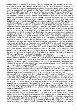 create pentru ca noi să le mâncăm! Datorită ouălor, păsările ne oferă o excelentă 
sursă de proteine. Dar oamenii nu se mulţumesc cu asta, ci mănâncă însăşi sursa 
proteinelor! Prin intermediul laptelui, vacile ne furnizează o altă sursă de proteine. 
Cum le mulţumim? Le mâncăm... De fiecare dată când încălcăm legile naturii, 
trebuie să plătim scump. De-a lungul timpului, oamenii au mâncat atâta carne încât 
ficatul lor şi-a pierdut aproape în întregime capacitatea de a transforma alimentele 
în proteine. Ficatul a devenit foarte leneş deoarece ştia că oricum primeşte în 
fiecare zi o cantitate mare de proteine. în afară de asta, consumul zilnic de came ne 
face agresivi, ne umple corpul de toxine, provoacă diverse boli şi determină 
îmbătrânirea prematură. Acum câţiva ani, chiar medicii afirmau că 73% din decese 
se datorau abuzului de carne. Chiar înainte de a fi omorâte, animalele presimt ce le 
aşteaptă şi trăiesc o stare de teroare şi angoasă. Frica lor produce o secreţie de 
adrenalină care le infectează sângele şi carnea. Nu are rost să ascundem acest fapt, 
de fiecare dată când mâncăm carne, mâncăm un cadavru - un cadavru plin de 
otrava numită frică. Numeroase studii au demonstrat că pentru organismul uman 
este extrem de dificil să transforme în gânduri pozitive această teroare injectată în 
sângele animalelor înainte de a fi omorâte. Dacă unui om i se face o transfuzie de 
sânge de la o persoană plină de frică sau de o altă stare de spirit negativă, sunt 
suficiente câteva zile pentru a transforma acest sânge prin intermediul propriului 
mod de a gândi. Cu toate acestea, deoarece corpul uman nu a fost creat pentru a 
se hrăni cu animale, asimilarea sângelui animal de către oameni este foarte dificilă, 
din cauza vibraţiilor de o frecvenţă mai joasă. Astfel, o persoană care consumă 
multă carne întâmpină mai multe dificultăţi în a-şi stăpâni emoţiile şi temerile decât 
cineva care nu mănâncă. Toate acestea vor să-ţi transmită un mesaj important. 
Dacă eşti o mare consumatoare de carne, sunt multe şanse să fii o persoană care 
poartă ranchiună altora, care nu exprimă tot ce a trăit din copilărie, care ţine totul 
în sine. Iar aceasta se manifestă în felul tău de a mânca. Mai devreme sau mai 
târziu, corpul tău va avea de suferit, dacă nu suferă deja... 
Ai obiceiul să înghiţi nemestecat? Probabil aşa procedezi şi în viaţă: nu-ţi acorzi 
timpul necesar pentru a o „savura". Nu trăieşti din plin momentul prezent. Sau 
poate eşti cineva care mestecă la nesfârşit fiecare îmbucătură înainte de a o 
înghiţi? înseamnă că vrei să rămâi în prezent fiindcă ţi-e teamă de confruntarea cu 
viitorul. Şi aici, ca şi în alte situaţii, este bine să găseşti calea cea dreaptă. Eşti ceea 
ce se numeşte o „persoană dificilă"? 
Mănânci numai anumite alimente şi nu vrei să încerci ceva nou? Probabil la fel 
procedezi şi în alte domenii ale vieţii tale: te limitezi la anumite feluri de a fi pe care 
ţi le-ai însuşit în tinereţe. Faptul că nu eşti deschisă faţă de noi experienţe îţi 
impune o existenţă monotonă şi multe ocazii frumoase îţi trec pe sub nas! 
Ai obiceiul de a te certa sau de a-i sâcâi pe alţii în timp ce mănânci? Profiţi de 
momentul când sunteţi la masă pentru a-i „pune la punct" pe cei din jurul tău? în 
acest caz, cu siguranţă că digestia îţi pune probleme, deoarece ea nu depinde atât 
de alimentul în sine, cât de starea noastră de spirit din momentul în care îl 
consumăm. în mod ideal, ar trebui să mâncăm în linişte, savurând fiecare 
îmbucătură şi mulţumind Creatorului pentru această hrană gustoasă. Cu cât vei 
manifesta mai multă recunoştinţă, cu atât hrana îţi va da mai multă vigoare. îţi vei 
da seama destul de curând că nevoile tale de hrană au scăzut, deoarece alimentele 
vor fi mai hrănitoare. 
Ai tendinţa să consumi alimente naturale? Sau ai o preferinţă pentru 
semipreparate, pentru alimentele gen „fast food"? Aceasta spune multe despre 
respectul de sine. Când vei iubi fiecare celulă a corpului tău şi vei deveni conştientă 
că acesta este expresia lui Dumnezeu, nu vei mai dori să-i impui aceste alimente de 
proastă calitate. Cea mai bună hrană pentru corpul tău este cea care a fost atinsă 
de razele soarelui. Toate fructele şi legumele îţi dau multă energie. Ceea ce creşte 
deasupra solului îţi oferă vitamine, produse de tatăl nostru soarele, iar ceea ce 
24 
 