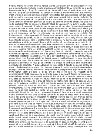 Ştiai că modul în care te îmbraci relevă starea ta de spirit din ziua respectivă? Totul 
are o semnificaţie, inclusiv croiala şi culoarea îmbrăcăminţii. Ai tendinţa de a purta 
haine foarte largi? „înoţi" în pantaloni sau în rochii? Poate că vrei să ascunzi ceva? 
Nu vrei să ţi se vadă formele sau personalitatea? Ce anume consideri atât de oribil 
încât vrei să-1 ascunzi sub haine largi? Feminitatea ta? Senzualitatea ta? Dar poate 
eşti tocmai în extrema opusă, printre cele care poartă haine foarte strâmte. Ce 
parte a corpului vrei să comprimi? Dacă e vorba despre talie, care este situată în 
zona centrului emoţiilor, probabil că încerci să ascunzi anumite emoţii. De cine vrei 
să te protejezi? De ce anume te fereşti? Dacă te „sugrumi" cu gulere înalte, fulare 
sau cravate, înseamnă că există ceva ce nu vrei să dezvălui. îţi aminteşti probabil 
că gâtul se află în zona centrului de energie al exprimării, al adevărului. Dacă ţi-e 
greu să fii sinceră, să dezvălui ce se întâmplă în tine, fără îndoială că ţi-e greu să 
exprimi dragostea, să faci complimente, să spui ce vezi frumos la ceilalţi. Eşti 
înclinată mai curând spre critică? Sau te interiorizezi total? Ai tendinţa să spui ceea 
ce vor ceilalţi să audă, nu ce ai într-adevăr de spus? Dacă porţi de sus până jos 
haine foarte strâmte, care-ţi scot formele în evidenţă, nu cumva vrei să le dovedeşti 
celorlalţi cât eşti de senzuală? Faptul că încercăm să dovedim ceva nu este, în nici 
un caz, un semn de încredere în sine. Este mai curând o indicaţie că nu credem nici 
noi în ceea ce vrem să creadă ceilalţi. Există şi persoane care, în ciuda excesului de 
greutate, poartă haine ce scot în evidenţă acest lucru... Dacă te numeri printre 
acestea, ce încerci să demonstrezi? Oare cauţi în ochii celorlalţi o expresie îngrozită 
care vrea să spună: „Doamne, cât e de grasă!", confirmând astfel ceea ce-ţi spui tu 
însăţi fără încetare? în acest fel, vrei să-ţi dovedeşti ţie însăţi că nu eşti frumoasă, 
că nu ai un corp frumos. Altele se înşală singure purtând haine cu unul sau două 
numere mai mari. Ele ar vrea să creadă că nu sunt atât de grase; nu au curajul să 
privească adevărul în faţă şi să admită că trupul le vorbeşte prin intermediul 
excesului de greutate. A privi adevărul în faţă poate fi foarte neplăcut pentru că 
atunci când devenim conştienţi de ceva neconvenabil, suntem obligaţi să remediem 
situaţia. Cum te îmbraci de obicei? Porţi mereu aceleaşi haine, săptămâni la rând? 
Porţi lucruri vechi pe care le ai de ani de zile si de care nu reuşeşti să te 
descotoroseşti? Iată ceva care te defineşte drept o persoană foarte conservatoare, 
care strânge lucruri, se ataşează de ele şi îi e frică să renunţe la ceea ce posedă. 
Ştii, asta te împiedică să laşi loc noului. Probabil că la fel te comporţi în viaţa ta 
emoţională şi mentală. Ţi-e greu să renunţi la vechile tale idei şi să accepţi unele 
noi, iar în privinţa relaţiilor cu alţii eşti foarte posesivă. Ai tendinţa să strângi în 
şifonier haine pe care nu le-ai mai purtat de unul, doi sau trei ani, pentru 
eventualitatea că vei avea nevoie de ele la un moment dat? Dacă sunt lucruri pe 
care nu le-ai mai purtat de peste un an, sunt 99% şanse să nu le mai porţi 
niciodată! Atunci de ce-ţi încarci şifonierul degeaba? Ce rost are această acumulare 
inutilă de obiecte? Mai bine dă-le de pomană sau arde-le! Dacă vrei să te alegi cu 
haine noi, pune energia în mişcare! îţi păstrezi cumva capotul cel frumos pentru 
eventualitatea că într-o zi vei merge la spital? Sau poate într-o călătorie? Îţi păstrezi 
hainele preferate pentru ocazii speciale? Ştii că această atitudine se regăseşte la 
persoane care nu cred că merită acele lucruri frumoase? Dacă ţii deoparte câteva 
haine, nu-i nici o problemă: Dar dacă la tine este vorba de o atitudine generală? 
încearcă să porţi hainele frumoase în cursul săptămânii, indiferent de ocazie. în ziua 
de astăzi, totul se poartă, totul este permis, atât lung, cât şi scurt, atât ţinutele 
simple, cât şi cele strălucitoare, de zi sau de seară, în cursul săptămânii sau în 
week-end. Obiceiul de a avea haine „de toată ziua" şi „haine bune" a fost moştenit 
de la bunicii noştri. Nu crezi că ar fi timpul să evoluăm şi să trăim în zilele noastre? 
Dacă acasă porţi numai haine uzate, pătate, decolorate, oare te simţi importantă? 
Dacă vine cineva pe neaşteptate şi te surprinde în această ţinută, te simţi prost? 
Alergi să te schimbi? In caz că nu, ai dori să fii îmbrăcată altfel? Atunci, de ce mai 
păstrezi acele lucruri vechi? Indiferent dacă faci curăţenie, mergi la cumpărături sau 
26 
 