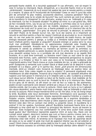 perioadă foarte stabilă. Ai o locuinţă spaţioasă? în caz afirmativ, vrei să respiri în 
voie în lumea ta interioară. Dacă, dimpotrivă, ai o locuinţă foarte mică şi te simţi 
„strâmtorată", înseamnă că nu-ţi acorzi tot spaţiul de care ai nevoie pentru a creşte 
şi a respira. îţi place să fii înconjurată de frumuseţe? Ceea ce vezi în jurul tău este 
plin de armonie? îţi plac mobila, accesoriile electrice, culoarea pereţilor? Felul în 
care e aranjată casa ta te umple de bucurie? Sau sunt camere pe care ţi-ar plăcea 
să le transformi în întregime? In caz afirmativ, acelaşi lucru se întâmplă şi în viaţa 
ta interioară. Ce faci în această situaţie? Te plângi că nimic nu e pe gustul tău, fără 
să faci niciodată nimic, sau te pui pe muncă pentru a schimba ceea ce nu-ţi place? 
Casa sau apartamentul tău este plin de mobilă, bibelouri, suveniruri pe care le 
colecţionezi de mulţi ani? In acest caz, e foarte probabil ca şi în interiorul tău să fie 
o asemenea „aglomeraţie". Ţi-e greu să renunţi la principii, la obiceiuri, la vechile 
tale idei? Poate că îţi doreşti lucruri noi, dar nu-ţi dai seama că e important să 
renunţi la vechituri pentru a face loc noului! Continuă să acumulezi şi, la un moment 
dat, nu vei mai avea loc pentru nimic! Eşti conştientă de toată munca, de toată 
energia necesară pentru a şterge, a curăţa şi a întreţine toate acele lucruri? De 
banii cheltuiţi pentru reparaţii şi asigurări? Această energie ar putea servi la ceva 
mult mai profitabil! Gândeşte-te că aglomerarea materială este însoţită de 
aglomerarea mentală. Aceasta este la originea problemelor de memorie. Câte 
persoane în vârstă au probleme cu memoria pe termen scurt? îşi amintesc cu 
uşurinţă faptele petrecute cu peste douăzeci de ani în urmă, dar nu-şi amintesc că 
ţi-au povestit acelaşi lucru cu o jumătate de oră mai devreme şi se repetă fără 
încetare. Ai o casă bine luminată, cu ferestre mari? Ceea ce vezi când te uiţi pe 
fereastră este frumos, calm, odihnitor? Ferestrele reprezintă perspectiva ta asupra 
lucrurilor şi a fiinţelor şi felul în care vezi ceea ce te înconjoară. Curăţenia este 
importantă pentru tine? Dacă cineva ar muta mobilele din loc, ar găsi o grămadă de 
praf? Dulapurile şi sertarele sunt curate? Dacă ai lăsat praful să se depună în casă, 
probabil că s-a depus „praf' şi în spiritul tău. Acest „praf provine din dimensiunea 
mentală, dintr-un intelect care încearcă să înţeleagă totul, să explice totul, să 
analizeze totul. Este calea regală ce duce la orgoliu! O persoană orgolioasă vrea 
întotdeauna să aibă dreptate, încearcă să-şi impună ideile, iar această atitudine dă 
naştere unor boli grave în interiorul ei şi în relaţiile sale cu alţii. Curăţenia şi ordinea 
sunt doua lucruri diferite. E posibil ca totul să fie foarte curat, însă mobilele să fie 
pline de obiecte care nu sunt la locul lor. Probabil la fel e şi în interiorul tău. Poate 
că ţi-e greu să iei decizii, să afli exact ce vrei să faci cu viaţa ta. De asemenea, 
poate că eşti o persoană care deseori amână pe a doua zi ce are de făcut. Poate că 
intenţia există, dar ţi-e greu să treci la acţiune. Când cauţi un lucru şi nu-1 găseşti 
din cauza dezordinii, pierzi foarte mult timp şi energie. Aşa se întâmplă şi când vrei 
să treci la acţiune. Pierzi timpul hoinărind dintr-un loc într-altul, în loc să mergi drept 
la ţintă. Bucătăria este locul dominaţiei feminine. Aminteşte-ţi ce-ţi spuneam mai 
devreme despre principiul feminin. Acesta reprezintă aspectul hrănitor şi creativ al 
fiinţelor umane, indiferent de sex. Este capacitatea de a exprima tandreţea şi 
blândeţea. Este deschiderea către intuiţie şi către aspectul psihic al vieţii. Principiul 
feminin este deci într-un contact mai strâns cu propriile nevoi. In bucătăria ta e 
ordine? E Un loc spaţios, funcţional, plăcut? Bucătăria ilustrează foarte bine ce se 
întâmplă cu tine când eşti în contact cu principiul tău feminin. Acum să trecem la 
dormitor. Este încăperea cea mai confortabilă? Te simţi bine acolo? Este aranjat 
după gustul tău? Dormitorul reprezintă aspectul intim al eului tău. Dacă vrei să 
cunoşti acest aspect, descrie-ţi camera aşa cum ai face-o pentru cineva care nu a 
văzut-o niciodată. Ai grijă ce termeni foloseşti în descrierea ta; aceştia relevă 
ambianţa vieţii tale intime. Ai tendinţa să te îngrijeşti mai mult de aparenţe decât 
de ceea ce nu se vede? Ai grijă mai mult de aspectul interior sau de cel exterior al 
casei? Când cineva intră pentru prima dată la tine în casă, îşi face o impresie foarte 
bună? Impresia aceasta se schimbă când îşi îndreaptă atenţia către detalii? în caz 
29 
 