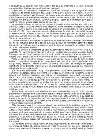 neplăcută se va resorbi mult mai repede. Tot ce ţi se întâmplă e trecător. Depinde 
numai de tine dacă va dura mai mult sau mai puţin. 
Corpul tău actual este o importantă sursă de referinţă care te ajută să devii 
conştientă de starea sufletului tău. Corpul este pur şi simplu un miracol. în cursul 
capitolelor următoare vei descoperi că trupul este cu adevărat expresia sufletului. 
Când încercăm să înţelegem structura fiinţei umane, ne-o putem închipui ca fiind 
compusă din trei părţi: spiritul, sufletul şi corpul. Putem să o împărţim şi în şapte, 
dacă ne referim la cele şapte centre de energie. 
Inchipuie-ţi sufletul ca pe un mic soare în interiorul tău. De fiecare dată când 
dăruieşti dragoste, când simţi în tine dragoste, când vorbeşti cu dragoste, soarele 
acesta creşte şi devine o imensă sursă de căldură în interiorul tău, o mare sursă de 
lumină. Cu cât creşte mai mult, cu atât răspândeşte în jurul tău mai multă lumină. 
Această lumină, această căldură nu te încălzesc numai pe tine, ci pe toţi cei din 
jurul tău. Lumina soarelui tău interior îţi luminează gândurile, dorinţele, ţelurile. 
Totul devine mult mai clar. 
Lumina din tine îi ajută şi pe cei apropiaţi, care se vor simţi „luminaţi" în prezenţa 
ta. Îţi vei dezvolta darul de a spune cuvântul potrivit la momentul potrivit şi toată 
lumea îţi va mulţumi pentru această lumină. Aşa se comportă un suflet care îşi 
acceptă Dumnezeul interior. 
Pentru a evolua, e important să accepţi schimbările fără de care creşterea nu e 
posibilă. Priveşte în jurul tău: ai multe de învăţat contemplând copacii, florile, 
întreaga natură. Când priveşti un trandafir, nu-ţi dai seama că el se schimbă în 
fiecare clipă? Dacă şi-ar înceta creşterea, ar muri. La fel se întâmplă şi cu oamenii. 
Poate ai observat că în prezent sunt mulţi oameni despre care te întrebi dacă 
trăiesc cu adevărat! Despre ei se poate spune cel mult că există. In realitate, sunt 
ca şi morţi. Motivul? Aceşti oameni se închid total faţă de energia dragostei. 
Conştiinţa lor se trezeşte foarte greu şi se împiedică singuri să ajungă mai repede la 
adevărata fericire interioară. 
Ţi-e frică de schimbare? Nu-ţi face probleme! Este ceva caracteristic tuturor 
oamenilor deoarece, până în prezent, se credea că schimbarea înseamnă eşec. In 
timpul erei Peştilor, perioadă marcată de un materialism accentuat, oamenii au 
decis că a face mereu acelaşi lucru e un semn de stabilitate, de înţelepciune. 
Priveşte-i pe cei apropiaţi; părinţii sau bunicii tăi probabil că au trăit mereu în 
aceeaşi localitate, au muncit în acelaşi loc, au avut aceeaşi meserie şi au crezut 
toată viaţa în aceleaşi valori. Practic, nu era loc pentru schimbare. La nouăzeci de 
ani, aveau aceleaşi noţiuni despre bine şi rău ca la treizeci. Totul evolua într-un ritm 
mult mai lent. 
Astăzi, când intrăm în era Vărsătorului, era spiritualităţii, era lui „a fi", nu mai 
putem trăi în acelaşi mod. Vom întâlni tot mai rar persoane care să exercite aceeaşi 
profesiune vreme de patruzeci de ani sau mai mult. Câţi oameni nu s-au lăsat de 
meseria lor pentru a deveni fermieri sau pentru a se dedica unei activităţi complet 
diferite faţă de tot ceea ce făcuseră până atunci? Aceste schimbări sunt în acord cu 
evoluţia prezentă de pe pământ. 
Câte persoane care trec printr-un divorţ n-au sentimentul că trăiesc un eşec? De 
ce crezi că în zilele noastre au loc atâtea divorţuri? Oare oamenii sunt mai răi decât 
altădată? Nici vorbă! Pur şi simplu există o mult mai mare deschidere, se manifestă 
o nevoie mult mai puternică de a evolua. Astfel, când doi soţi nu mai reuşesc să 
evolueze împreună, despărţirea este inevitabilă. Nevoia de evoluţie este atât de 
puternică încât nimeni şi nimic nu-i poate sta în cale. Când unul dintre parteneri 
opune fără încetare rezistenţă modului de viaţă al celuilalt, cei doi nu mai pot trăi 
împreună. 
Dacă fiecare dintre aceste cupluri ar avea înţelepciunea să accepte schimbarea şi 
să înţeleagă faptul că, pentru moment, viaţa în comun nu mai este posibilă din 
cauza unei prea mari diferenţe în ceea ce priveşte modul de viaţă, totul ar deveni 
3 
 