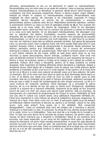 afirmativ, personalitatea ta are un rol dominant în raport cu individualitatea. 
Personalitatea unui om este ceea ce se vede din exterior, ceea ce percep oamenii la 
început. Individualitatea nu se dezvăluie, în general, decât atunci când începem să 
cunoaştem mai bine persoana respectivă. Pentru a deveni proprii noştri stăpâni, 
trebuie să intrăm în contact cu individualitatea noastră. Personalitatea este 
modelată de către părinţi, de educaţie şi de influenţele suportate în timpul 
copilăriei. Ne-am dezvoltat un anume tip de comportament, o anumită 
personalitate, pentru a plăcea celor din jur. Majoritatea oamenilor gândesc, vorbesc 
si acţionează conform cu ceea ce cred că aşteaptă ceilalţi de la ei. Fac aceasta din 
nevoia de a se simţi iubiţi, din teama de respingere. Când îţi vei descoperi 
adevăratele nevoi, când vei intra într-un contact mai profund cu lumea ta interioară 
şi cu ceea ce-ţi este benefic, îţi vei descoperi individualitatea. Vei descoperi cine 
eşti cu adevărat. Vei păstra, bineînţeles, anumite aspecte ale personalităţii 
prezente, dar pe altele le vei schimba Cu cât vei deveni mai conştientă de această 
individualitate, cu cât îţi vei dezvolta mai mult talentele, cu atât totul îţi va deveni 
mai clar. Iar interiorul casei tale va reflecta această claritate. Eşti genul de persoană 
care, cu anumite ocazii, face curăţenie mare, dar între aceste date lasă totul în voia 
soartei? Aceasta indică o lipsă de perseverenţă în disciplină. Multe persoane fac 
eforturi periodice pentru a-şi îmbunătăţi viaţa. Fac o muncă de armonizare 
interioară şi trăiesc un timp pe această bază. Totul este în armonie pentru o vreme 
şi sunt foarte mândre de ele însele. Astfel se lasă duse până când nu se mai 
recunosc şi apare descurajarea. Atunci reîncep „curăţenia mare". Este mult mai 
uşor să păstrezi ordinea în tine fiind atentă în fiecare zi, prin disciplina de fiecare zi. 
Pentru a reuşi să evoluezi, pentru a învăţa să te iubeşti şi să-i iubeşti pe ceilalţi cu 
adevărat, trebuie să-ţi impui o disciplină, pentru că în lipsa acesteia nu există 
dragoste. Este important să înţelegi diferenţa dintre disciplină şi rigiditate. Adopţi o 
disciplină atunci când faptul de a îndeplini ceva îţi aduce mai multă plăcere decât 
probleme şi hotărăşti să faci acel lucru în mod regulat. O faci pentru că te simţi bine 
să ştii că ai făcut-o şi este ceva natural să doreşti ceea ce-ţi face plăcere. Să luăm 
un exemplu. Ştii că te simţi mai bine dacă te speli pe dinţi dimineaţa decât dacă nu 
o faci. In al doilea caz, toată ziua simţi că ceva nu este în regulă: gura ta este 
murdară. Iată de ce hotărăşti să te speli în fiecare dimineaţă, deoarece senzaţia de 
bine pe care o obţii în acest fel compensează din plin timpul consumat. La fel şi în 
cazul multora din treburile cotidiene. Când descoperi că o activitate îţi aduce 
bucurie, de ce n-ai decide să faci din asta un obicei bun? Dimpotrivă, rigiditatea 
constă în a acţiona de o manieră inflexibilă. înseamnă să te obligi să faci anumite 
lucruri de care n-ai chef, din cauza unei decizii luate anterior. Iată un exemplu: să 
presupunem că o persoană îşi programează tot timpul în avans. Hotărăşte să facă 
una sau alta în cutare sau cutare seară, să-şi plătească impozitele sâmbăta etc. 
Când vine momentul în care trebuie să aducă la îndeplinire acţiunea respectivă, îşi 
impune să o facă, chiar dacă n-are nici un chef. O persoană rigidă nu-şi dă dreptul 
să reflecteze câteva momente la decizia sa, pentru a se întreba: „Dacă nu fac asta 
acum, care este preţul? N-aş putea să o fac altădată, fără consecinţe 
dezagreabile?". Ceea ce contează este să-ţi dai dreptul de a reevalua o decizie, 
eventual s-o înlocuieşti cu alta. In concluzie, îţi atrag din nou atenţia asupra faptului 
că în viaţă, nimic nu e întâmplător. Totul are rolul de a te învăţa să te cunoşti mai 
bine. Tu eşti cea care decizi să te serveşti de aceste mijloace. Iar pentru asta nu e 
nevoie să devii maniacă sau o fanatică a întrebărilor! Dacă îţi vei examina bine 
locuinţa, sub toate aspectele, şi vei reuşi să faci legătura între ceea ce observi şi 
starea ta interioară, vei primi nişte mesaje extraordinare. In acest fel, poţi decide să 
schimbi lucrurile care nu-ţi sunt pe plac. De asemenea, poţi lăsa totul neschimbat 
dacă te simţi bine aşa cum este. Ceea ce contează este să te accepţi aşa cum eşti şi 
să ştii că n-ai de dat socoteală nimănui în afara ta. Găseşte plăcere şi bucurie în 
felul tău de a fi! 
30 
 