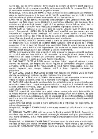 să fie aşa, dar se simt obligate. Simt nevoia ca ceilalţi să admire acest aspect al 
personalităţii lor şi vor ca partenerul de viaţă sau copiii să le fie recunoscători. Sunt 
şi persoane care devin mame ale propriilor mame... 
Dimpotrivă, femeia cu SÂNII FOARTE MICI se îndoieşte de capacităţile sale materne. 
Asta nu înseamnă că nu e în stare să fie mamă. In realitate, nu se crede o mamă 
suficient de bună şi simte încontinuu nevoia să şi-o demonstreze. 
SÂNII MOI şi LĂSAŢI denotă moliciunea unei persoane care vorbeşte mult, dar, în 
realitate, nu face mare lucru. Regăsim o asemenea atitudine, de exemplu, la o 
mamă care îşi ameninţă deseori copiii că îi va pedepsi într-un fel sau altul, dar nu 
trece niciodată la acţiune. Nu e îndeajuns de fermă în poziţia sa de mamă. 
UMERII LAŢI se regăsesc la cel care pare să spună: „Haide! Sunt în stare să fac 
asta!". Dimpotrivă, UMERII ADUŞI ÎN FAŢĂ sunt specifici unei persoane care are 
impresia că susţine lumea întreagă. Nu numai că simte nevoia să aibă multe 
probleme de rezolvat, dar crede că poartă pe umerii săi şi soarta celorlalţi. Ar fi bine 
să verifice dacă n-a luat în spate şi poveri care nu-i aparţineau. 
UMERII CRISPAŢI, RIDICAŢI demonstrează o stare de tensiune continuă: respectivul 
se pregăteşte fără încetare să suporte toate lucrurile care ar putea să-i creeze 
probleme. E ca şi cum tot timpul şi-ar concentra forţa în umeri pentru a purta 
sarcinile cu care a hotărât să-i împovăreze. De multe ori se crede responsabil de 
fericirea celor din jur, care îi par temători şi veşnic în defensivă. 
GÂTUL face legătura între corp şi spirit. El este şi suportul capului. Această porţiune 
a corpului este un bun indicator al resurselor de energie vitală pentru că este 
străbătută de toate canalele de circulaţie: sanguine, respiratorii, alimentare şi 
nervoase. Iată deci o parte a corpului foarte importantă. 
Un GÂT FOARTE DREPT şi RIGID, cu un cap bine „înfipt", exprimă adesea o mare 
dorinţă de reuşită, dar respectând toate regulile şi controlând emoţiile. Această 
persoană simte nevoia să fie recunoscută ca fiind foarte responsabilă. Este mai 
curând expresia unei imagini paterne, adică a fiinţei capabile, curajoase si 
puternice. 
Un GÂT LUNG, GROS si MUSCULOS denotă mari resurse de energie vitală şi multe 
dorinţe de satisfăcut, mai ales pe plan material, fizic si sexual. 
Un GÂT SCURT, CĂRNOS si PUTERNIC demonstrează, de asemenea, o mare forţă 
vitală. Aceasta se exprimă însă într-o manieră foarte rapidă, spontană. 
Un GÂT LUNG indică lipsă de spontaneitate în contactele umane, o anumită răceală, 
rezervă şi nervozitate. Un gât care pare să indice o r u p t u r ă la nivelul celei de-a 
şaptea vertebre cervicale, capul părând aplecat înainte, este de multe ori semnul 
unor situaţii dificile trăite în copilărie. 
BRAŢELE reprezintă capacitatea de a primi noile experienţe de viaţă. Articulaţiile de 
la nivelul mâinilor şi coatelor sunt locurile unde înmagazinăm vechi emoţii, de care 
adesea nu vrem să ne debarasăm. Ele ne împiedică să avem flexibilitatea necesară 
pentru a face faţă noilor experienţe. Braţele indică, de asemenea, deschiderea faţă 
de cei din jur. 
Astfel, BRAŢELE LUNGI denotă o mare aptitudine de a îmbrăţişa noi experienţe, de 
a-i asculta pe oameni. 
Dimpotrivă, BRAŢELE SCURTE indică o oarecare rezervă şi dificultate în a accepta 
noul. 
Un MAXILAR FOARTE LARG este un semn de forţă şi rezistenţă fizică. Oamenii cu 
maxilare largi au o mai mare rezervă de energie, obosesc mai greu şi manifestă o 
mai mare constanţă, o mai mare perseverenţă. Sunt persoane cu un pronunţat simţ 
practic. 
Dimpotrivă, un MAXILAR FOARTE ÎNGUST este un semn de slăbiciune a instinctelor, 
de lipsă de realizare, indică timiditate sau nervozitate. Poate indica şi lipsa simţului 
practic. Un MAXILAR ROTUNJIT, foarte rotund de o parte şi de alta, este un semn de 
37 
 