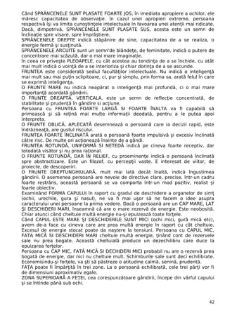 Când SPRÂNCENELE SUNT PLASATE FOARTE JOS, în imediata apropiere a ochilor, ele 
măresc capacitatea de observaţie. în cazul unei apropieri extreme, persoana 
respectivă îşi va limita cunoştinţele intelectuale în favoarea unei atenţii mai ridicate. 
Dacă, dimpotrivă, SPRÂNCENELE SUNT PLASATE SUS, acesta este un semn de 
înclinaţie spre visare, spre împrăştiere. 
SPRÂNCENELE DREPTE indică stăpânire de sine, capacitatea de a se realiza, o 
energie fermă şi susţinută. 
SPRÂNCENELE ARCUITE sunt un semn'de blândeţe, de feminitate, indică o putere de 
concentrare mai scăzută, dar o mai mare imaginaţie. 
în ceea ce priveşte PLEOAPELE, cu cât acestea au tendinţa de a se închide, cu atât 
mai mult indică o voinţă de a se interioriza şi chiar dorinţa de a se ascunde. 
FRUNTEA este considerată sediul facultăţilor intelectuale. Nu indică o inteligenţă 
mai mult sau mai puţin sclipitoare, ci, pur şi simplu, prin forma sa, arată felul în care 
se exprimă inteligenţa. 
O FRUNTE MARE nu indică neapărat o inteligenţă mai profundă, ci o mai mare 
importanţă acordată gândirii. 
O FRUNTE DREAPTĂ, VERTICALA, este un semn de reflecţie concentrată, de 
stabilitate şi prudenţă în gândire si acţiune. 
Persoana cu FRUNTEA FOARTE LARGĂ SI FOARTE ÎNALTA va fi capabilă să 
primească şi să reţină mai multe informaţii deodată, pentru a le putea apoi 
interpreta. 
O FRUNTE OBLICĂ, APLECATĂ desemnează o persoană care ia decizii rapid, este 
îndrăzneaţă, are gustul riscului. 
FRUNTEA FOARTE ÎNCLINATĂ arată o persoană foarte impulsivă şi excesiv înclinată 
către risc. De multe ori acţionează înainte de a gândi. 
FRUNTEA ROTUNDĂ, UNIFORMĂ SI NETEDĂ indică pe cineva foarte receptiv, dar 
totodată visător şi nu prea raţional. 
O FRUNTE ROTUNDĂ, DAR ÎN RELIEF, cu proeminenţe indică o persoană înclinată 
spre abstractizare. Este un filozof, cu percepţii vaste. E interesat de viitor, de 
proiecte, de descoperiri. 
O FRUNTE DREPTUNGHIULARĂ, mult mai lată decât înaltă, indică îngustimea 
gândirii. O asemenea persoană are nevoie de directive clare, precise. într-un cadru 
foarte restrâns, această persoană se va comporta într-un mod pozitiv, realist şi 
foarte obiectiv. 
Examinând FORMA CAPULUI în raport cu gradul de deschidere a organelor de simţ 
(ochii, urechile, gura şi nasul), ne va fi mai uşor să ne facem o idee asupra 
caracterului unei persoane la prima vedere. Dacă o persoană are un CAP MARE, LAT 
ŞI DESCHIDERI MARI, înseamnă că are o mare rezervă de energie. Este neobosită. 
Chiar atunci când cheltuie multă energie nu-şi epuizează toate forţele. 
Când CAPUL ESTE MARE ŞI DESCHIDERILE SUNT MICI (ochi mici, gură mică etc), 
avem de-a face cu cineva care are prea multă energie în raport cu cât cheltuie. 
Excesul de energie stocat poate da naştere la tensiuni. Persoana cu CAPUL MIC, 
FATA MICĂ SI DESCHIDERI MARI cheltuie multă energie, ţinând cont de rezervele 
sale nu prea bogate. Această cheltuială produce un dezechilibru care duce la 
epuizarea forţelor. 
Persoana cu CAP MIC, FATĂ MICĂ SI DECHIDERI MICI probabil nu are o rezervă prea 
bogată de energie, dar nici nu cheltuie mult. Schimburile sale sunt deci echilibrate. 
Economisindu-şi forţele, va şti să păstreze o atitudine calmă, senină, prudentă. 
FAŢA poate fi împărţită în trei zone. La o persoană echilibrată, cele trei părţi vor fi 
de dimensiuni aproximativ egale. 
ZONA SUPERIOARĂ A FEŢEI, cea corespunzătoare gândirii, începe din vârful capului 
şi se întinde până sub ochi. 
42 
 