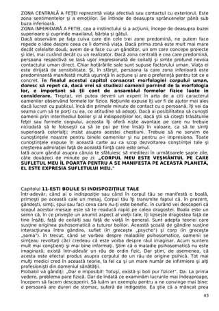 ZONA CENTRALĂ A FEŢEI reprezintă viaţa afectivă sau contactul cu exteriorul. Este 
zona sentimentelor şi a emoţiilor. Se întinde de deasupra sprâncenelor până sub 
buza inferioară. 
ZONA INFERIOARĂ A FETEI, cea a instinctului si a acţiunii, începe de deasupra buzei 
superioare şi cuprinde maxilarul, bărbia şi gâtul. 
Dacă observăm pe faţa cuiva care din cele trei zone predomină, ne putem face 
repede o idee despre ceea ce îi domină viaţa. Dacă prima zonă este mult mai mare 
decât celelalte două, avem de-a face cu un gânditor, un om care concepe proiecte 
şi idei, mai curând decât cu un realizator. Dacă zona centrală e cea care predomină, 
persoana respectivă se lasă uşor impresionată de ceilalţi şi simte profund nevoia 
contactului uman direct. Chiar hotărârile sale sunt supuse factorului uman. Viaţa ei 
este dirijată de sensibilitate. Şi, în sfârşit, persoana la care zona inferioară este 
predominantă manifestă multă uşurinţă în acţiune şi are o preferinţă pentru tot ce e 
concret. în finalul acestui capitol consacrat morfologiei corpului uman, 
doresc să repet că, dacă vrei să studiezi oamenii pornind de la morfologia 
lor, e important să ţii cont de ansamblul formelor fizice luate în 
considerare. Treptat, vei putea deveni un expert în arta de a citi caracterul 
oamenilor observând formele lor fizice. Noţiunile expuse îţi vor fi de ajutor mai ales 
dacă lucrezi cu publicul. încă din primele minute de contact cu o persoană, îţi vei da 
seama cum să te porţi cu ea, ce atitudine să adopţi. Dacă ai posibilitatea să cunoşti 
oamenii prin intermediul bolilor şi al indispoziţiilor lor, dacă ştii să citeşti trăsăturile 
feţei sau formele corpului, aceasta îţi oferă nişte avantaje pe care nu trebuie 
niciodată să le foloseşti ca să te pui pe tine însăţi în valoare, ca să te simţi 
superioară celorlalţi; insist asupra acestei chestiuni. Trebuie să ne servim de 
cunoştinţele noastre pentru binele oamenilor şi nu pentru a-i impresiona. Toate 
cunoştinţele expuse în această carte au ca scop dezvoltarea conştiinţei tale şi 
creşterea admiraţiei faţă de această fiinţă care este omul. 
Iată acum gândul asupra căruia te sfătuiesc să meditezi în următoarele şapte zile, 
câte douăzeci de minute pe zi: „CORPUL MEU ESTE VEŞMÂNTUL PE CARE 
SUFLETUL MEU ÎL POARTA PENTRU A SE MANIFESTA PE ACEASTĂ PLANETĂ, 
EL ESTE EXPRESIA SUFLETULUI MEU." 
Capitolul 11-ESTI BOLILE SI INDISPOZIŢIILE TALE 
într-adevăr, când ai o indispoziţie sau când în corpul tău se manifestă o boală, 
primeşti pe această cale un mesaj. Corpul tău îţi transmite faptul că, în prezent, 
gândeşti, simţi, spui sau faci ceva care nu-ţi este benefic. în curând vei descoperi că 
scopul acestor mesaje este să te readucă rapid pe calea dragostei. Boala este un 
semn că, în ce priveşte un anumit aspect al vieţii tale, îţi lipseşte dragostea faţă de 
tine însăţi, faţă de ceilalţi sau faţă de viaţă în general. Sunt adepta teoriei care 
susţine originea psihosomatică a tuturor bolilor. Această şcoală de gândire susţine 
interacţiunea între gândire, suflet (în greceşte „psycho") şi corp (în greceşte 
„soma"). în trecut, când se vorbea despre maladiile psihosomatice, oamenii se 
simţeau revoltaţi căci credeau că este vorba despre răul imaginar. Acum suntem 
mult mai conştienţi şi mai bine informaţi. Ştim că o maladie psihosomatică nu este 
imaginară; există într-adevăr un rău de ordin fizic. Dar ştim, de asemenea, că 
acesta este efectul produs asupra corpului de un rău de origine psihică. Tot mai 
mulţi medici cred în această teorie, la fel ca şi un mare număr de infirmiere şi alţi 
profesionişti din domeniul sănătăţii. 
Probabil vă gândiţi: „Dar e imposibil! Totuşi, există şi boli pur fizice!". Da. La prima 
vedere, problema pare fizică. Dar de îndată ce examinăm lucrurile mai îndeaproape, 
începem să facem descoperiri. Să luăm un exemplu pentru a ne convinge mai bine: 
o persoană are dureri de stomac, suferă de indigestie. Ea ştie că a mâncat prea 
43 
 