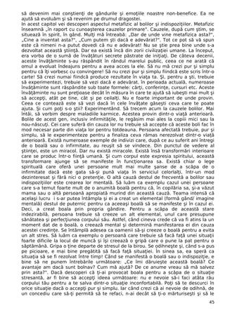 să devenim mai conştienţi de gândurile şi emoţiile noastre non-benefice. Ea ne 
ajută să evoluăm şi să revenim pe drumul dragostei. 
In acest capitol vei descoperi aspectul metafizic al bolilor şi indispoziţiilor. Metafizic 
înseamnă „în raport cu cunoaşterea cauzelor primare". Cauzele, după cum ştim, se 
situează în spirit, în gând. Mulţi mă întreabă: „Dar de unde vine metafizica asta?", 
„Cine a inventat asta?", „Cum putem şti dacă e adevărat?". Tot ce pot să vă spun 
este că nimeni n-a putut dovedi că nu e adevărat! Nu se ştie prea bine unde s-a 
dezvoltat această ştiinţă. Dar ea există încă din zorii civilizaţiei umane. La început, 
era vorba de o sumă de învăţături secrete păstrate de iniţiaţi. De câteva decenii, 
aceste învăţăminte s-au răspândit în rândul marelui public, ceea ce ne arată că 
omul a evoluat îndeajuns pentru a avea acces la ele. Să nu mă crezi pur şi simplu 
pentru că îţi vorbesc cu convingere! Să nu crezi pur şi simplu fiindcă este scris într-o 
carte! Să crezi numai fiindcă produce rezultate în viaţa ta. Şi, pentru a şti, trebuie 
să experimentezi, trebuie să vezi dacă e adevărat. în perioada actuală, numeroase 
învăţăminte sunt răspândite sub toate formele: cărţi, conferinţe, cursuri etc. Aceste 
învăţăminte nu sunt preţioase decât în măsura în care te ajută să iubeşti mai mult şi 
să accepţi, atât pe tine, cât şi pe ceilalţi. Nu e foarte important de unde provin. 
Ceea ce contează este să vezi dacă în cele învăţate găseşti ceva care te poate 
ajuta. Şi cum poţi s-o ştii? Experimentând. Să trecem acum la cauzele bolilor. Mai 
întâi, să vorbim despre maladiile karmice. Acestea provin dintr-o viaţă anterioară. 
Bolile de acest gen, inclusiv infirmităţile, le regăsim mai ales la copiii mici sau la 
nou-născuţi. Cei care suferă din cauza lor nu trebuie să accepte că aceste boli fac în 
mod necesar parte din viaţa lor pentru totdeauna. Persoana afectată trebuie, pur şi 
simplu, să le experimenteze pentru a finaliza ceva rămas nerezolvat dintr-o viaţă 
anterioară. Există numeroase exemple de indivizi care, după ce au suferit ani întregi 
de o boală sau o infirmitate, au reuşit să se vindece. Din punctul de vedere al 
ştiinţei, este un miracol. Dar nu există miracole. Există însă transformări interioare 
care se produc într-o fiinţă umană. Şi cum corpul este expresia spiritului, această 
transformare ajunge să se manifeste în funcţionarea sa. Există chiar o lege 
spirituală care oferă unei persoane mult mai multe şanse de a scăpa de o 
infirmitate dacă este gata să-şi pună viaţa în serviciul celorlalţi, într-un mod 
dezinteresat şi fără nici o pretenţie. O altă cauză destul de frecventă a bolilor sau 
indispoziţiilor este crearea lor mentală. Să luăm ca exemplu cazul unei persoane 
care s-a temut foarte mult de o anumită boală pentru că, în copilăria sa, şi-a văzut 
mama sau o altă persoană apropiată murind din această cauză. Teama intensă că 
acelaşi lucru i s-ar putea întâmpla şi ei a creat un elemental (formă gând/ imagine 
mentală) destul de puternic pentru ca aceeaşi boală să se manifeste şi în cazul ei. 
Deci, a creat boala prin propria gândire. Pentru a scăpa de această stare 
indezirabilă, persoana trebuie să creeze un alt elemental, unul care presupune 
sănătatea şi perfecţiunea corpului său. Astfel, când cineva crede că va fi atins la un 
moment dat de o boală, o creează mental şi determină manifestarea ei din cauza 
acestei credinţe. Se întâmplă adesea ca oamenii să-şi creeze o boală pentru a evita 
un alt stres. Să luăm ca exemplu o persoană care trebuie să facă faţă unei situaţii 
foarte dificile la locul de muncă şi îşi creează o gripă care o pune la pat pentru o 
săptămână. Gripa o ţine departe de stresul de la birou. Se odihneşte şi, când s-a pus 
pe picioare, e mai bine pregătită să facă faţă situaţiei. În sinea sa, ea speră ca 
situaţia să se fi rezolvat între timp! Când se manifestă o boală sau o indispoziţie, e 
bine să ne punem întrebările următoare: „Ce îmi dăruieşte această boală? Ce 
avantaje am dacă sunt bolnav? Cum mă ajută? De ce anume vreau să mă salvez 
prin asta?". Dacă descoperi că ţi-ai provocat boala pentru a scăpa de o situaţie 
stresantă, ar fi bine să accepţi ideea următoare: nu e nevoie să-i faci atâta rău 
corpului tău pentru a te salva dintr-o situaţie inconfortabilă. Poţi să te descurci în 
orice situaţie dacă o accepţi pur şi simplu. Iar când crezi că ai nevoie de odihnă, de 
un concediu care să-ţi permită să te refaci, n-ai decât să ţi-o mărturiseşti şi să le 
45 
 