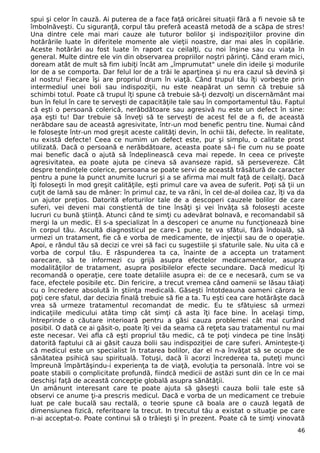 spui şi celor în cauză. Ai puterea de a face faţă oricărei situaţii fără a fi nevoie să te 
îmbolnăveşti. Cu siguranţă, corpul tău preferă această metodă de a scăpa de stres! 
Una dintre cele mai mari cauze ale tuturor bolilor şi indispoziţiilor provine din 
hotărârile luate în diferitele momente ale vieţii noastre, dar mai ales în copilărie. 
Aceste hotărâri au fost luate în raport cu ceilalţi, cu noi înşine sau cu viaţa în 
general. Multe dintre ele vin din observarea propriilor noştri părinţi. Când eram mici, 
doream atât de mult să fim iubiţi încât am „împrumutat" unele din ideile şi modurile 
lor de a se comporta. Dar felul lor de a trăi le aparţinea şi nu era cazul să devină şi 
al nostru! Fiecare îşi are propriul drum în viaţă. Când trupul tău îţi vorbeşte prin 
intermediul unei boli sau indispoziţii, nu este neapărat un semn că trebuie să 
schimbi totul. Poate că trupul îţi spune că trebuie să-ţi dezvolţi un discernământ mai 
bun în felul în care te serveşti de capacităţile tale sau în comportamentul tău. Faptul 
că eşti o persoană colerică, nerăbdătoare sau agresivă nu este un defect în sine: 
aşa eşti tu! Dar trebuie să înveţi să te serveşti de acest fel de a fi, de această 
nerăbdare sau de această agresivitate, într-un mod benefic pentru tine. Numai când 
le foloseşte într-un mod greşit aceste calităţi devin, în ochii tăi, defecte. în realitate, 
nu există defecte! Ceea ce numim un defect este, pur şi simplu, o calitate prost 
utilizată. Dacă o persoană e nerăbdătoare, aceasta poate să-i fie cum nu se poate 
mai benefic dacă o ajută să îndeplinească ceva mai repede. In ceea ce priveşte 
agresivitatea, ea poate ajuta pe cineva să avanseze rapid, să persevereze. Cât 
despre tendinţele colerice, persoana se poate servi de această trăsătură de caracter 
pentru a pune la punct anumite lucruri şi a se afirma mai mult faţă de ceilalţi. Dacă 
îţi foloseşti în mod greşit calităţile, eşti primul care va avea de suferit. Poţi să ţii un 
cuţit de lamă sau de mâner: în primul caz, te va răni, în cel de-al doilea caz, îţi va da 
un ajutor preţios. Datorită eforturilor tale de a descoperi cauzele bolilor de care 
suferi, vei deveni mai conştientă de tine însăţi şi vei învăţa să foloseşti aceste 
lucruri cu bună ştiinţă. Atunci când te simţi cu adevărat bolnavă, e recomandabil să 
mergi la un medic. El s-a specializat în a descoperi ce anume nu funcţionează bine 
în corpul tău. Ascultă diagnosticul pe care-1 pune; te va sfătui, fără îndoială, să 
urmezi un tratament, fie că e vorba de medicamente, de injecţii sau de o operaţie. 
Apoi, e rândul tău să decizi ce vrei să faci cu sugestiile şi sfaturile sale. Nu uita că e 
vorba de corpul tău. E răspunderea ta ca, înainte de a accepta un tratament 
oarecare, să te informezi cu grijă asupra efectelor medicamentelor, asupra 
modalităţilor de tratament, asupra posibilelor efecte secundare. Dacă medicul îţi 
recomandă o operaţie, cere toate detaliile asupra ei: de ce e necesară, cum se va 
face, efectele posibile etc. Din fericire, a trecut vremea când oamenii se lăsau tăiaţi 
cu o încredere absolută în ştiinţa medicală. Găseşti întotdeauna oameni cărora le 
poţi cere sfatul, dar decizia finală trebuie să fie a ta. Tu eşti cea care hotărăşte dacă 
vrea să urmeze tratamentul recomandat de medic. Eu te sfătuiesc să urmezi 
indicaţiile medicului atâta timp cât simţi că asta îţi face bine. În acelaşi timp, 
întreprinde o căutare interioară pentru a găsi cauza problemei cât mai curând 
posibil. O dată ce ai găsit-o, poate îţi vei da seama că reţeta sau tratamentul nu mai 
este necesar. Vei afla că eşti propriul tău medic, că te poţi vindeca pe tine însăţi 
datorită faptului că ai găsit cauza bolii sau indispoziţiei de care suferi. Aminteşte-ţi 
că medicul este un specialist în tratarea bolilor, dar el n-a învăţat să se ocupe de 
sănătatea psihică sau spirituală. Totuşi, dacă îi acorzi încrederea ta, puteţi munci 
împreună împărtăşindu-i experienţa ta de viaţă, evoluţia ta personală. între voi se 
poate stabili o complicitate profundă, fiindcă medicii de astăzi sunt din ce în ce mai 
deschişi faţă de această concepţie globală asupra sănătăţii. 
Un amănunt interesant care te poate ajuta să găseşti cauza bolii tale este să 
observi ce anume ţi-a prescris medicul. Dacă e vorba de un medicament ce trebuie 
luat pe cale bucală sau rectală, o teorie spune că boala are o cauză legată de 
dimensiunea fizică, referitoare la trecut. In trecutul tău a existat o situaţie pe care 
n-ai acceptat-o. Poate continui să o trăieşti şi în prezent. Poate că te simţi vinovată 
46 
 