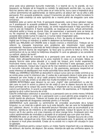 orice preţ să-şi păstreze bunurile materiale, îi e teamă să nu le piardă, să nu-i 
lipsească, se fereşte să le împartă cu ceilalţi; îşi păstrează vechile idei, nu vrea să 
facă loc pentru idei noi; sau sa fie ceea ce ar vrea să fie, lucru care o împiedică să-şi 
cultive sentimentul de apărtenenţă; se reţine pentru că alaturi de" ea se afla o altă 
persoană. Prin această problemă, corpul îi transmite să aibă mai multă încredere în 
viaţă, să aibă credinţa că este sprijinită de o mamă plină de dragoste care este 
Universul. 
DIAREEA este un semn de frică. O persoană disperată, care-şi face gânduri negre, 
va fi predispusă la această problemă. Deseori, e vorba de cineva care veşnic se 
învinovăţeşte, se supără pe sine însăşi, se simte neputincioasă în faţa sarcinilor pe 
care le are de îndeplinit. E foarte sensibilă, se respinge pe sine, refuză alimentele, 
refuzând astfel şi hrana sa divină. Este, de asemenea, o persoană care se teme să 
nu fie respinsă de ceilalţi. Corpul său îi spune că nimeni nu o abandonează, că 
această idee există numai în capul ei, e numai rodul imaginaţiei sale. 
GAZELE INTESTINALE sunt tot o manifestare a fricii. Se spune că teama te face să 
înghiţi aer în timp ce mănânci şi astfel în abdomen se formează gaze. 
ILEITA sau MALADIA LUI CROHN este o boală cronică a intestinului. Trebuie să ne 
referim la mesajele transmise prin probleme ale intestinelor (vezi pagina 
precedentă). Persoana suferindă de ileită trăieşte multe sentimente de frică. Printre 
acestea, domină teama de respingere. îşi face griji cu privire la totul şi nimic. Are 
sentimentul că nu se ridică la înălţimea situaţiilor în care se găseşte şi se consideră 
ca nefiind „destul de bună". 
CANDIDA ALBICANS se manifestă la o persoană care cere prea mult de la sine 
însăşi. Este ultraperfecţionistă şi nu prea realistă în ceea ce o priveşte. Ideea sa 
despre fericire este prea elevată şi o caută tot timpul, prin multe experienţe, 
încercând mereu ceva nou. în plus, de îndată ce fericirea îi este aproape, pune în 
calea ei obstacole. Corpul său îi spune să fie mai realistă şi să vadă bucuria de a trăi 
în lucrurile mărunte din viaţa de fiecare zi. De asemenea, persoana respectivă ar 
avea interesul să desfăşoare mai multe activităţi fizice decât mentale. 
TENIA sau VIERMELE SOLITAR se dezvoltă în corpul cuiva care se crede victimă şi nu 
se simte prea curat în interiorul său. E vorba de o persoană căreia îi este greu să se 
iubească pe sine însăşi şi să-şi vadă propria frumuseţe interioară. Trebuie să se 
identifice cu eul său eristic şi să aibă mai multă încredere în cei din jur. 
VIERMII INTESTINALI apar deseori la cei care „înghit" idei contradictorii cu ale lor, 
idei care nu sunt în acord cu planul lor de viaţă şi care le răpesc bucuria de a trăi. 
Dacă primeşti de la corpul tău acest mesaj, e important să nu accepţi decât ideile 
care-ţi sunt benefice, în acord cu propriile tale valori. De asemenea, ar fi înţelept din 
partea ta să-ţi cultivi bucuria de a trăi. 
COLITA (inflamaţia colonului) e asociată cu o persoană care se simte mereu înfrântă 
şi oprimată. Deseori e vorba de o persoană care a avut părinţi prea exigenţi şi s-a 
simţit lipsită de afecţiune. Trebuie să înveţe să-şi iubească părinţii aşa cum sunt şi 
să nu mai depindă de dragostea celorlalţi pentru a fi fericită. 
ADERENŢELE sunţ asociate cu sentimente de vinovăţie acumulate de-a lungul 
timpului, cu un mod de a gândi care nu-ţi este benefic, dar pe care te încăpăţânezi 
să-1 păstrezi. Atunci, în corp se dezvoltă ţesuturi fibroase care se acumulează şi se 
întăresc, lipindu-se de intestine şi de organele genitale. Corpul îţi spune să nu mai 
încerci să fii dur pentru a-ţi crea impresia că totul merge bine. încetează să-ţi mai 
cultivi sentimentele de vinovăţie şi acceptă că ai acţionat aşa cum ştiai mai bine. 
APENDICITA este un alt efect al fricii. Persoanei afectate îi lipseşte bucuria de a trăi. 
Se simte laşă, nesigură pe sine. Este vorba de o persoană care, în general, se reţine 
şi deseori e mult prea sensibilă. Crede că nu există nici o ieşire din situaţia în care 
se găseşte. 
RINICHII constituie pentru corpul nostru un mijloc foarte important de a se debarasa 
de otrăvuri, de toxine, de deşeuri. De aceea, retenţia de apă sau umflarea apare, în 
53 
 