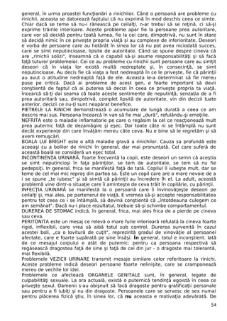 general, în urma proastei funcţionări a rinichilor. Când o persoană are probleme cu 
rinichii, aceasta se datorează faptului că nu exprimă în mod deschis ceea ce simte. 
Chiar dacă se teme să nu-i rănească pe ceilalţi, n-ar trebui să se reţină, ci să-şi 
exprime trăirile interioare. Aceste probleme apar fie la persoane prea autoritare, 
care vor să decidă pentru toată lumea, fie la cei care, dimpotrivă, nu sunt în stare 
să decidă nimic în ce priveşte propria viaţă şi au complexe de inferioritate. Deseori 
e vorba de persoane care au hotărât în sinea lor că nu pot avea niciodată succes, 
care se simt neputincioase, lipsite de autoritate. Când se spune despre cineva că 
are „rinichii solizi", înseamnă că e capabil să-şi asume responsabilităţi şi să facă 
faţă tuturor problemelor. Cei ce au probleme cu rinichii sunt persoane care au simţit 
deseori că în viaţa lor există multă nedreptate şi, în consecinţă, se simt 
neputincioase. Au decis fie că viaţa a fost nedreaptă în ce le priveşte, fie că părinţii 
au avut o atitudine nedreaptă faţă de ele. Aceasta le-a determinat să fie mereu 
puse pe critică. Dacă ai probleme de acest gen, e foarte important să devii 
conştientă de faptul că ai puterea să decizi în ceea ce priveşte propria ta viaţă. 
încearcă să-ţi dai seama că toate aceste sentimente de neputinţă, senzaţia de a fi 
prea autoritară sau, dimpotrivă, complet lipsită de autoritate, vin din decizii luate 
anterior, decizii ce nu-ţi sunt neapărat benefice. 
PIETRELE LA RINICHI demonstrează o acumulare de lungă durată a ceea ce am 
descris mai sus. Persoana încearcă în van să fie mai „dură", refulându-şi emoţiile. 
NEFRITA este o maladie inflamatorie pe care o regăsim la cel ce reacţionează mult 
prea puternic faţă de dezamăgire şi eşec. Dar toate câte ni se întâmplă nu sunt 
decât experienţe din care învăţăm mereu câte ceva. Nu e bine să le regretăm şi să 
avem remuşcări. 
BOALA LUI BRIGHT este o altă maladie gravă a rinichilor. Cauza sa profundă este 
aceeaşi cu a bolilor de rinichi în general, dar mai pronunţată. Cel care suferă de 
această boală se consideră un eşec total. 
INCONTINENŢA URINARĂ, foarte frecventă la copii, este deseori un semn că aceştia 
se simt neputincioşi în faţa părinţilor, se tem de autoritate, se tem să nu fie 
pedepsiţi. In general, frica se manifestă faţă de tată. Copilul îl iubeşte mult, dar se 
teme de cel mai mic reproş din partea sa. Este un copil care are o mare nevoie de a 
i se spune „te iubesc" şi să simtă că părinţii au încredere îh el. La adult, această 
problemă vine dintr-o situaţie care îi aminteşte de ceva trăit în copilărie, cu părinţii. 
INFECŢIA URINARĂ se manifestă la o persoană care îi învinovăţeşte deseori pe 
ceilalţi şi, mai ales, pe partenerul de viaţă. E vremea să-şi accepte responsabilitatea 
pentru tot ceea ce i se întâmplă, să devină conştientă că „întotdeauna culegem ce 
am semănat". Dacă nu-i place rezultatul, trebuie să-şi schimbe comportamentul. 
DUREREA DE STOMAC indică, în general, frica, mai ales frica de a pierde pe cineva 
sau ceva. 
PERITONITA este un mesaj ce relevă o mare furie interioară refulată la cineva foarte 
rigid, inflexibil, care vrea să aibă totul sub control. Durerea survenită în cazul 
acestei boli, „ca o lovitură de cuţit", reprezintă gradul de vinovăţie al persoanei 
afectate, care e foarte supărată pe sine însăşi. În general, totul e inconştient. Iată 
de ce mesajul corpului e atât de puternic: pentru ca persoana respectivă să 
regăsească dragostea faţă de sine şi faţă de cei din jur - o dragoste mai tolerantă, 
mai flexibilă. 
Problemele VEZICII URINARE transmit mesaje similare celor referitoare la rinichi. 
Aceste probleme indică deseori persoane foarte nelinişite, care se cramponează 
mereu de vechile lor idei. 
Problemele ce afectează ORGANELE GENITALE sunt, în general, legate de 
culpabilităţi sexuale. La ora actuală, există o puternică tendinţă egoistă în ceea ce 
priveşte sexul. Oamenii s-au obişnuit să facă dragoste pentru gratificaţii personale 
sau pentru a fi iubiţi şi nu din dragoste. Persoanele care se servesc de sex numai 
pentru plăcerea fizică ştiu, în sinea lor, că nu aceasta e motivaţia adevărată. De 
54 
 