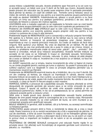 aceea trăiesc culpabilităţi sexuale. Aceste probleme apar frecvent şi la cei care nu-şi 
acceptă sexul: un băiat care şi-ar fi dorit să fie fată sau invers. Această decizie 
poate proveni din educaţie sau îşi poate avea originea chiar în perioada prenatală, 
dacă părinţii îşi doreau un copil de celălalt sex. Femeile care-şi folosesc sexul ca 
mijloc de comerţ, de posesiune sau pentru a-şi exercita puterea asupra partenerului 
de viaţă au deseori VAGINITĂ. îmbolnăvindu-se, găsesc o scuză pentru a nu face 
dragoste un timp sau pentru a-şi pedepsi partenerul, privându-1 de sex. Iată un 
exemplu de folosire a sexului din motive egoiste. 
LEUCOREEA este o maladie vaginală ce se regăseşte la femeile care se cred lipsite 
de orice putere asupra bărbaţilor sau la cele care sunt supărate pe partenerul lor. 
Probleme ale OVARELOR sau UTERULUI apar la cele care nu-şi folosesc îndeajuns 
creativitatea pentru a-şi exercita puterea asupra propriei vieţi sau pentru a lua 
contact cu puterea de a crea în alte domenii. 
Problemele legate de MENSTRUAŢIE sunt o consecinţă a refuzului propriei feminităţi. 
Pot apărea la o femeie care ar fi preferat să fie bărbat sau la cea care-şi refuză 
principiul feminin şi încearcă să proiecteze imaginea unei „femei bionice", 
exprimându-şi mai cu seamă principiul masculin. Ea crede că trebuie să facă totul 
singură, fără ajutorul unui bărbat. Nu vrea să depindă de un bărbat. Pe de altă 
parte, dorinţa sa cea mai profundă este de a avea în viaţa ei pe cineva. Uneori, o 
femeie cu probleme menstruale crede că sexul este „păcat", „rău", „animalic". Din 
teamă şi vinovăţie, refuză să-şi trăiască sexualitatea. Această femeie trebuie să 
accepte că tot ceea ce se întâmplă în trupul ei: dorinţele sexuale, feminitatea, 
sexualitatea sunt lucruri perfect normale, naturale. în plus, trebuie să aibă dreptul 
de a avea un bărbat în viaţa ei. încetând de a mai acţiona ca un bărbat, va face loc 
bărbatului dorit. 
Un AVORT reprezintă, pur şi simplu, teama inconştientă de viitor şi faptul că mama 
nu se simte pregătită pentru venirea pe lume a copilului. Ea poate fi provocată şi de 
sufletul copilului care s-a răzgândit în ceea ce priveşte alegerea părinţilor sau a 
momentului revenirii pe Pământ. 
Problemele de MENOPAUZĂ exprimă teama de a îmbătrâni, de a nu mai fi dorită. Ele 
vin din credinţa că femeia, pe măsură ce înaintează în vârstă, devine inutilă. 
Aceasta trebuie să accepte că, mai curând, va accede la o mai mare înţelepciune şi, 
prin experienţa sa de viaţă, poate trăi multe momente fericite. Nu vârsta e cea care 
contează, ci ceea ce facem în fiecare etapă a vieţii noastre. 
HERPESUL GENITAL e provocat de culpabilităţi sexuale. Persoana afectată se simte 
dezgustată de organele genitale ale sexului opus şi se simte vinovată de acest 
dezgust. Corpul îi spune să verifice de unde vine această credinţă şi să i-o 
povestească partenerului. Astfel, în loc să se pedepsească, îşi va putea permite să 
iubească această parte a corpului uman. 
SIDA este o boală gravă care denotă o culpabilitate sexuală foarte profundă. 
Negaţia de sine poate merge până la convingerea de a nu merita viaţa. Persoanele 
atinse de această maladie nu se cred suficient de bune, se simt murdare şi au 
compensat aceasta prin gratificaţii sexuale. 
BOLILE VENERICE în general, atât la bărbat, cât şi la femeie, au aceeaşi semnificaţie 
ca herpesul genital. 
STERILITATEA poate proveni dintr-o frică, o rezistenţă la ideea de a crea o nouă 
viaţă. Poate însemna şi că nu există necesitatea de a trăi o experienţă de părinte. în 
caz de sterilitate, e bine să avem încredere în viaţă şi să ne îndreptăm gândul spre 
Dumnezeul nostru interior, pentru a descoperi dacă e bine sau nu să avem un copil. 
In primul rând, e important să învăţăm să ne iubim si să ne acceptăm asa cum 
suntem. 
FRUSTRĂRILE DE ORIGINE SEXUALĂ corespund unei educaţii foarte rigide în ce 
priveşte sexul. Cei afectaţi sunt încredinţaţi că organele genitale sunt sinonime cu 
păcatul, cu murdăria. 
55 
 