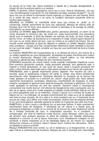 să ajungi să te simţi rău. Dacă problema e legată de o situaţie dezagreabilă, e 
timpul să treci la acţiune pentru a o rezolva. 
VOMA, în general, indică respingerea cuiva sau a ceva. Pune-ţi întrebarea: „Ce sau 
cine mă deranjează în prezent? Ce mă împiedică să diger această situaţie?*'. Ce am 
spus mai sus se referă la vomitarea hranei ingerate cu câteva ore mai înainte. Dacă 
nu e vorba de asta, atunci e un semn al curăţării interioare provenite dintr-un 
conflict deja rezolvat. 
ARSURILE LA STOMAC se manifestă când ceva sau cineva te „arde" şi, în 
consecinţă, trăieşti sentimente de furie sau neputinţă. Mesajul de reţinut este să 
încetezi să-ţi mai fie frică, să-ţi exprimi nevoile şi dorinţele şi să accepţi că ceilalţi, 
fiind diferiţi, au nevoi diferite. 
ULCERUL LA STOMAC sau DUODEN este, pentru persoana afectată, un semn că se 
simte devorată în interiorul său. De multe ori, vede evenimentele mai dramatice 
decât sunt în realitate. E plină de îndoieli, de nelinişti, de stres. îşi face multe griji 
pentru nimic. Ar trebui să discearnă ce e important în viaţă. Ulcerul apare deseori la 
cel care nu se simte destul de bun, care se critică şi se judecă tot timpul. De aici 
rezultă multă iritabilitate şi lipsă de răbdare în relaţiile cu ceilalţi. Mesajul corpului 
este următorul: „începe să-ţi faci complimente! Observă-ţi toate calităţile şi bucură-te 
mai mult de viaţă!". Treptat, emoţiile vor face loc unui sentiment de bine şi linişte 
interioară. 
La originea ANXIETĂŢII stă incapacitatea de a ne detaşa de trecut, din teama de a 
nu vedea repetându-se ceva dezagreabil. Anxietatea se poate manifesta prin noduri 
la nivelul stomacului. Mesajul este următorul: respiră adânc, nu mai alimenta 
trecutul cu gândurile tale, trăieşte din plin momentul jirezent. 
OTRĂVIREA provenită din hrană indică multe supărări îndreptate împotriva cuiva. 
Este expresia gândurilor otrăvite, însăşi persoana afectată, prin gândurile sale, a 
ingerat o hrană otrăvitoare. Ai mai auzit de cazuri când o singură persoană din 
patru a fost otrăvită, deşi toate patru mâncaseră acelaşi lucru? Acum ştii explicaţia. 
PANCREASUL este o glandă importantă pentru digestie. Prin insulina pe care o 
secretă, ajută la stabilizarea nivelului de zahăr în sânge. Una dintre problemele 
pancreasului este hipoglicemia. Persoana afectată nu reuşeşte să se bucure de 
viaţă, găseşte că aceasta nu e suficient de „dulce", după gustul său. Doar zahărul 
reprezintă recompensa, tandreţea, afecţiunea, manifestările de dragoste. în zilele 
noastre, societatea în general duce lipsă de dragoste, tandreţe şi afecţiune. Cei mai 
mulţi aşteaptă ca fericirea să vină din exterior. Oamenii caută o recompensă 
consumând mai multe dulciuri. Cel afectat de hipoglicemie este o persoană care nu 
ştie să se apere, trece prin multe angoase şi trăieşte multă ostilitate faţă de cei din 
jur când aşteptările sale nu se împlinesc. Corpul îi spune că e vremea să înveţe să 
digere tot ce i se întâmplă, să accepte evenimentele din viaţa sa şi să se adapteze 
mai bine la orice situaţie, fie că a ales-o în mod conştient sau nu. îi transmite să se 
bucure de viaţă, să-şi ofere mai multe recompense, ţinând cont de propriile dorinţe, 
în loc să le facă plăcere celorlalţi sperând că astfel va fi apreciat sau iubit mai mult. 
DIABETULUI, a cărui cauză o constituie tot un pancreas bolnav, îi este caracteristic 
sentimentul lipsei de dragoste. Îl afectează pe cel căruia îi e foarte greu să 
primească dragostea şi crede că nu merită să se bucure de viaţă. Diabeticul suferă 
de o tristeţe profundă de care, în majoritatea cazurilor, nu e conştient. In 
compensaţie, are chef să mănânce multe dulciuri, paste făinoase, pâine sau orice 
alt aliment care produce glucoza, în afară de credinţa că-i lipseşte afecţiunea, 
diabeticul e convins că are şi lipsuri financiare. Cum întotdeauna culegem ce am 
semănat, e foarte important ca el să înţeleagă faptul că, de vreme ce-i lipseşte 
afecţiunea, trebuie s-o semene. Dacă îi lipsesc banii, trebuie să-i dăruiască - fără a 
se aştepta la ceva în schimb! 
Mesajul PANCREATITEI este similar cu cel al diabetului şi al hipoglicemiei. In plus, 
apar mânia şi sentimentul de frustrare. Mesajul pe care îl primeşti prin intermediul 
58 
 