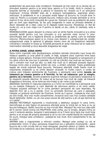 problemelor de pancreas este următorul: încetează să mai crezi că ai nevoie de un 
stimulent exterior pentru a te simţi bine, pentru a fi tu însăţi. Intră în contact cu 
propriile dorinţe şi necesităţi şi pleacă în căutarea lor. Acesta va fi un stimulent 
important. Funcţia SPLINEI este de a produce hemoglobina, pigmenţii biliari, 
anticorpii. O problemă în ce o priveşte arată faptul că bucuria nu circulă bine în 
viaţa ta. Pentru a cunoaşte această bucurie, trebuie să-ţi accepţi dorinţele şi să le 
exprimi în loc să te simţi vinovată din cauza lor. Oamenii care au probleme de acest 
gen se simt uşor deprimaţi, îşi fac griji exagerate în ceea ce priveşte detaliile şi 
devin obsedaţi de o idee, ceea ce le răpeşte toată bucuria. Paradoxal, ei râd de 
multe ori, ca şi cum viaţa n-ar fi pentru ei decât un joc, când, în realitate, este o 
dramă! 
MONONUCLEOZA apare deseori la cineva care se simte foarte vinovată şi şi-a atras 
această boală pentru a-şi lua concediu şi a-şi permite nişte lucruri în plus. 
Semnificaţia bolii are o legătură directă cu problemele de splină, care îşi măreşte 
volumul. Mononucleoza apare şi la cineva care deseori îi subapreciază pe ceilalţi, 
subapreciază viaţa în general şi găseşte mereu ceva de zis împotriva celorlalţi, 
criticându-i constant în sinea sa. Această persoană ar avea interesul să se vadă prin 
intermediul celorlalţi şi să-şi dezvolte dragostea de viaţă. 
A PATRA ZONĂ: ZONA INIMII 
Zona inimii cuprinde cele douăsprezece vertebre dorsale (toracale) care încep din 
mijlocul spatelui şi urcă până la ceafă, în faţă, acoperă zona cuprinsă între baza 
sânilor şi baza gâtului. Energia inimii trebuie dirijată către dragoste şi compasiune şi 
nu către critica de sine sau a celorlalţi. Cu cât ne criticăm mai mult pe noi înşine, cu 
cât îi criticăm mai mult pe alţii, cu atât mai mult va fi afectată această regiune. 
Energia inimii este şi energia iertării de sine, a iertării celorlalţi. Toate problemele 
legate de inimă exprimă lipsa bucuriei. Persoana afectată crede foarte mult în 
importanţa strădaniei şi se simte deseori stresată. în multe cazuri, e vorba de 
cineva care trăieşte sentimente de frustrare, o persoană care simte nevoia să 
iubească pe cineva pentru a fi fericită, în loc să iubească, pur şi simplu, 
pentru că e fericită. Aceste probleme exprimă mesajul că persoana respectivă nu 
îşi respectă nevoile afective. Ar trebui să se bucure mai mult de viaţă, să trăiască 
dragostea şi fericirea, să se ierte pe sine însăşi şi să-i ierte şi pe ceilalţi. 
ANGOASA resimţită în regiunea pieptului şi a inimii se manifestă la o persoană care 
nu se iubeşte îndeajuns şi care depinde de altcineva pentru a se simţi iubită. 
Trăieşte această nelinişte fie în urma pierderii persoanei de care depindea, fie 
datorită fricii de a nu o pierde. Cum nu primeşte fericirea pe care o aşteaptă, 
trăieşte un profund sentiment de frustrare. Inima sa îi spune: „Iubeşte-te mai mult 
pe tine însăţi, fă-ţi mai multe complimente. încearcă să-ţi vezi mai curând calităţile 
decât defectele. Astfel, nu vei mai avea nevoie de alţii pentru a şti că eşti demnă de 
a fi iubită". 
ANGINA PECTORALĂ reprezintă o insuficienţă a debitului sanguin în zona inimii. 
Semnificaţia ei este faptul că persoana afectată pune la inimă tot ce face şi nu se 
bucură îndeajuns. Astfel, bucuria nu mai circulă liber. Mesajul? Nu mai lua viaţa atât 
de în serios! Când cineva are PALPITAŢII, este vorba, pur şi simplu, despre inima sa 
care îi reclamă atenţia. Aceasta îi semnalează că ar fi bine să-şi facă mai mult timp 
pentru a se ocupa de propria persoană şi să nu se mai creadă lipsită de importanţă. 
Pe scurt, mesajul este următorul: „Iubeşte-te mai mult, fă-ţi complimente în loc să 
te critici". 
ARITMIA este o iregularitate a ritmului cardiac. Mesajul este acelaşi cu cel al 
problemelor inimii; în plus, persoana respectivă are o atitudine inconstantă - adică 
bucuria de a trăi circulă într-un mod neregulat, prezintă vârfuri şi căderi. Ar trebui 
să înveţe să se iubească, să-şi dea dreptul să aibă aceste vârfuri şi căderi! 
59 
 