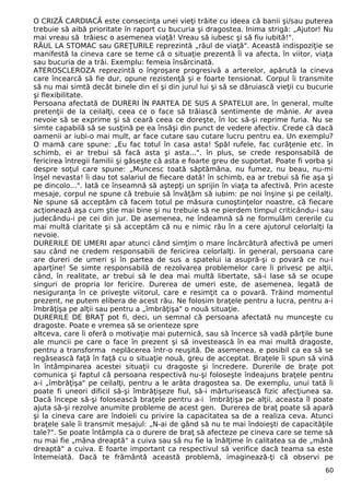 O CRIZĂ CARDIACĂ este consecinţa unei vieţi trăite cu ideea că banii şi/sau puterea 
trebuie să aibă prioritate în raport cu bucuria şi dragostea. Inima strigă: „Ajutor! Nu 
mai vreau să trăiesc o asemenea viaţă! Vreau să iubesc şi să fiu iubită!". 
RĂUL LA STOMAC sau GREŢURILE reprezintă „răul de viaţă". Această indispoziţie se 
manifestă la cineva care se teme că o situaţie prezentă îi va afecta, în viitor, viaţa 
sau bucuria de a trăi. Exemplu: femeia însărcinată. 
ATEROSCLEROZA reprezintă o îngroşare progresivă a arterelor, apărută la cineva 
care încearcă să fie dur, opune rezistenţă şi e foarte tensionat. Corpul îi transmite 
să nu mai simtă decât binele din el şi din jurul lui şi să se dăruiască vieţii cu bucurie 
şi flexibilitate. 
Persoana afectată de DURERI ÎN PARTEA DE SUS A SPATELUI are, în general, multe 
pretenţii de la ceilalţi, ceea ce o face să trăiască sentimente de mânie. Ar avea 
nevoie să se exprime şi să ceară ceea ce doreşte, în loc să-şi reprime furia. Nu se 
simte capabilă să se susţină pe ea însăşi din punct de vedere afectiv. Crede că dacă 
oamenii ar iubi-o mai mult, ar face cutare sau cutare lucru pentru ea. Un exemplu? 
O mamă care spune: „Eu fac totul în casa asta! Spăl rufele, fac curăţenie etc. în 
schimb, ei ar trebui să facă asta şi asta...". în plus, se crede responsabilă de 
fericirea întregii familii şi găseşte că asta e foarte greu de suportat. Poate fi vorba şi 
despre soţul care spune: „Muncesc toată săptămâna, nu fumez, nu beau, nu-mi 
înşel nevasta! îi dau tot salariul de fiecare dată! în schimb, ea ar trebui să fie aşa şi 
pe dincolo...". Iată ce înseamnă să aştepţi un sprijin în viaţa ta afectivă. Prin aceste 
mesaje, corpul ne spune că trebuie să învăţăm să iubim: pe noi înşine şi pe ceilalţi. 
Ne spune să acceptăm că facem totul pe măsura cunoştinţelor noastre, că fiecare 
acţionează aşa cum ştie mai bine şi nu trebuie să ne pierdem timpul criticându-i sau 
judecându-i pe cei din jur. De asemenea, ne îndeamnă să ne formulăm cererile cu 
mai multă claritate şi să acceptăm că nu e nimic rău în a cere ajutorul celorlalţi la 
nevoie. 
DURERILE DE UMERI apar atunci când simţim o mare încărcătură afectivă pe umeri 
sau când ne credem responsabili de fericirea celorlalţi. în general, persoana care 
are dureri de umeri şi în partea de sus a spatelui ia asupră-şi o povară ce nu-i 
aparţine! Se simte responsabilă de rezolvarea problemelor care îi privesc pe alţii, 
când, în realitate, ar trebui să le dea mai multă libertate, să-i lase să se ocupe 
singuri de propria lor fericire. Durerea de umeri este, de asemenea, legată de 
nesiguranţa în ce priveşte viitorul, care e resimţit ca o povară. Trăind momentul 
prezent, ne putem elibera de acest rău. Ne folosim braţele pentru a lucra, pentru a-i 
îmbrăţişa pe alţii sau pentru a „îmbrăţişa" o nouă situaţie. 
DURERILE DE BRAŢ pot fi, deci, un semnal că persoana afectată nu munceşte cu 
dragoste. Poate e vremea să se orienteze spre 
altceva, care îi oferă o motivaţie mai puternică, sau să încerce să vadă părţile bune 
ale muncii pe care o face în prezent şi să investească în ea mai multă dragoste, 
pentru a transforma neplăcerea într-o reuşită. De asemenea, e posibil ca ea să se 
regăsească faţă în faţă cu o situaţie nouă, greu de acceptat. Braţele îi spun să vină 
în întâmpinarea acestei situaţii cu dragoste şi încredere. Durerile de braţe pot 
comunica şi faptul că persoana respectivă nu-şi foloseşte îndeajuns braţele pentru 
a-i „îmbrăţişa" pe ceilalţi, pentru a le arăta dragostea sa. De exemplu, unui tată îi 
poate fi uneori dificil să-şi îmbrăţişeze fiul, să-i mărturisească fizic afecţiunea sa. 
Dacă începe să-şi folosească braţele pentru a-i îmbrăţişa pe alţii, aceasta îl poate 
ajuta să-şi rezolve anumite probleme de acest gen. Durerea de braţ poate să apară 
şi la cineva care are îndoieli cu privire la capacitatea sa de a realiza ceva. Atunci 
braţele sale îi transmit mesajul: „N-ai de gând să nu te mai îndoieşti de capacităţile 
tale?". Se poate întâmpla ca o durere de braţ să afecteze pe cineva care se teme să 
nu mai fie „mâna dreaptă" a cuiva sau să nu fie la înălţime în calitatea sa de „mână 
dreaptă" a cuiva. E foarte important ca respectivul să verifice dacă teama sa este 
întemeiată. Dacă te frământă această problemă, imaginează-ţi că observi pe 
60 
 