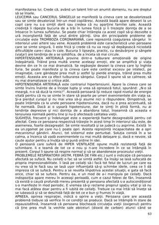 manifestarea lui. Crede că, având un talent într-un anumit domeniu, nu are dreptul 
să se însele. 
LEUCEMIA sau CANCERUL SÂNGELUI se manifestă la cineva care se devalorizează 
sau se simte devalorizat într-un mod copilăresc. Această boală apare deseori la un 
copil care nu s-a simţit dorit sau credea că nu aparţine familiei sale. Această 
credinţă îi răpeşte bucuria de a trăi în lumea fizică şi îi trezeşte dorinţa de a se 
întoarce în lumea sufletului. Se poate chiar întâmpla ca acest copil să-şi dezvolte o 
ură inconştientă faţă de unul dintre părinţi. Una din principalele probleme de 
circulaţie este TROMBOZA CORONARIANĂ, care reprezintă coagularea sângelui în 
interiorul unei artere sau vene. Această problemă este caracteristică unei persoane 
care se simte singură, îi este frică şi crede că nu va reuşi să depăşească niciodată 
dificultăţile care-i stau în cale. Bucuria îi lipseşte, practic, cu desăvârşire şi sângele 
(viaţa!) are tendinţa de a se solidifica, de a înceta să mai circule. 
HIPERTENSIUNEA ARTERIALĂ provine dintr-o tulburare emoţională de origine 
îndepărtată. Trăind prea multă vreme aceleaşi emoţii, ele se amplifică şi viaţa 
devine din ce în ce mai dramatică. Se regăseşte deseori la cineva care îşi înghite 
furia. Se poate manifesta şi la cineva care este centrat excesiv pe intelect, pe 
imaginaţie, care gândeşte prea mult şi astfel îşi pierde energia, trăind prea multe 
emoţii. Aceasta are ca efect tulburarea sângelui. Corpul îi spune să se calmeze, să 
nu mai dramatizeze si critice atât. 
HIPOTENSIUNEA ARTERIALĂ este contrariul hipertensiunii. Apare la cineva care se 
simte învins înainte de a începe lupta şi vrea să oprească totul, spunând: „N-o să 
meargă, n-o să ducă la nimic!". Această persoană îşi reduce rapid nivelul de energie 
vitală pentru că nu se simte în stare să poarte pe umeri evenimentele din viaţa sa. 
Şi-a pierdut curajul şi nu mai vrea să-şi asume nici o răspundere. Dimpotrivă, se 
poate întâmpla ca la unele persoane hipotensiunea, dacă nu e prea accentuată, să 
fie normală. Dacă ai o uşoară hipotensiune, dar te simţi în plină formă, nu ai 
tendinţe depresive şi nici dorinţa de a abandona totul, înseamnă că aceasta e 
tensiunea normală pentru tine şi nu-ţi afectează calitatea vieţii. 
SUGHIŢUL frecvent şi îndelungat este o experienţă foarte dezagreabilă pentru cel 
afectat. Ceea ce persoana respectivă trăieşte în acest timp în interiorul său este, de 
asemenea, foarte dezagreabil. Se simte revoltată şi se judecă cu asprime. Există în 
ea un.zgomot pe care nu-1 poate opri. Acesta reprezintă incapacitatea de a opri 
mecanismul gândirii. Atunci, tot sistemul este perturbat. Soluţia constă în a se 
calma, a încerca să vadă evenimentele cu mai multă detaşare şi, dacă e nevoie, să 
caute ajutor pentru a învăţa să-şi pună ordine în idei. 
O persoană care suferă de HIPER VENTILAŢIE opune multă rezistenţă faţă de 
schimbare. Ii e teamă de tot ce e nou şi n-are încredere în ce se întâmplă în 
prezent. Corpul îi spune să respire normal şi să se abandoneze procesului vieţii. 
PROBLEMELE RESPIRATORII (ASTM, FEBRĂ DE FÂN etc.) sunt o indicaţie că persoana 
afectată se sufocă. Nu ceilalţi o fac să se simtă astfel. Ea însăşi se lasă sufocată de 
propria impresionabilitate. îi lasă pe ceilalţi să-i facă tot felul de lucruri pe care ea 
nu vrea să le facă sau se lasă uşor influenţată să-şi schimbe ideile, ceea ce îi dă 
impresia că se sufocă. Pentru a se revolta împotriva acestei situaţii, e gata să facă 
orice, chiar să se sufoce. Pentru ea, e un mod de a-i manipula pe ceilalţi. Dacă 
indispoziţia apare mereu în aceeaşi perioadă, cum e cazul febrei de fân, înseamnă 
că există o cauză profundă mereu prezentă şi persoana afectată s-a autocondiţionat 
s-o manifeste în mod periodic. E vremea să-şi reclame propriul spaţiu vital şi să nu 
mai facă atâtea doar pentru a fi iubită de ceilalţi. Trebuie ca mai întâi să înveţe să 
se iubească şi să se deschidă faţă de tot ce e bun şi frumos în viaţă. 
APNEEA, oprirea respiraţiei, indică o oprire a vieţii. Persoana care are această 
problemă trebuie să verifice în ce condiţii se produce. Dacă se întâmplă în stare de 
repaus/odihnă, înseamnă că persoana blochează circulaţia vieţii (oxigenul) pentru 
că ţine prea mult la vechile sale obiceiuri (dioxid de carbon) atunci când se 
63 
 