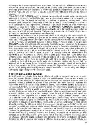 odihneşte. Ar fi bine să-şi schimbe atitudinea faţă de odihnă. ASFIXIA e cauzată de 
obstrucţia căilor respiratorii. Se produce la cineva care păstrează în sine o frică 
profundă, provenind din copilărie. E vremea ca persoana respectivă să-şi ia viaţa în 
propriile mâini, să uite trecutul şi să aibă încredere în viaţă, care are grijă de nevoile 
tuturor. 
PROBLEMELE DE PLĂMÂNI survin la cineva care nu ştie să inspire viaţa, nu ştie să-şi 
găsească interesul în activităţile pe care le desfăşoară, crede că nu merită să 
trăiască din plin. Se teme de moarte - o teamă, în general, inconştientă. Orice 
incident care simbolizează moartea cuiva sau a ceva o face să retrăiască această 
teamă inconştientă şi angoasantă. Ar trebui să-şi aducă aminte că orice moarte dă 
naştere la ceva nou. Când e vorba de un EMFIZEM PULMONAR, acesta indică 
nemulţumire. Persoana suferindă trebuie să înveţe să-şi dorească fericirea în loc să 
aştepte ca alţii să o facă fericită. Trebuie, de asemenea, să înveţe să-şi creeze 
bucuria, nu să aştepte s-o primească de la ceilalţi. 
PNEUMONIA se manifestă la o persoană obosită de viaţă şi de responsabilităţi. 
Trăieşte cu uşurinţă emoţii şi e posibil să se simtă disperată faţă de un aspect al 
vieţii sale. Mesajul primit de la corpul său: să se bucure mai mult de viaţă şi să vadă 
tot ce e frumos, să găsească bucuria în tot ce face, în fiecare clipă. în ce priveşte 
BRONŞITA, ea îşi are originea într-un mediu familial greu de suportat fie din cauza 
lipsei de comunicare, fie din cauza certurilor în exces. Persoana afectată se simte 
laşă, descurajată de viaţă. Ar fi timpul să înveţe să creeze dragostea şi bucuria în 
viaţa sa de fiecare zi şi să nu mai depindă de ceilalţi pentru a fi fericită. Mesajul 
pentru ANGINA DIFTERICĂ este acelaşi ca pentru bronşită. Problemele de 
AEROFAGIE se manifestă la cineva care înghite prea mult aer. Cum aerul este 
simbolul vieţii, această persoană crede că trebuie să le dea viaţă altora devenind, 
de exemplu, cel care-i face pe ceilalţi să râdă când se află într-un grup. Această 
credinţă o face să trăiască sentimente de anxietate pentru că, într-un fel, se 
forţează să fie altcineva. în loc să respire aerul, pur şi simplu, adică să aspire viaţa 
în mod natural fiind ea însăşi, persoana respectivă înghite aer în exces crezând că 
asta îi va da energia necesară pentru a deveni altcineva. Ar trebui să-şi dea dreptul 
să fie şi să acţioneze potrivit cu ceea ce este. 
A CINCEA ZONĂ: ZONA GÂTULUI 
Această zonă se întinde între baza gâtului şi gură. În această parte a corpului, 
energia trebuie folosită pentru a exprima creativitatea. Puterea de a crea se 
situează de fapt mai jos, în regiunea centrului sacral. Dar energia utilizată pentru a 
exprima această putere în lumea fizică provine din zona gâtului. Aceasta nu 
reprezintă altceva decât energia centrului sacral, transmutată pentru a putea urca 
spre centrul „fiinţei", care se va exprima astfel prin intermediul acestei energii. Este 
energia folosită pentru a vorbi şi pentru tot ce are legătură cu producerea de 
sunete. Calitatea sa optimă se manifestă atunci când nu exprimăm decât adevărul. 
în urma utilizării corecte a acestei energii, omul începe să obţină o abundenţă de 
rezultate şi are impresia că trăieşte miracole! Graţie acestei energii, avem 
certitudinea că tot ce ni se întâmplă are o soluţie. Când accepţi că toate situaţiile, 
toate persoanele cu care te confrunţi au fost create de tine în vederea creşterii 
personale, a dezvoltării conştiinţei de sine, este un semn că foloseşti în mod corect 
această energie. Cu cât omul este într-un contact mai strâns cu „fiinţa" sa, cu „eul 
superior", cu atât mai puţin se simte singur. Atunci când folosim numai energia de 
bază, acea energie materială mai condensată, ne simţim singuri şi ne e greu să 
credem că problemele noastre au o soluţie. Pe măsură ce ne dezvoltăm nişte 
vibraţii mai înalte şi energia devine mai subtilă, începem să ne simţim tot mai 
aproape de Dumnezeu. Atunci ştim că nu vom fi niciodată singuri. în această zonă 
se situează ultimele şapte vertebre ale coloanei, şi anume vertebrele cervicale. 
Acestea se află în partea din spate a gâtului, de-a lungul cefei. Zona gâtului ne 
64 
 