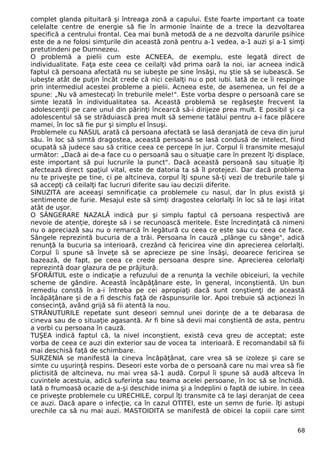 complet glanda pituitară şi întreaga zonă a capului. Este foarte important ca toate 
celelalte centre de energie să fie în armonie înainte de a trece la dezvoltarea 
specifică a centrului frontal. Cea mai bună metodă de a ne dezvolta darurile psihice 
este de a ne folosi simţurile din această zonă pentru a-1 vedea, a-1 auzi şi a-1 simţi 
pretutindeni pe Dumnezeu. 
O problemă a pielii cum este ACNEEA, de exemplu, este legată direct de 
individualitate. Faţa este ceea ce ceilalţi văd prima oară la noi, iar acneea indică 
faptul că persoana afectată nu se iubeşte pe sine însăşi, nu ştie să se iubească. Se 
iubeşte atât de puţin încât crede că nici ceilalţi nu o pot iubi. Iată de ce îi respinge 
prin intermediul acestei probleme a pielii. Acneea este, de asemenea, un fel de a 
spune: „Nu vă amestecaţi în treburile mele!". Este vorba despre o persoană care se 
simte lezată în individualitatea sa. Această problemă se regăseşte frecvent la 
adolescenţii pe care unul din părinţi încearcă să-i dirijeze prea mult. E posibil şi ca 
adolescentul să se străduiască prea mult să semene tatălui pentru a-i face plăcere 
mamei, în loc să fie pur şi simplu el însuşi. 
Problemele cu NASUL arată că persoana afectată se lasă deranjată de ceva din jurul 
său. în loc să simtă dragostea, această persoană se lasă condusă de intelect, fiind 
ocupată să judece sau să critice ceea ce percepe în jur. Corpul îi transmite mesajul 
următor: „Dacă ai de-a face cu o persoană sau o situaţie care în prezent îţi displace, 
este important să pui lucrurile la punct". Dacă această persoană sau situaţie îţi 
afectează direct spaţiul vital, este de datoria ta să îl protejezi. Dar dacă problema 
nu te priveşte pe tine, ci pe altcineva, corpul îţi spune să-ţi vezi de treburile tale şi 
să accepţi că ceilalţi fac lucruri diferite sau iau decizii diferite. 
SINUZITA are aceeaşi semnificaţie ca problemele cu nasul, dar în plus există şi 
sentimente de furie. Mesajul este să simţi dragostea celorlalţi în loc să te laşi iritat 
atât de uşor. 
O SÂNGERARE NAZALĂ indică pur şi simplu faptul că persoana respectivă are 
nevoie de atenţie, doreşte să i se recunoască meritele. Este încredinţată că nimeni 
nu o apreciază sau nu o remarcă în legătură cu ceea ce este sau cu ceea ce face. 
Sângele reprezintă bucuria de a trăi. Persoana în cauză „plânge cu sânge", adică 
renunţă la bucuria sa interioară, crezând că fericirea vine din aprecierea celorlalţi. 
Corpul îi spune să înveţe să se aprecieze pe sine însăşi, deoarece fericirea se 
bazează, de fapt, pe ceea ce crede persoana despre sine. Aprecierea celorlalţi 
reprezintă doar glazura de pe prăjitură. 
SFORĂITUL este o indicaţie a refuzului de a renunţa la vechile obiceiuri, la vechile 
scheme de gândire. Această încăpăţânare este, în general, inconştientă. Un bun 
remediu constă în a-i întreba pe cei apropiaţi dacă sunt conştienţi de această 
încăpăţânare şi de a fi deschis faţă de răspunsurile lor. Apoi trebuie să acţionezi în 
consecinţă, având grijă să fii atentă la nou. 
STRĂNUTURILE repetate sunt deseori semnul unei dorinţe de a te debarasa de 
cineva sau de o situaţie agasantă. Ar fi bine să devii mai conştientă de asta, pentru 
a vorbi cu persoana în cauză. 
TUŞEA indică faptul că, la nivel inconştient, există ceva greu de acceptat; este 
vorba de ceea ce auzi din exterior sau de vocea ta interioară. E recomandabil să fii 
mai deschisă faţă de schimbare. 
SURZENIA se manifestă la cineva încăpăţânat, care vrea să se izoleze şi care se 
simte cu uşurinţă respins. Deseori este vorba de o persoană care nu mai vrea să fie 
plictisită de altcineva, nu mai vrea să-1 audă. Corpul îi spune să audă altceva în 
cuvintele acestuia, adică suferinţa sau teama acelei persoane, în loc să se închidă. 
Iată o frumoasă ocazie de a-şi deschide inima şi a îndeplini o faptă de iubire. In ceea 
ce priveşte problemele cu URECHILE, corpul îţi transmite că te laşi deranjat de ceea 
ce auzi. Dacă apare o infecţie, ca în cazul OTITEI, este un semn de furie. îţi astupi 
urechile ca să nu mai auzi. MASTOIDITA se manifestă de obicei la copiii care simt 
68 
 