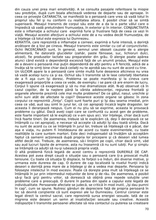din cauza unei prea mari emotivităţi. A se consulta pasajele referitoare la miopie 
sau prezbiţie, după cum boala afectează vederea de departe sau de aproape. în 
ceea ce priveşte CATARACTA, se manifestă la o persoană care vrea să vadă totul în 
propriul său fel şi nu conform cu realitatea altora. E posibil chiar să se simtă 
superioară. Mesajul transmis de corpul său este de a da la o parte vălul care o 
împiedică să vadă pretutindeni frumuseţea, în exterior şi în interior. CONJUNCTIVITA 
este o inflamaţie a ochiului care exprimă furie şi frustrare faţă de ceea ce vezi în 
viaţă. Mesajul acestei afecţiuni a ochiului este de a nu vedea decât frumuseţea, de 
a înţelege că totul este expresia lui Dumnezeu. 
KERATITA, care reprezintă o inflamaţie a corneei, exprimă o furie intensă, o dorinţă 
arzătoare de a lovi pe cineva. Mesajul transmis este similar cu cel al conjunctivitei. 
Ochii ÎNCERCĂNAŢI sunt, în general, semnul unei oboseli cauzate de o alergie 
alimentară, fie datorată glucidelor (zahăr, paste făinoase, suc, lichioruri dulci, 
alcool), fie produselor lactate sau preparatelor din grâu. O alergie poate apărea 
atunci când există o dependenţă excesivă faţă de un anumit produs. Mesajul este 
de a deveni o persoană mai puţin dependentă de alţii pentru a fi fericită, adică de a 
învăţa să te simţi bine chiar dacă ceilalţi nu te aprobă sau nu sunt de acord cu tine. 
Un ULCIOR apare la o persoană care simte multă furie deoarece altcineva nu vrea 
să vadă acelaşi lucru ca şi ea. Ochiul său îi transmite să le lase celorlalţi libertatea 
de a fi aşa cum îşi doresc. Problema se poate manifesta şi la cineva care 
exagerează proporţiile a ceea ce vede, de exemplu: i se pare că are enorm de lucru. 
Corpul îi spune că exagerează şi să nu mai dramatizeze atât. N-aţi observat că în 
cazul copiilor, de la naştere până la vârsta adolescenţei, regiunea frontală şi 
organele aferente prezintă cele mai multe probleme? De ce gâtul, nasul, urechile şi 
ochii suni atât de afectate la copii? Deoarece aceste organe se găsesc în zona 
corpului ce reprezintă „fiinţa". Copiii sunt foarte puri şi îşi dau seama imediat, prin 
ceea ce văd, aud sau simt în jurul lor, că cei apropiaţi încalcă legile dragostei. Iar 
aceasta îi deranjează nespus. Cum ei nu ştiu să se exprime, aceasta le provoacă 
probleme cu gâtul. Dacă aveţi copii care se confruntă cu acest gen de probleme, 
este foarte important să le explicaţi ce v-am spus aici. Vor înţelege, chiar dacă sunt 
încă foarte tineri. De asemenea, trebuie să le explicăm că, deşi îi deranjează ce se 
întâmplă cu cei apropiaţi, e necesar să accepte că adulţii îşi dau toată silinţa. Dacă 
nu sunt de acord cu ce se întâmplă în jurul lor, trebuie să înţeleagă că e păcat, dar 
aşa e viaţa, nu putem fi întotdeauna de acord cu toate evenimentele, cu toate 
realităţile la care suntem martori. Este deci indispensabil să învăţăm să acceptăm 
faptul că oamenii acţionează după propria lor pricepere şi că deseori văd lumea 
altfel decât noi. Trebuie, de asemenea, să-i liniştim pe copii, chiar dacă simt, văd 
sau aud lucruri lipsite de armonie, asta nu înseamnă că nu sunt iubiţi. Pur şi simplu 
se întâmplă ca adulţii să nu-şi iubească propria viaţă. 
O altă problemă fizică legată de acest centru o reprezintă DURERILE DE CAP. 
Acestea pot avea drept cauză o situaţie sau o persoană care ţi-a provocat multă 
tensiune. Cu toate că situaţia îţi displace, te forţezi s-o înduri, din diverse motive, şi 
urmarea este durerea de cap. O durere de cap localizată la nivelul frunţii indică 
deseori o dorinţă prea mare de a înţelege şi de a vedea mai departe. Persoana îşi 
foloseşte intelectul în mod excesiv. Poate că doreşte prea mult să înţeleagă ce se 
întâmplă în jur prin intermediul noţiunilor de bine şi de rău. De asemenea, e posibil 
să-şi facă griji pentru viitor, să dorească să obţină prea repede soluţiile unei 
probleme care o preocupă. O durere în partea din spate a capului este legată de 
individualitate. Persoanele afectate se judecă, se critică în mod inutil, „îşi dau pumni 
în cap", cum se spune. Nutresc gânduri de depreciere faţă de propria persoană în 
loc să devină conştiente că sunt expresii ale lui Dumnezeu. Centrul coronar este 
legat direct la centrul sacral, care reprezintă sursa energiei sexuale. Iată de ce 
migrena este deseori un semn al insatisfacţiei sexuale sau creative. Această 
indispoziţie îi transmite persoanei afectate să reia contactul cu puterea sa creatoare 
70 
 