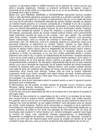 corpului. O persoană aflată în COMA încearcă să se salveze de cineva anume sau 
dintr-o situaţie neplăcută. Trăieşte un profund sentiment de teamă. Corpul îi 
transmite să se simtă iubită şi în siguranţă. Are şi ea un loc pe Pământ, deci trebuie 
să aleagă între viată si moarte. 
Bolile cum sunt PSIHOZA, NEVROZA si SCHIZOFRENIA reprezintă semnul evadării 
către o altă identitate deoarece persoana suferindă şi-a pierdut complet din vedere 
natura reală. Nu acceptă nici un aspect al adevăratului său eu, şi se crede altcineva 
sau vrea să fie altcineva. Persoanele afectate de aceste maladii mentale au deseori 
un intelect foarte puternic şi o nevoie constantă de a înţelege în loc de a accepta. 
De asemenea, poate fi vorba despre persoane înzestrate cu multe daruri psihice şi 
care s-au distrat dezvoltându-le peste măsură, fie prin intermediul artelor marţiale, 
fie prin alte metode de control. în acest fel, iniţierea s-a produs mult prea repede. 
într-adevăr, persoanele atinse de aceste maladii psihice trăiesc într-o permanentă 
luptă interioară cauzată de ceea ce ele numesc „rău" sau „păcat". Se consideră 
nişte fiinţe oribile, complet înstrăinate de Dumnezeu. în general, sunt persoane 
foarte credincioase, care au nevoie de credinţa în Dumnezeu şi sunt atrase de 
Dumnezeu. Dar, din nefericire, cred şi în existenţa Satanei şi a păcatului, ceea ce le 
provoacă tulburare şi determină un conflict interior. Satana nu este decât o 
personificare a răului şi a fost creat de om. Simbolizează tot ce este „rău" şi intră în 
acţiune în spiritul nostru atunci când ne îndepărtăm de Dumnezeul nostru interior, 
când ne acuzăm, ne condamnăm sau ne facem rău. în realitate, Satana nu este 
nicidecum o fiinţă, un personaj, şi nu are mai multă substanţă decât o umbră. 
Oamenii care cred în rău, în păcat, se îndepărtează de Dumnezeu. Această separare 
îi face să se simtă izolaţi şi să devină nişte persoane foarte nesigure. Sunt veşnic în 
defensivă pentru că se simt atacaţi. Atunci, pentru a se apăra, adoptă unul dintre 
comportamentele următoare: fie dezvoltă o dependenţă faţă de tot ce este material 
pentru a-şi crea o senzaţie de siguranţă, fie se separă complet de lumea materială, 
crezând că aceasta este sursa răului. Motivul pentru care aceste maladii psihice 
sunt atât de greu de vindecat este faptul că însuşi instrumentul care le-ar permite 
suferinzilor să-şi revină este afectat. Trăiesc atât de mult la nivelul chakrelor 
superioare încât şi-au închis complet cele două chakre de bază. Aceste persoane 
sunt foarte uşor tulburate atunci când apar frica şi emoţiile, este ca şi cum corpul 
lor energetic n-ar avea picioare! 
Metodele pe care le-am descoperit până în prezent pentru a veni în ajutorul acestor 
persoane sunt următoarele: 
1) Renunţarea, pe cât posibil, la toate tipurile de glucide: sucuri, lichioruri, paste 
făinoase, pâine, biscuiţi, deserturi, alcool e t c ; 2) Renunţarea la orice curs sau 
carte care le oferă numai cunoştinţe; 
3) Să fie cât mai puţin dependenţi de alţii şi să înceteze de a mai gândi că aceştia le 
pot regla viaţa; 
4) Trebuie să reia contactul cu capacitatea lor de a simţi şi cu energia lor de bază, 
prin muncă fizică în mijlocul naturii, grădinărit, relaxare fizică, înot, relaţii sexuale. 
într-adevăr, ele nu mai au nici un interes pentru ceea ce este material şi dacă se vor 
reataşa mai mult de pământ, îşi vor regăsi echilibrul. Sunt persoane care au nevoie 
de multă, multă dragoste. Trebuie să le înconjurăm cu dragoste şi să le reamintim 
frumuseţea lor interioară, originea divină. Aceste fiinţe şi-au tăiat toate legăturile cu 
lumea sperând că astfel se vor simţi mai aproape de Dumnezeu, dar au uitat că 
Dumnezeu este prezent în inima fiecărui om. Centrul energetic superior este legat 
la centrul de bază, care reprezintă energia ataşamentului, a dependenţei. 
Persoanele cu probleme de psihoză, nevroză, schizofrenie etc. Renunţă complet la 
viaţă şi se simt atât de neputincioase încât ajung să creadă că trebuie să se lase 
complet în grija altcuiva, ceea ce le face să devină total dependente de cei din jur. 
72 
 