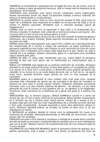 CRAMPELE se manifestă la o persoană care se agaţă de ceva sau de cineva, care se 
teme şi trăieşte o stare de puternică tensiune. Iată un mesaj care te îndeamnă să te 
abandonezi, să te relaxezi. 
CHISTURILE sunt rezultatul unor dureri trecute, întreţinute vreme îndelungată. 
Aceste excrescenţe provin din faptul că persoana trăieşte continuu suferinţe din 
trecut şi le alimentează cu multă energie. 
AMEŢELILE se produc atunci când nu vrem să privim situaţia în faţă, când vrem să 
fugim de o problemă. Este important să învăţăm să ne bucurăm de viaţă şi să ne 
simţim în deplină siguranţă. (Ameţelile sunt o indicaţie aproape sigură de 
hipoglicemie.) 
LEŞINUL este un semn al fricii, al neputinţei în fata vieţii şi al incapacităţii de a 
înfrunta o situaţie. In realitate, este vorba de un semnal al corpului care spune: „Dă-i 
drumul! Poţi s-o faci! Ai tot ce-ţi trebuie pentru a reuşi!". 
CANGRENA semnalează faptul că bucuria de a trăi este complet invadată de gânduri 
otrăvitoare, de-a dreptul morbide. Boala exprimă necesitatea de a reînvăţa să ne 
bucurăm de viaţă. 
HERNIA poate indica neacceptarea unei rupturi într-o relaţie sau o dorinţă profundă, 
dar neexprimată, de a încheia o relaţie. De asemenea, se poate manifesta la o 
persoană supărată pe sine însăşi, care trăieşte un acut sentiment de furie din cauza 
slăbiciunii care o împiedică să-şi creeze viaţa după bunul ei plac. Pentru ea, este o 
metodă de a se pedepsi. Deseori afecţiunea apare la o persoană care consideră 
viaţa o povară prea grea. 
HERNIA DE DISC, în afara celor menţionate mai sus, indică faptul că persoana 
afectată ar dori mai mult sprijin, dar nu îndrăzneşte s-o mărturisească sieşi şi 
celorlalţi. 
BOALA LUI HODGKIN este legată de un profund sentiment de vinovăţie. Persoana 
afectată nu se crede suficient de bună. Ar face totul pentru a fi acceptată de ceilalţi. 
S-ar spune că a intrat într-o cursă pentru a demonstra ceva propriei persoane sau 
celorlalţi. Şi nu numai că nu se crede destul de bună, dar i-e frică să nu i se spună 
acest lucru. Această atitudine naşte dorinţe pe care nu mai reuşeşte să le 
controleze. 
INSOMNIA apare la o persoană al cărui intelect este mult prea activ. Această 
activitate este influenţată de teamă sau de vinovăţie şi de lipsa de încredere în 
sprijinul pe care viaţa îl acordă tuturor fiinţelor. Problema afectează persoanele 
nervoase, care nu-şi pot controla sistemul de gândire - de exemplu, nu ştiu dacă 
gândurile pe care le nutresc le sunt benefice sau nu. Se gândesc şi se răzgândesc 
încontinuu. Este momentul să ia hotărârea de a gândi mai puţin şi a acţiona mai 
mult. 
NARCOLEPSIA sau, în termeni populari, BOALA SOMNULUI constă în a dormi tot 
timpul sau de a fi într-o stare continuă de somnolenţă. Boala denotă incapacitatea 
de a înfrunta sau de a rezolva ceva. Indică teama, refuzul de a evolua şi de a 
accepta viaţa aşa cum este sau chiar imposibilitatea de a schimba lucrurile care par 
a face viaţa insuportabilă. Această neputinţă şi acest refuz determină refugiul în 
somn. Persoana afectată trebuie să accepte că există un plan divin şi că are 
întotdeauna un sprijin. 
O NEVRALGIE se produce deseori la cineva care se pedepseşte din cauza unui 
sentiment de vinovăţie. Afectează persoanele cu dificultăţi de comunicare, care le 
produc stări de anxietate. 
PARALIZIA ascunde o frică intensă şi constituie o metodă de a evada dintr-o situaţie. 
Dincolo de boală se ascunde o rezistenţă faţă de condiţiile eare nu sunt întotdeauna 
aşa cum ţi-ai dori. Mesajul transmis de această boală este de a te comporta adecvat 
în orice situaţie. 
POLIOMIELITA sau PARALIZIA INFANTILĂ apare la persoane extrem de geloase, de o 
gelozie paralizantă. Este o boală a celor care doresc să oprească din drum pe 
79 
 